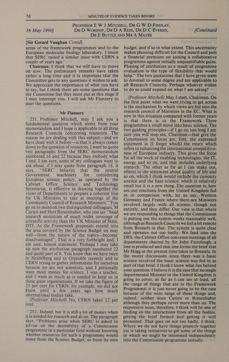  16 May 1990] [Continued [Sir Gerard Vaughan Contd] areas of the framework programmes and to the European molecular biology laboratory. I know that SERC raised a similar issue with CERN a couple of years ago. Chairman: I think that we will have to move on now. The preliminary remarks have taken rather a long time and it is important that the Committee gets to any questions it wishes to ask. We appreciate the importance of what you have to say, but I think there are some questions that the Committee feel they must put at this stage if I may interrupt you. I will ask Mr Flannery to start the questions. Mr Flannery 251. Professor Mitchell, may I ask you a fundamental question which stems from your memorandum and I hope is applicable to all three Research Councils concerning resources. The reason we are dealing with this subject—and we have dealt with it before—is that it always comes down to the question of resources. I want to quote two paragraphs from the SERC memorandum numbered 16 and 22 because they embody what I and, I am sure, some of my colleagues want to ask about. if I may quote from paragraph 16, it says, “SERC_ believes that the _ central Government machinery for considering European science policy, as operated by the Cabinet Office Science and Technology Secretariat, is effective in drawing together the views of Departments to prepare a coherent line for UK Ministers to take at meetings of the Community Council of Research Ministers.’’ You go on to mention two distinguished colleagues, M Curien and Herr Riesenhuber, who you say “head research ministries of much wider coverage of scientific activity than the UK Minister of State, DTI. As the Framework proposals extend into the area covered by the Science Budget we may well—from the nature of the topics—become disadvantaged”. That is a very forthright and, I am sure, honest statement. Perhaps I may take up now the attribution paragraph numbered 22 and quote part of it. You know that we have been to Heidelberg and to Grenoble recently and to CERN trying to gather information for ourselves because we are not scientists, and I personally want more money for science. I was a teacher, and I want as much as is needed to keep us in these great organisations. If we take the figure of 25 per cent for CERN, for example, we did not know until a few years ago how much international bodies take. (Professor Mitchell) No, CERN takes 12 per cent. 252. Indeed, but it is still a lot of money when it is needed for research and go on. The paragraph says, ““Problems arise when SERC is asked to advise on the desirability of a Commission programme in a particular field without knowing whether resources for such a programme would come from the Science Budget, or from its own budget, and if so to what extent. This uncertainty makes planning difficult for the Council and puts a financial premium on joining a collaborative programme against initially unquantifiable gains. Phasing of attribution as a result of programme evaluation is the type of flexibility that would help.” The two quotations that I have given seem to dovetail to some degree and are applicable to all Research Councils. Perhaps whoever wishes to do so could expand on what I am asking? (Professor Mitchell) May I start, Chairman. On the first point what we were trying to get across is the mechanism by which views are fed into the research council of Ministers in the EC. What is new in this situation compared with former years is that there is in the Framework Three programmes a small move into basic science. The two guiding principles—if I go on too long I am sure you will stop me, Chairman—that give the Commission its locus are, first, the expressed statement in (I forget which) the treaty which refers to enhancing the international competitive- ness of European industry. This gives the focus for all the work of enabling technologies, the IT, energy and so on, and that includes underlying research. The other as far as I can make out, relates to the statement about quality of life and so on, which I think would include the curiosity science and the base science, which is relatively small but it is a new thing. The question is, how are our reactions from the United Kingdom fed in in comparison with, let us say, Western Germany and France where there are Ministers involved largely with all science, though not entirely, and they differ. Our view is that where we are responding to things that the Commission is putting out the system works reasonably well, although as Research Councils we feel a bit remote from Brussels in that. The system is quite clear and operates not too badly. We feed into the DES, the Cabinet Office convenes meetings of all departments chaired by Sir John Fairclough, a line is produced and that line forms the brief that Mr Hogg at the present time takes to Brussels. In the recent discussions since there was a basic science involved the basic science was fed in as part of that brief. I think I know what lies behind your question. I believe it is the case that no single departmental Minister in the United Kingdom is going to cover, as far as I can see at least, all the range of things that are in the Framework Programme; it is just never going to be the case because of the wide range of those things and, indeed, neither does Curien or Riesenhuber although they perhaps cover more than us. The responsive issue, therefore, I think will be one of feeding in the interactions from all the bodies, getting the brief formed and getting it well presented. That goes on not too badly, I think. Where we do not have things properly together yet is taking initiatives to get some of the things in which we might be interested independently into the Commission programme initially.