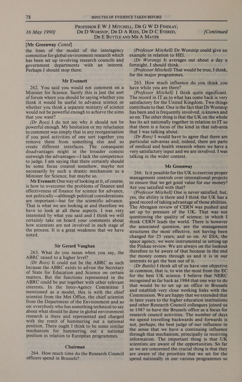  16 May 1990] [Continued [Mr Greenway Contd] the lines of the model of the interagency committee for global environment research which has been set up involving research councils and government departments with an_ interest. Perhaps I should stop there. Mr Evennett 262. You said you would not comment on a Minister for Science. Surely this is just the sort of forum where you should be saying whether you think it would be useful to advance science or whether you think a separate ministry of science would not be powerful enough to achieve the aims that you want? powerful enough. My hesitation or my reluctance to comment was simply that in any reorganisation if you pool activities of one sort together you remove them from something else and so create different interfaces. The consequent disadvantages might in the broader context outweigh the advantages—I lack the competence to judge. I am saying that there certainly should be some focus created somehow, maybe not necessarily by such a drastic mechanism as a Minister for Science, but maybe so. Mr Evennett: One way of looking at it, of course, is how to overcome the problems of finance and effectiveness of finance for science for advance, not politically —although political considerations are important—but for the scientific advance. That is what we are looking at and therefore we have to look at all these aspects. I was very interested by what you said and I think we will certainly take on board your comments about how scientists are not involved in each stage of the process. It is a great weakness that we have noted. Sir Gerard Vaughan 263. What do you mean when you say, the ABRC raised to a higher level? (Dr Rees) It could not be the ABRC as such because the ABRC exists to advise the Secretary of State for Education and Science on certain matters. But the functions represented in the ABRC could be put together with other relevant interests. In the Inter-Agency Committee I mentioned as a model, this is with the chief scientist from the Met Office, the chief scientist from the Department of the Environment and so on: everybody who has something technical to say about what should be done in global environment research is there and represented and charged with the remit of hammering out a national position. There ought I think to be some similar mechanism for hammering, out a_ national position in relation to European programmes. Chairman 264. How much time do the Research Council officers spend in Brussels? (Professor Mitchell) Dr Worsnip could give an example in relation to HEI. (Dr Worsnip) It averages out about a day a fortnight, I should think. (Professor Mitchell) That would be true, I think, for the major programmes. 265. How much influence do you think you have while you are there? (Professor Mitchell) 1 think quite significant. The record in IT as to what has come back is very satisfactory for the United Kingdom. Two things contribute to that. One is the fact that Dr Worsnip | has been and is frequently involved, is known and so on. The other thing is that the UK on the whole has its act nationally together in relation to IT so that there is a focus of the kind in that sub-area that I was talking about. (Dr Rees) | would have to agree that there are particular sub-areas and, indeed, there are parts of medical and health research where we have a very satisfactory input and we are involved. I was talking in the wider context. Mr Greenway 266. Is it possible for the UK to exercise proper management controls over international projects to ensure that we get good value for our money? Are you satisfied with that? (Professor Mitchell) One is never satisfied, but, yes, the ability is there and I think the UK has a good record of taking advantage of those abilities. The Abragam review of CERN was pushed and set up by pressure of the UK. That was not questioning the quality of science, in which I think CERN leads the world. There is however the associated question, are the management structures the most effective, not having been changed for 25 years, and so on. At ESA, the space agency, we were instrumental in setting up the Pinkau review. We are always on the lookout therefore to be aware of that because in the end the money comes through us and it is in our interests to get the best out of it. (Dr Buttle) | think all of us have one objective in common, that is, to win the most from the EC for the best UK science. I believe that NERC recognised as far back as 1984 that one way to do that would be to set up an office in Brussels and establish very close working links with the Commission. We are happy that we extended that in later years to the higher education institutions and other Research Council colleagues joined us in 1987 to have the Brussels office as a focus for research council activities. The number of days we spend travelling backwards and forwards is not, perhaps, the best judge of our influence in the sense that we have a continuing influence through that mechanism, principally in receiving information. The important thing is that UK scientists are aware of the opportunities. So far as we are concerned the crucial thing is that they are aware of the priorities that we set for the spend nationally in our various programmes so