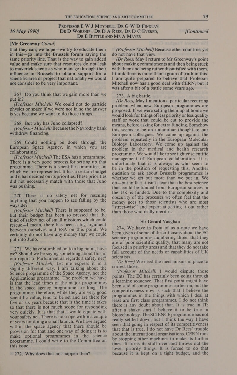 [Mr Greenway Contd] that they can, we hope—we try to educate them in this—go into the Brussels forum saying the same priority line. That is the way to gain added value and make sure that resources do not leak to maverick scientists who manage through their influence in Brussels to obtain support for a scientific area or project that nationally we would not consider to be very important. 267. Do you think that we gain more than we put in? (Professor Mitchell) We could not do particle physics or space if we were not in so the answer is yes because we want to do those things. 268. But why has Juno collapsed? (Professor Mitchell) Because the Navrodny bank withdrew financing. 269. Could nothing be done through the European Space Agency, in which you are collaborating? (Professor Mitchell) The ESA has a programme. There is a very good process for setting up that programme. There is a scientific committee, on which we are represented. It has a certain budget and it has decided on its priorities. These priorities did not necessarily match with those that Juno was pushing. 270. There is no safety net for rescuing anything that you happen to see falling by the wayside? (Professor Mitchell) There is supposed to be, but their budget has been so pressed that the kind of safety net of small missions which could rescue—I mean, there has been a big argument between ourselves and ESA on this point. We certainly do not have any money that we could put into Juno. 271. We have stumbled on to a big point, have we? Should we be saying something about this in our report to Parliament as regards a safety net? (Professor Mitchell) Let me express it in a slightly different way. I am talking about the Science programme of the Space Agency, not the Applications programme. The problem we have is that the lead times of the major programmes in the space agency programme are long. The programmes therefore, while they are very good scientific value, tend to be set and are there for five or six years because that is the time it takes so that there is not much scope for responding very quickly. It is that that I would equate with your safety net. There is no scope within a couple of years for doing a small launch. We have argued within the space agency that there should be provision for that and one way of doing it 1s to make optional programmes in the science programme. I could write to the Committee on this issue. 272. Why does that not happen then? (Professor Mitchell) Because other countries yet do not have that view. (Dr Rees) May I return to Mr Greenway’s point about making commitments and then being stuck with them and being rather dissatisfied with them. I think there is more than a grain of truth in this. I am quite prepared to believe that Professor Mitchell now has a good deal with CERN, but it was after a bit of a battle some years ago. 273. A big battle. (Dr Rees) May I mention a particular recurring problem when new European programmes are proposed. If we were setting them up at home we would look for things of less priority or less quality staff or work that could be cut to provide the means, before asking for extra funding. Somehow this seems to be an unfamiliar thought to our European colleagues. We come up against the problem repeatedly in the European Molecular Biology Laboratory. We come up against the problem in the medical and health research programme. We would like to see tighter scientific management of European collaboration. It is unfortunate that it 1s always us who seem to be in the position of requesting this. Another question to ask about Brussels programmes is whether we get out more than we put in. We do—but in fact it isn’t clear that the best science that could be funded from European sources in the UK is funded. Due to the complexity and obscurity of the processes we often feel that the money goes to those scientists who are most ‘*street-wise’”’ and expert at getting it out rather than those who really merit it. Sir Gerard Vaughan 274. We have in front of us a note we have been given of some of the criticisms about the EC science programmes numbering three: that they are of poor scientific quality, that many are not focused in priority areas and that they do not take full account of the needs or capabilities of UK scientists. (Dr Rees) We need the mechanisms in place to correct those. (Professor Mitchell) 1 would dispute those points. The EC has certainly been going through a learning sequence. That first point might have been said of some programmes earlier on, but the competitiveness now is such that I believe the programmes in the things with which I deal at least are first class programmes. I do not think there is any doubt about that. It is true in IT; after a shaky start I believe it to be true in biotechnology. The SCIENCE programme has not really settled down, but I think the way I have seen that going in respect of its competitiveness that that is true. I do not have Dr Rees’ trouble about the international organisations. CERN runs by stopping other machines to make its further ones. It turns its stuff over and throws out the lower priority things. It is forced to do that because it is kept on a tight budget, and the