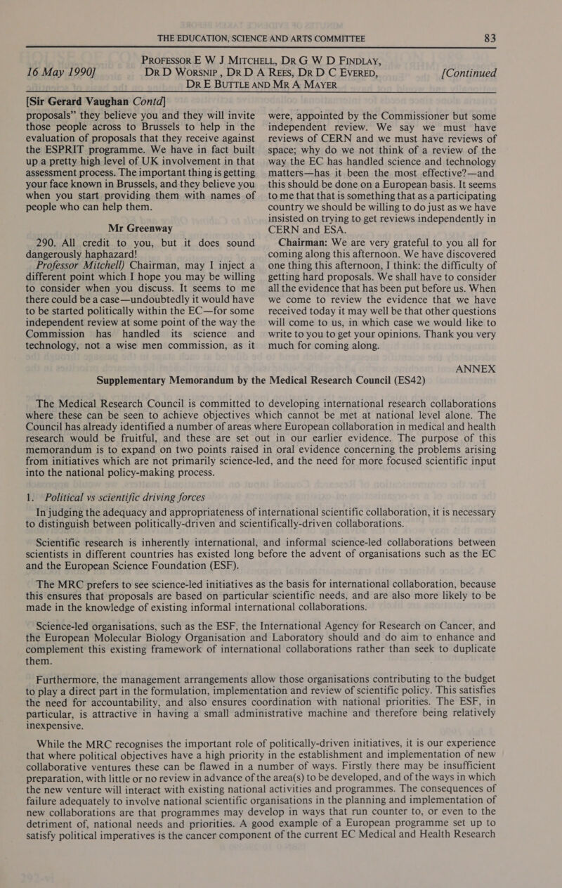  16 May 1990] [Continued [Sir Gerard Vaughan Contd] proposals” they believe you and they will invite those people across to Brussels to help in the evaluation of proposals that they receive against the ESPRIT programme. We have in fact built up a pretty high level of UK involvement in that assessment process. The important thing is getting your face known in Brussels, and they believe you when you start providing them with names of people who can help them. Mr Greenway 290. All credit to you, but it does sound dangerously haphazard! Professor Mitchell) Chairman, may I inject a different point which I hope you may be willing to consider when you discuss. It seems to me there could be a case—undoubtedly it would have to be started politically within the EC—for some independent review at some point of the way the Commission has handled its science and technology, not a wise men commission, as it were, appointed by the Commissioner but some independent review. We say we must have reviews of CERN and we must have reviews of space; why do we not think of a review of the way the EC has handled science and technology matters—has it been the most effective?—and this should be done on a European basis. It seems to me that that is something that as a participating country we should be willing to do just as we have insisted on trying to get reviews independently in CERN and ESA. Chairman: We are very grateful to you all for coming along this afternoon. We have discovered one thing this afternoon, I think: the difficulty of getting hard proposals. We shall have to consider all the evidence that has been put before us. When we come to review the evidence that we have received today it may well be that other questions will come to us, in which case we would like to write to you to get your opinions. Thank you very much for coming along. ANNEX Supplementary Memorandum by the Medical Research Council (ES42) The Medical Research Council is committed to developing international research collaborations where these can be seen to achieve objectives which cannot be met at national level alone. The Council has already identified a number of areas where European collaboration in medical and health research would be fruitful, and these are set out in our earlier evidence. The purpose of this memorandum is to expand on two points raised in oral evidence concerning the problems arising from initiatives which are not primarily science-led, and the need for more focused scientific input into the national policy-making process. 1. Political vs scientific driving forces In judging the adequacy and appropriateness of international scientific collaboration, it is necessary to distinguish between politically-driven and scientifically-driven collaborations. Scientific research is inherently international, and informal science-led collaborations between scientists in different countries has existed long before the advent of organisations such as the EC and the European Science Foundation (ESF). The MRC prefers to see science-led initiatives as the basis for international collaboration, because this ensures that proposals are based on particular scientific needs, and are also more likely to be made in the knowledge of existing informal international collaborations. Science-led organisations, such as the ESF, the International Agency for Research on Cancer, and the European Molecular Biology Organisation and Laboratory should and do aim to enhance and complement this existing framework of international collaborations rather than seek to duplicate them. . Furthermore, the management arrangements allow those organisations contributing to the budget to play a direct part in the formulation, implementation and review of scientific policy. This satisfies the need for accountability, and also ensures coordination with national priorities. The ESF, in particular, is attractive in having a small administrative machine and therefore being relatively inexpensive. While the MRC recognises the important role of politically-driven initiatives, it is our experience that where political objectives have a high priority in the establishment and implementation of new collaborative ventures these can be flawed in a number of ways. Firstly there may be insufficient preparation, with little or no review in advance of the area(s) to be developed, and of the ways in which the new venture will interact with existing national activities and programmes. The consequences of failure adequately to involve national scientific organisations in the planning and implementation of new collaborations are that programmes may develop in ways that run counter to, or even to the detriment of, national needs and priorities. A good example of a European programme set up to satisfy political imperatives is the cancer component of the current EC Medical and Health Research