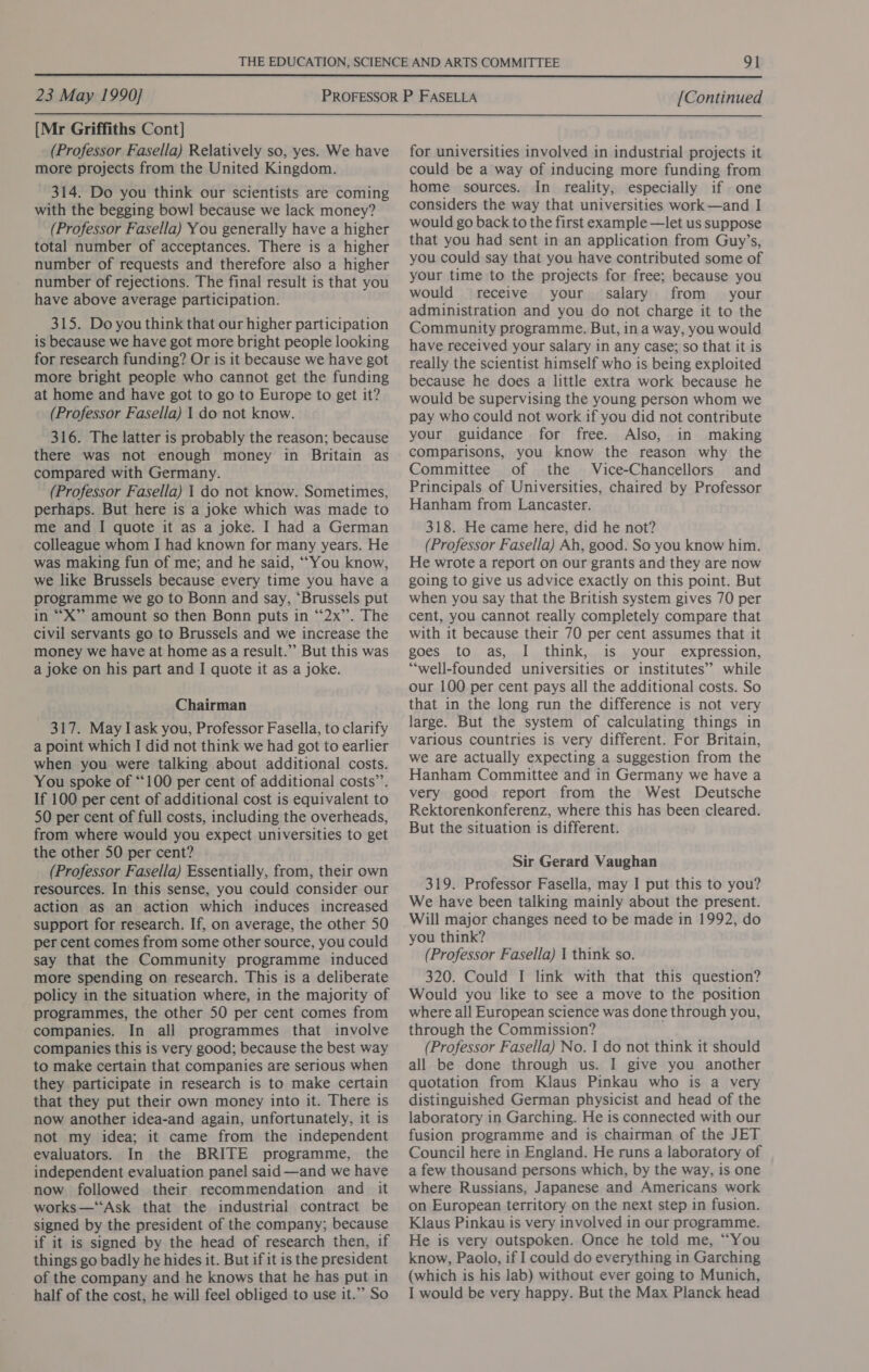  23 May 1990] [Continued  [Mr Griffiths Cont] (Professor Fasella) Relatively so, yes. We have more projects from the United Kingdom. 314. Do you think our scientists are coming with the begging bowl because we lack money? (Professor Fasella) You generally have a higher total number of acceptances. There is a higher number of requests and therefore also a higher number of rejections. The final result is that you have above average participation. 315. Do you think that our higher participation is because we have got more bright people looking for research funding? Or is it because we have got more bright people who cannot get the funding at home and have got to go to Europe to get it? (Professor Fasella) 1 do not know. 316. The latter is probably the reason; because there was not enough money in Britain as compared with Germany. (Professor Fasella) 1 do not know. Sometimes, perhaps. But here is a joke which was made to me and I quote it as a joke. I had a German colleague whom I had known for many years. He was making fun of me; and he said, “You know, we like Brussels because every time you have a programme we go to Bonn and say, ‘Brussels put in “X”’ amount so then Bonn puts in ‘“‘2x”’. The civil servants go to Brussels and we increase the money we have at home as a result.”’ But this was a joke on his part and I quote it as a joke. Chairman 317. May I ask you, Professor Fasella, to clarify a point which I did not think we had got to earlier when you were talking about additional costs. You spoke of “100 per cent of additional costs’”’. If 100 per cent of additional cost is equivalent to 50 per cent of full costs, including the overheads, from where would you expect universities to get the other 50 per cent? (Professor Fasella) Essentially, from, their own resources. In this sense, you could consider our action as an action which induces increased support for research. If, on average, the other 50 per cent comes from some other source, you could say that the Community programme induced more spending on research. This is a deliberate policy in the situation where, in the majority of programmes, the other 50 per cent comes from companies. In all programmes that involve companies this is very good; because the best way to make certain that companies are serious when they participate in research is to make certain that they put their own money into it. There is now another idea-and again, unfortunately, it is not my idea; it came from the independent evaluators. In the BRITE programme, the independent evaluation panel said —and we have now followed their recommendation and it works—‘“‘Ask that the industrial contract be signed by the president of the company; because if it is signed by the head of research then, if things go badly he hides it. But if it is the president of the company and he knows that he has put in half of the cost, he will feel obliged to use it.” So for universities involved in industrial projects it could be a way of inducing more funding from home sources. In reality, especially if one considers the way that universities work—and I would go back to the first example —let us suppose that you had sent in an application from Guy’s, you could say that you have contributed some of your time to the projects for free; because you would receive your. salary from your administration and you do not charge it to the Community programme. But, in a way, you would have received your salary in any case; so that it is really the scientist himself who is being exploited because he does a little extra work because he would be supervising the young person whom we pay who could not work if you did not contribute your guidance for free. Also, in making comparisons, you know the reason why the Committee of the Vice-Chancellors and Principals of Universities, chaired by Professor Hanham from Lancaster. 318. He came here, did he not? (Professor Fasella) Ah, good. So you know him. He wrote a report on our grants and they are now going to give us advice exactly on this point. But when you say that the British system gives 70 per cent, you cannot really completely compare that with it because their 70 per cent assumes that it goes to as, I think, is your expression, “well-founded universities or institutes” while our 100 per cent pays all the additional costs. So that in the long run the difference is not very large. But the system of calculating things in various countries is very different. For Britain, we are actually expecting a suggestion from the Hanham Committee and in Germany we have a very good report from the West Deutsche Rektorenkonferenz, where this has been cleared. But the situation is different. Sir Gerard Vaughan 319. Professor Fasella, may I put this to you? We have been talking mainly about the present. Will major changes need to be made in 1992, do you think? (Professor Fasella) | think so. 320. Could I link with that this question? Would you like to see a move to the position where all European science was done through you, through the Commission? (Professor Fasella) No. I do not think it should all be done through us. I give you another quotation from Klaus Pinkau who is a very distinguished German physicist and head of the laboratory in Garching. He is connected with our fusion programme and is chairman of the JET Council here in England. He runs a laboratory of a few thousand persons which, by the way, is one where Russians, Japanese and Americans work on European territory on the next step in fusion. Klaus Pinkau is very involved in our programme. He is very outspoken. Once he told me, “You know, Paolo, if I could do everything in Garching (which is his lab) without ever going to Munich, I would be very happy. But the Max Planck head