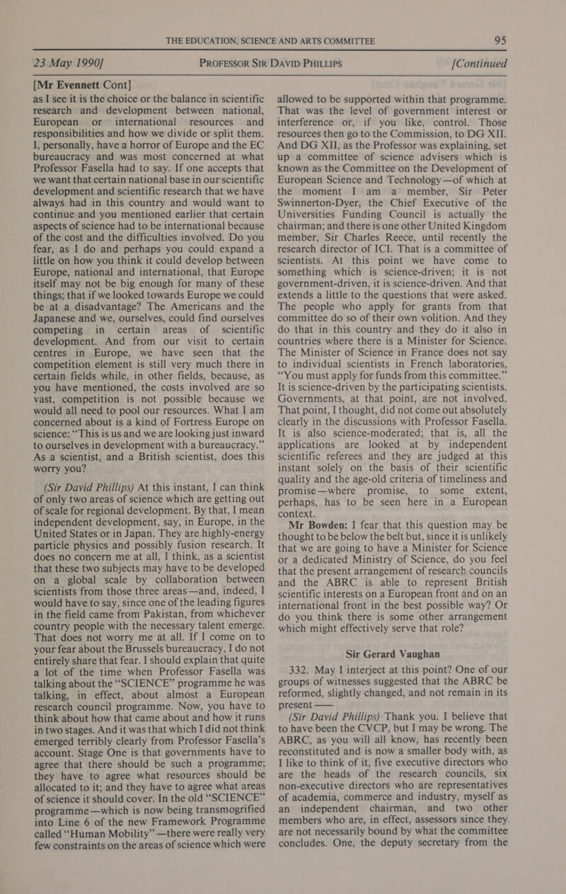  23 May 1990] [Mr Evennett Cont] as I see it is the choice or the balance in scientific research and development between national, European or international resources and responsibilities and how we divide or split them. I, personally, have a horror of Europe and the EC bureaucracy and was most concerned at what Professor Fasella had to say. If one accepts that we want that certain national base in our scientific development and scientific research that we have always had in this country and would want to continue and you mentioned earlier that certain aspects of science had to be international because of the cost and the difficulties involved. Do you fear, as I do and perhaps you could expand a little on how you think it could develop between Europe, national and international, that Europe itself may not be big enough for many of these things; that if we looked towards Europe we could be at a disadvantage? The Americans and the Japanese and we, ourselves, could find ourselves competing in certain areas of scientific development. And from our visit to certain centres in Europe, we have seen that the competition element is still very much there in certain fields while, in other fields, because, as you have mentioned, the costs involved are so vast, competition is not possible because we would all need to pool our resources. What I am concerned about is a kind of Fortress Europe on science: “This is us and we are looking just inward to ourselves in development with a bureaucracy.” As a scientist, and a British scientist, does this worry you? (Sir David Phillips) At this instant, I can think of only two areas of science which are getting out of scale for regional development. By that, I mean independent development, say, in Europe, in the United States or in Japan. They are highly-energy particle physics and possibly fusion research. It does no concern me at all, I think, as a scientist that these two subjects may have to be developed on a global scale by collaboration between scientists from those three areas —and, indeed, I would have to say, since one of the leading figures in the field came from Pakistan, from whichever country people with the necessary talent emerge. That does not worry me at all. If I come on to your fear about the Brussels bureaucracy, I do not entirely share that fear. I should explain that quite a lot of the time when Professor Fasella was talking about the “SCIENCE” programme he was talking, in effect, about almost a European research council programme. Now, you have to think about how that came about and how it runs in two stages. And it was that which I did not think emerged terribly clearly from Professor Fasella’s account. Stage One is that governments have to agree that there should be such a programme; they have to agree what resources should be allocated to it; and they have to agree what areas of science it should cover. In the old “SCIENCE” programme —which is now being transmogrified into Line 6 of the new Framework Programme called “‘Human Mobility” —there were really very few constraints on the areas of science which were [Continued allowed to be supported within that programme. That was the level of government interest or interference or, if you like, control. Those resources then go to the Commission, to DG XII. And DG XII, as the Professor was explaining, set up a committee of science advisers which is known as the Committee on the Development of European Science and Technology —of which at the moment I am a member, Sir Peter Swinnerton-Dyer, the Chief Executive of the Universities Funding Council is actually the chairman; and there is one other United Kingdom member, Sir Charles Reece, until recently the research director of ICI. That is a committee of scientists. At this point we have come to something which is science-driven; it is not government-driven, it is science-driven. And that extends a little to the questions that were asked. The people who apply for grants from that committee do so of their own volition. And they do that in this country and they do it also in countries where there is a Minister for Science. The Minister of Science in France does not say to individual scientists in French laboratories, “You must apply for funds from this committee.” It is science-driven by the participating scientists. Governments, at that point, are not involved. That point, I thought, did not come out absolutely clearly in the discussions with Professor Fasella. It is also science-moderated; that is, all the applications are looked at by independent scientific referees and they are judged at this instant solely on the basis of their scientific quality and the age-old criteria of timeliness and promise—where promise, to some _ extent, perhaps, has to be seen here in a European context. Mr Bowden: I fear that this question may be thought to be below the belt but, since it is unlikely that we are going to have a Minister for Science or a dedicated Ministry of Science, do you feel that the present arrangement of research.councils and the ABRC is able to represent British scientific interests on a European front and on an international front in the best possible way? Or do you think there is some other arrangement which might effectively serve that role? Sir Gerard Vaughan 332. May I interject at this point? One of our groups of witnesses suggested that the ABRC be reformed, slightly changed, and not remain in its present —— (Sir David Phillips) Thank you. I believe that to have been the CVCP, but I may be wrong. The ABRC, as you will all know, has recently been reconstituted and is now a smaller body with, as I like to think of it, five executive directors who are the heads of the research councils, six non-executive directors who are representatives of academia, commerce and industry, myself as an independent chairman, and two other members who are, in effect, assessors since they. are not necessarily bound by what the committee concludes. One, the deputy secretary from the