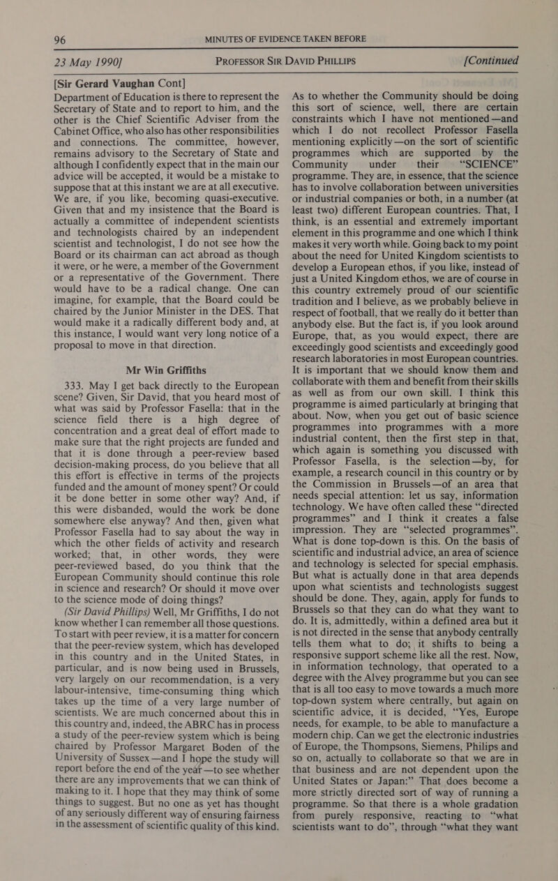  23 May 1990] [Continued  [Sir Gerard Vaughan Cont] Department of Education is there to represent the Secretary of State and to report to him, and the other is the Chief Scientific Adviser from the Cabinet Office, who also has other responsibilities and connections. The committee, however, remains advisory to the Secretary of State and although I confidently expect that in the main our advice will be accepted, it would be a mistake to suppose that at this instant we are at all executive. We are, if you like, becoming quasi-executive. Given that and my insistence that the Board is actually a committee of independent scientists and technologists chaired by an independent scientist and technologist, I do not see how the Board or its chairman can act abroad as though it were, or he were, a member of the Government or a representative of the Government. There would have to be a radical change. One can imagine, for example, that the Board could be chaired by the Junior Minister in the DES. That would make it a radically different body and, at this instance, I would want very long notice of a proposal to move in that direction. Mr Win Griffiths 333. May I get back directly to the European scene? Given, Sir David, that you heard most of what was said by Professor Fasella: that in the science field there is a high degree of concentration and a great deal of effort made to make sure that the right projects are funded and that it is done through a peer-review based decision-making process, do you believe that all this effort is effective in terms of the projects funded and the amount of money spent? Or could it be done better in some other way? And, if this were disbanded, would the work be done somewhere else anyway? And then, given what Professor Fasella had to say about the way in which the other fields of activity and research worked; that, in other words, they were peer-reviewed based, do you think that the European Community should continue this role in science and research? Or should it move over to the science mode of doing things? (Sir David Phillips) Well, Mr Griffiths, I do not know whether I can remember all those questions. To start with peer review, it is a matter for concern that the peer-review system, which has developed in this country and in the United States, in particular, and is now being used in Brussels, very largely on our recommendation, is a very labour-intensive, time-consuming thing which takes up the time of a very large number of scientists. We are much concerned about this in this country and, indeed, the ABRC has in process a study of the peer-review system which is being chaired by Professor Margaret Boden of the University of Sussex —and I hope the study will report before the end of the yeat —to see whether there are any improvements that we can think of making to it. I hope that they may think of some things to suggest. But no one as yet has thought of any seriously different way of ensuring fairness in the assessment of scientific quality of this kind. As to whether the Community should be doing this sort of science, well, there are certain constraints which I have not mentioned —and which I do not recollect Professor Fasella mentioning explicitly —on the sort of scientific programmes which are supported by the Community under their “SCIENCE” programme. They are, in essence, that the science has to involve collaboration between universities or industrial companies or both, in a number (at least two) different European countries. That, I think, is an essential and extremely important element in this programme and one which I think makes it very worth while. Going back to my point | about the need for United Kingdom scientists to develop a European ethos, if you like, instead of this country extremely proud of our scientific tradition and I believe, as we probably believe in respect of football, that we really do it better than anybody else. But the fact is, if you look around Europe, that, as you would expect, there are exceedingly good scientists and exceedingly good research laboratories in most European countries. It is important that we should know them and collaborate with them and benefit from their skills as well as from our own skill. I think this programme is aimed particularly at bringing that about. Now, when you get out of basic science programmes into programmes with a more industrial content, then the first step in that, which again is something you discussed with Professor Fasella, is the selection—by, for example, a research council in this country or by the Commission in Brussels—of an area that needs special attention: let us say, information technology. We have often called these “‘directed programmes” and I think it creates a false impression. They are “selected programmes”. What is done top-down is this. On the basis of scientific and industrial advice, an area of science and technology is selected for special emphasis. But what is actually done in that area depends upon what scientists and technologists suggest should be done. They, again, apply for funds to Brussels so that they can do what they want to do. It is, admittedly, within a defined area but it is not directed in the sense that anybody centrally tells them what to do; it shifts to being a responsive support scheme like all the rest. Now, in information technology, that operated to a degree with the Alvey programme but you can see that is all too easy to move towards a much more top-down system where centrally, but again on scientific advice, it is decided, “Yes, Europe needs, for example, to be able to manufacture a modern chip. Can we get the electronic industries of Europe, the Thompsons, Siemens, Philips and so on, actually to collaborate so that we are in that business and are not dependent upon the United States or Japan:” That does become a more strictly directed sort of way of running a programme. So that there is a whole gradation from purely responsive, reacting to ‘‘what scientists want to do”, through “what they want