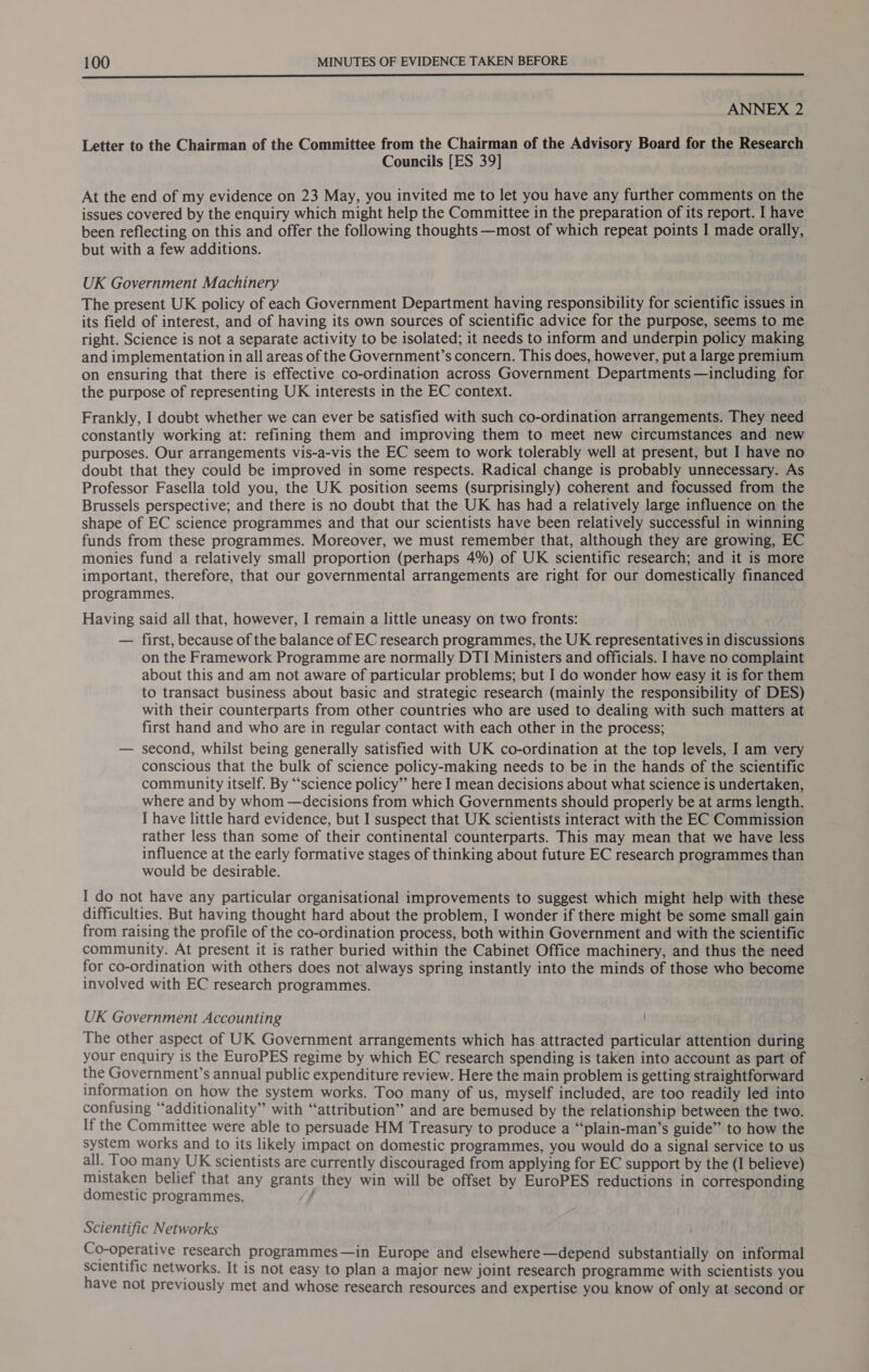  ANNEX 2 Letter to the Chairman of the Committee from the Chairman of the Advisory Board for the Research Councils [ES 39] At the end of my evidence on 23 May, you invited me to let you have any further comments on the issues covered by the enquiry which might help the Committee in the preparation of its report. I have been reflecting on this and offer the following thoughts —most of which repeat points I made orally, but with a few additions. UK Government Machinery The present UK policy of each Government Department having responsibility for scientific issues in its field of interest, and of having its own sources of scientific advice for the purpose, seems to me right. Science is not a separate activity to be isolated; it needs to inform and underpin policy making and implementation in all areas of the Government’s concern. This does, however, put a large premium on ensuring that there is effective co-ordination across Government Departments —including for the purpose of representing UK interests in the EC context. Frankly, I doubt whether we can ever be satisfied with such co-ordination arrangements. They need constantly working at: refining them and improving them to meet new circumstances and new purposes. Our arrangements vis-a-vis the EC seem to work tolerably well at present, but I have no doubt that they could be improved in some respects. Radical change is probably unnecessary. As Professor Fasella told you, the UK position seems (surprisingly) coherent and focussed from the Brussels perspective; and there is no doubt that the UK has had a relatively large influence on the shape of EC science programmes and that our scientists have been relatively successful in winning funds from these programmes. Moreover, we must remember that, although they are growing, EC monies fund a relatively small proportion (perhaps 4%) of UK scientific research; and it is more important, therefore, that our governmental arrangements are right for our domestically financed programmes. . Having said all that, however, I remain a little uneasy on two fronts: — first, because of the balance of EC research programmes, the UK representatives in discussions on the Framework Programme are normally DTI Ministers and officials. I have no complaint about this and am not aware of particular problems; but I do wonder how easy it is for them to transact business about basic and strategic research (mainly the responsibility of DES) with their counterparts from other countries who are used to dealing with such matters at first hand and who are in regular contact with each other in the process; — second, whilst being generally satisfied with UK co-ordination at the top levels, I am very conscious that the bulk of science policy-making needs to be in the hands of the scientific community itself. By “science policy” here I mean decisions about what science is undertaken, where and by whom —decisions from which Governments should properly be at arms length. I have little hard evidence, but I suspect that UK scientists interact with the EC Commission rather less than some of their continental counterparts. This may mean that we have less influence at the early formative stages of thinking about future EC research programmes than would be desirable. I do not have any particular organisational improvements to suggest which might help with these difficulties. But having thought hard about the problem, I wonder if there might be some small gain from raising the profile of the co-ordination process, both within Government and with the scientific community. At present it is rather buried within the Cabinet Office machinery, and thus the need for co-ordination with others does not always spring instantly into the minds of those who become involved with EC research programmes. UK Government Accounting The other aspect of UK Government arrangements which has attracted particular attention during your enquiry is the EuroPES regime by which EC research spending is taken into account as part of the Government’s annual public expenditure review. Here the main problem is getting straightforward information on how the system works. Too many of us, myself included, are too readily led into confusing “additionality” with “attribution” and are bemused by the relationship between the two. If the Committee were able to persuade HM Treasury to produce a “‘plain-man’s guide” to how the system works and to its likely impact on domestic programmes, you would do a signal service to us all. Too many UK scientists are currently discouraged from applying for EC support by the (I believe) mistaken belief that any grants they win will be offset by EuroPES reductions in corresponding domestic programmes. Scientific Networks Co-operative research programmes —in Europe and elsewhere—depend substantially on informal scientific networks. It is not easy to plan a major new joint research programme with scientists you have not previously met and whose research resources and expertise you know of only at second or