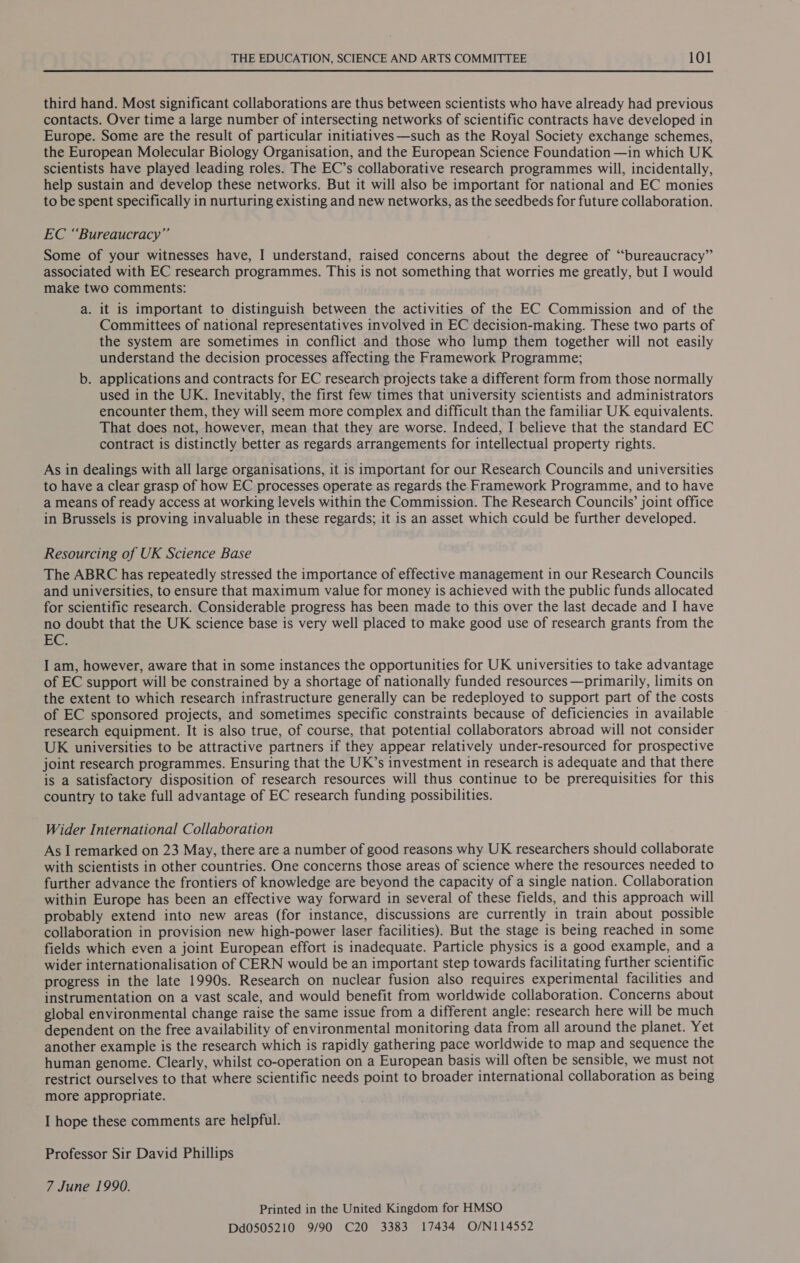 third hand. Most significant collaborations are thus between scientists who have already had previous contacts. Over time a large number of intersecting networks of scientific contracts have developed in Europe. Some are the result of particular initiatives—such as the Royal Society exchange schemes, the European Molecular Biology Organisation, and the European Science Foundation —in which UK scientists have played leading roles. The EC’s collaborative research programmes will, incidentally, help sustain and develop these networks. But it will also be important for national and EC monies to be spent specifically in nurturing existing and new networks, as the seedbeds for future collaboration. EC “Bureaucracy” Some of your witnesses have, I understand, raised concerns about the degree of “bureaucracy” associated with EC research programmes. This is not something that worries me greatly, but I would make two comments: a. it is important to distinguish between the activities of the EC Commission and of the Committees of national representatives involved in EC decision-making. These two parts of the system are sometimes in conflict and those who lump them together will not easily understand the decision processes affecting the Framework Programme; b. applications and contracts for EC research projects take a different form from those normally used in the UK. Inevitably, the first few times that university scientists and administrators encounter them, they will seem more complex and difficult than the familiar UK equivalents. That does not, however, mean that they are worse. Indeed, I believe that the standard EC contract is distinctly better as regards arrangements for intellectual property rights. As in dealings with all large organisations, it is important for our Research Councils and universities to have a clear grasp of how EC processes operate as regards the Framework Programme, and to have a means of ready access at working levels within the Commission. The Research Councils’ joint office in Brussels is proving invaluable in these regards; it is an asset which could be further developed. Resourcing of UK Science Base The ABRC has repeatedly stressed the importance of effective management in our Research Councils and universities, to ensure that maximum value for money is achieved with the public funds allocated for scientific research. Considerable progress has been made to this over the last decade and I have no doubt that the UK science base is very well placed to make good use of research grants from the EC. I am, however, aware that in some instances the opportunities for UK universities to take advantage of EC support will be constrained by a shortage of nationally funded resources —primarily, limits on the extent to which research infrastructure generally can be redeployed to support part of the costs of EC sponsored projects, and sometimes specific constraints because of deficiencies in available research equipment. It is also true, of course, that potential collaborators abroad will not consider UK universities to be attractive partners if they appear relatively under-resourced for prospective joint research programmes. Ensuring that the UK’s investment in research is adequate and that there is a Satisfactory disposition of research resources will thus continue to be prerequisities for this country to take full advantage of EC research funding possibilities. Wider International Collaboration As I remarked on 23 May, there are a number of good reasons why UK researchers should collaborate with scientists in other countries. One concerns those areas of science where the resources needed to further advance the frontiers of knowledge are beyond the capacity of a single nation. Collaboration within Europe has been an effective way forward in several of these fields, and this approach will probably extend into new areas (for instance, discussions are currently in train about possible collaboration in provision new high-power laser facilities). But the stage is being reached in some fields which even a joint European effort is inadequate. Particle physics is a good example, and a wider internationalisation of CERN would be an important step towards facilitating further scientific progress in the late 1990s. Research on nuclear fusion also requires experimental facilities and instrumentation on a vast scale, and would benefit from worldwide collaboration. Concerns about global environmental change raise the same issue from a different angle: research here will be much dependent on the free availability of environmental monitoring data from all around the planet. Yet another example is the research which is rapidly gathering pace worldwide to map and sequence the human genome. Clearly, whilst co-operation on a European basis will often be sensible, we must not restrict ourselves to that where scientific needs point to broader international collaboration as being more appropriate. I hope these comments are helpful. Professor Sir David Phillips 7 June 1990. Printed in the United Kingdom for HMSO Dd0505210 9/90 C20 3383 17434 O/N114552