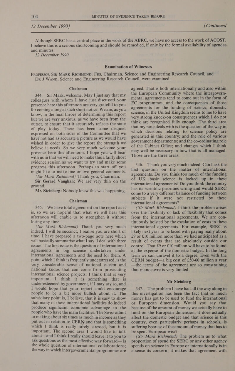  12 December 1990] [Continued  and minutes. 12 December 1990 Chairman 344. Sir Mark, welcome. May I just say that my colleagues with whom I have just discussed your presence here this afternoon are very grateful to you for coming along at such short notice. We are, as you know, in the final throes of determining this report but we are very anxious, as we have been from the outset, to ensure that it accurately reflects the state of play today. There has been some disquiet expressed on both sides of the Committee that we have not had as accurate a picture as we would have wished in order to give the report the strength we believe it needs. So we very much welcome your presence here this afternoon. I hope you will bear with us in that we will need to make this a fairly short evidence session as we want to try and make some progress this afternoon. Perhaps to start off you might like to make one or two general comments. (Sir Mark Richmond) Thank you, Chairman. Sir Gerard Vaughan: We are very thin on the ground. Mr. Steinberg: Nobody knew this was happening. Chairman 345. We have total agreement on the report as it is, so we are hopeful that what we will hear this afternoon will enable us to strengthen it without losing any time. (Sir Mark Richmond) Thank you very much indeed. I will be succinct, I realise you are short of time. I have prepared a two-page note here which will basically summarise what I say. I deal with three issues. The first issue is the question of international agreements in big science undertaken under international agreements and the need for them. A point which I think is frequently understressed, is the very considerable sense of national esteem and national kudos that can come from prosecuting international science projects. I think that is very important. I think it is something that is under-esteemed by government, if I may say so, and I would hope that your report could encourage people to be a bit more bullish about it. The subsidiary point is, I believe, that it is easy to show that many of these international facilities do indeed produce significant economic advantage to the people who have the main facilities. The Swiss admit to making about six times as much in income as they put out in relation to CERN and that is something which I think is really rarely stressed, but it is important. The second area I would like to talk about—and I think I really should leave it to you to ask questions as the most effective way forward— is the whole question of international collaborations; the way in which intergovernmental programmes are agreed. That is both internationally and also within the European Community where the intergovern- mental agreements tend to come out in the form of EC programmes, and the consequences of those agreements for the funding of science, domestic science, in the United Kingdom seems to me to have very strong knock-on consequences which I do not think are recognised fully enough. The third area that my note deals with is the question of the way in which decisions relating to science policy are generated in this country; and the role of various government departments; and the co-ordinating role of the Cabinet Office; and changes which I think may well be necessary in how that is all managed. Those are the three areas. 346. Thank you very much indeed. Can I ask the first question on the matter of international agreements. Do you think too much of the funding of UK basic science is locked up in _ these international agreements? Do you think the country has its scientific priorities wrong and would SERC come to a very different balance of funding between subjects if it were not restricted by these international agreements? (Sir Mark Richmond) I think the problem arises over the flexibility or lack of flexibility that comes from the international agreements. We are con- tinuously hoisted by the escalation of costs in these international agreements. For example, SERC is likely next year to be faced with paying really about £9 or £10 million more than we had anticipated as a result of events that are absolutely outside our control. That £9 or £10 million will have to be found at the expense of the domestic budget. In the long term we can unravel it to a degree. Even with the CERN budget—a big cost of £50-60 million a year —the terms of the agreement are so constraining that manoeuvre is very limited. Mr Steinberg 347. The problem I have had all the way along in this investigation has been the fact that so much money has got to be used to fund the international or European dimension. Would you say that because of the amount of money we actually have to fund on the European dimension, it does actually affect the domestic budget and that science in this country, even particularly perhaps in schools, is suffering because of the amount of money that has to be spent European-wise? (Sir Mark Richmond) The problem as to what proportion of spend the SERC or any other agency spends on science in Europe or internationally is in a sense its concern; it makes that agreement with