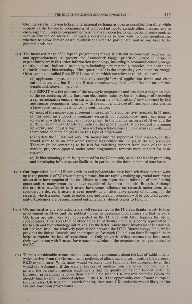 (vii) (viii) (ix) THE EDUCATION, SCIENCE AND ARTS COMMITTEE 115 Our interests lie in trying to keep international exchange as open as possible. Therefore, while supporting the European programmes, it is important not to exclude other linkages, and to encourage the European programmes to be relatively open (eg to membership from countries such as Sweden or Austria). Ultimately decisions as to how wide to open membership, whether to allow foreign-based multinationals etc to participate, and so on, have to be political decisions. and appropriateness. At present, the Framework budget priorities, judged in terms of expenditures, are in this order: information technology, including telecommunications; energy (mostly nuclear); industrial technologies including new materials, robotics, etc; health and the environment; biotechnology. Most questionable is the emphasis given to nuclear energy. Other comments culled from SPRU researchers which are relevant to this issue are: (a) applicants appreciate the relatively straightforward application forms and clear cut-off dates, etc, but find the Brussels bureaucracy slow and inflexible on contract details and, above all, payment; (b) ESPRIT was the pioneer of the new style programme and has been a major catalyst to the restructuring of the European electronics industry, but is in danger of becoming a self-perpetuating empire. In particular the army of ‘consultants’ now spawned by this and similar programmes, together with the number and size of firms supported, creates a large constituency pressing for its continuation; (c) most of the money goes at present to so-called ‘pre-competitive’ research. In IT most of this ends up supporting company research; in biotechnology most has gone to universities with little company involvement. In the UK the successes of Alvey and the SERC Biotechnology Directorate indicate that programmes that do succeed in bringing university and industry together in a working relationship can have many spin-offs, and there could be more emphasis on this type of programme. (d) to date the EC has put very little money into the support of basic research, yet this would seem to be an area where Europe lags behind the US (eg in the life sciences). There might be something to be said for switching support from some of the ‘near market’ projects supported under some programmes, towards more support for basic research; (e) in biotechnology there is urgent need for the Community to take the lead in promoting and developing infrastructure facilities, in particular, the development of data bases. Our impression is that UK universities and polytechnics have been relatively slow to wake up to the potential of EC research programmes, but are rapidly making up ground now. Many universities have appointed liaison officers to keep departments informed of new funding opportunities; many departments have established their own links with Brussels. Although the priorities established in Brussels have some influence on research undertaken, to a considerable degree, Brussels is seen merely as an alternative source of funding for the research which a group wants to undertake, and research proposals will be doctored accord- ingly. Academics are becoming good entrepreneurs when it comes to funding. UK universities and polytechnics are well represented in the IT areas, thanks largely to their involvement in Alvey and the publicity given to European programmes via that network. UK firms are also very well represented in the IT area, with GEC topping the list of collaborators. This is less true of other areas. In particular, the UK is poorly represented in the health and biotechnology initiatives. On the latter, where most involvement is academic but not industrial, the relatively poor liaison between the DTI’s Biotechnology Unit, which provides the link to Brussels, and the respective Research Councils on these European issues helps to explain the lack of representation. Only universities/departments that have made their own liaison with Brussels have much knowledge of the programmes being promoted by the EC. There is considerable resentment in the academic community about the lack of ‘additionality’ which derives from the Government’s methods of allocating and cash limiting the European R&amp;D expenditures. While many would welcome more funding at the European level, they would not welcome it if this were at the cost of funding from UK government sources. In general the perception among academics is that the quality of research funded under the European programmes is lower than that funded by the UK research councils. Given the already high level of ‘unfunded alphas’ in the UK, if the opportunity cost of more European funding is less UK Research Council funding, then most UK academics would likely opt for UK not European programmes.