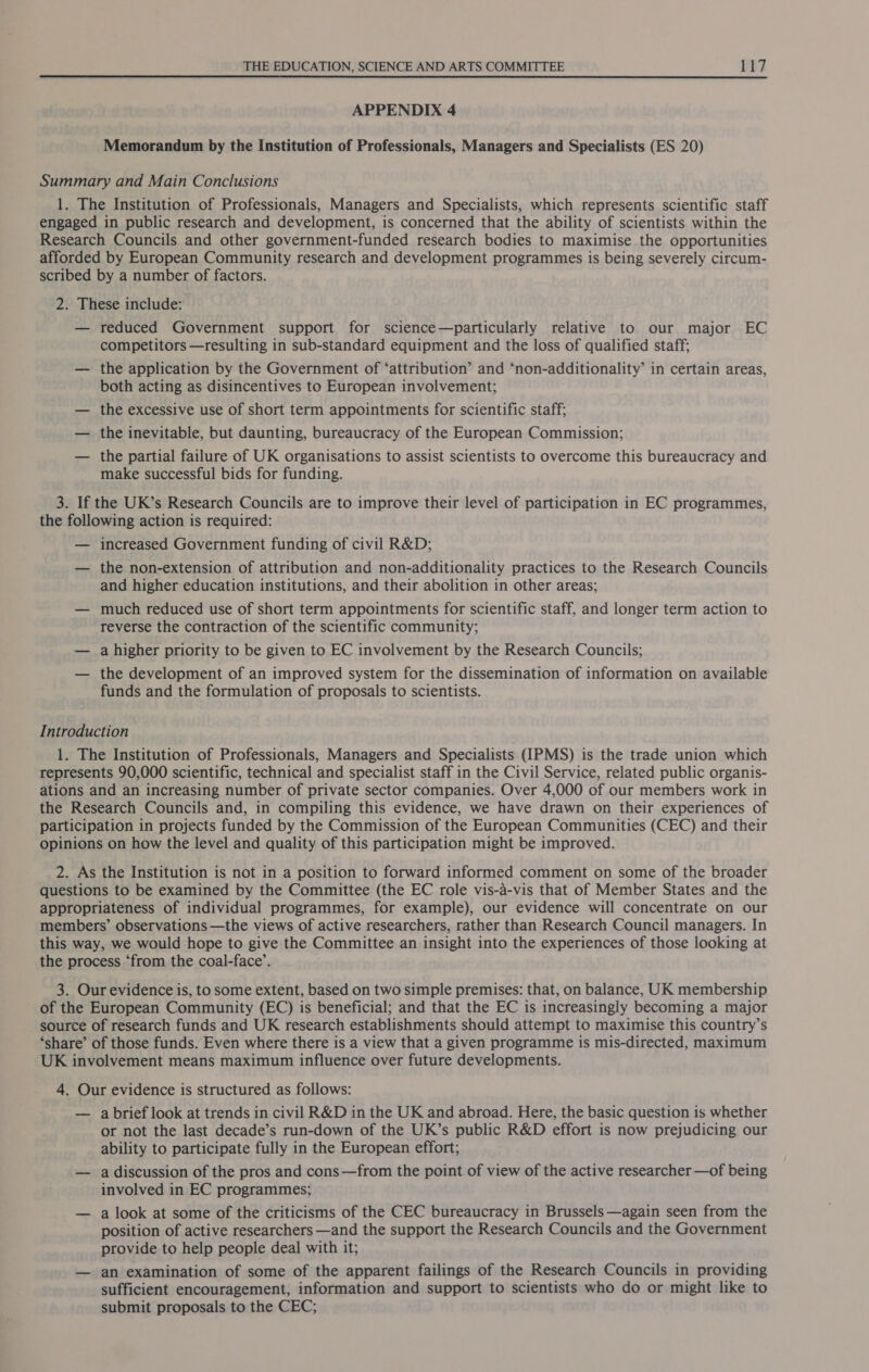  APPENDIX 4 Memorandum by the Institution of Professionals, Managers and Specialists (ES 20) Summary and Main Conclusions 1. The Institution of Professionals, Managers and Specialists, which represents scientific staff engaged in public research and development, is concerned that the ability of scientists within the Research Councils and other government-funded research bodies to maximise the opportunities afforded by European Community research and development programmes is being severely circum- scribed by a number of factors. 2. These include: — reduced Government support for science—particularly relative to our major EC competitors —resulting in sub-standard equipment and the loss of qualified staff; — the application by the Government of ‘attribution’ and ‘non-additionality’ in certain areas, both acting as disincentives to European involvement; — the excessive use of short term appointments for scientific staff; — the inevitable, but daunting, bureaucracy of the European Commission; — the partial failure of UK organisations to assist scientists to overcome this bureaucracy and make successful bids for funding. 3. If the UK’s Research Councils are to improve their level of participation in EC programmes, the following action is required: — increased Government funding of civil R&amp;D; — the non-extension of attribution and non-additionality practices to the Research Councils and higher education institutions, and their abolition in other areas; — much reduced use of short term appointments for scientific staff, and longer term action to reverse the contraction of the scientific community; — a higher priority to be given to EC involvement by the Research Councils; — the development of an improved system for the dissemination of information on available funds and the formulation of proposals to scientists. Introduction 1. The Institution of Professionals, Managers and Specialists (IPMS) is the trade union which represents 90,000 scientific, technical and specialist staff in the Civil Service, related public organis- ations and an increasing number of private sector companies. Over 4,000 of our members work in the Research Councils and, in compiling this evidence, we have drawn on their experiences of participation in projects funded by the Commission of the European Communities (CEC) and their opinions on how the level and quality of this participation might be improved. 2. As the Institution is not in a position to forward informed comment on some of the broader questions to be examined by the Committee (the EC role vis-a-vis that of Member States and the appropriateness of individual programmes, for example), our evidence will concentrate on our members’ observations —the views of active researchers, rather than Research Council managers. In this way, we would hope to give the Committee an insight into the experiences of those looking at the process ‘from the coal-face’. 3. Our evidence is, to some extent, based on two simple premises: that, on balance, UK membership of the European Community (EC) is beneficial; and that the EC is increasingly becoming a major source of research funds and UK research establishments should attempt to maximise this country’s ‘share’ of those funds. Even where there is a view that a given programme is mis-directed, maximum UK involvement means maximum influence over future developments. 4. Our evidence is structured as follows: — a brief look at trends in civil R&amp;D in the UK and abroad. Here, the basic question is whether or not the last decade’s run-down of the UK’s public R&amp;D effort is now prejudicing our ability to participate fully in the European effort; — a discussion of the pros and cons—from the point of view of the active researcher —of being involved in EC programmes; — a look at some of the criticisms of the CEC bureaucracy in Brussels —again seen from the position of active researchers —and the support the Research Councils and the Government provide to help people deal with it; — an examination of some of the apparent failings of the Research Councils in providing sufficient encouragement, information and support to scientists who do or might like to submit proposals to the CEC;