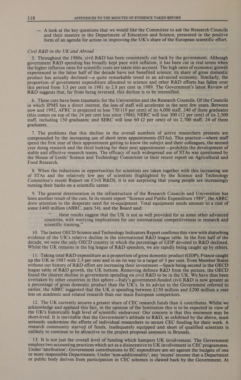 — A look at the key questions that we would like the Committee to ask the Research Councils and their masters in the Department of Education and Science, presented in the positive form of an agenda for action in improving the UK’s share of the European scientific effort. Civil R&amp;D in the UK and Abroad 5. Throughout the 1980s, civil R&amp;D has been consistently cut back by the government. Although government R&amp;D spending has broadly kept pace with inflation, it has been cut in real terms when the higher inflation rates for scientific costs are taken into account. The high rates of economic growth experienced in the latter half of the decade have not benefited science; its share of gross domestic product has actually declined —a quite remarkable trend in an advanced economy. Similarly, the proportion of government expenditure allocated to science and other R&amp;D efforts has fallen over this period from 3.3 per cent in 1981 to 2.8 per cent in 1989. The Government’s latest Review of R&amp;D suggests that, far from being reversed, this decline is to be intensified. 6. These cuts have been traumatic for the Universities and the Research Councils. Of the Councils in which IPMS has a direct interest, the loss of staff will accelerate in the next few years. Between now and 1992, AFRC is projected to lose 750 (19 per cent) of its 4,000 staff, 240 of them graduates (this comes on top of the 24 per cent loss since 1986); NERC will lose 300 (12 per cent) of its 2,500 staff, including 150 graduates; and SERC will lose 60 (2 per cent) of its 2,700 staff, 24 of them graduates. 7. The problems that this decline in the overall numbers of active researchers presents are compounded by the increasing, use of short term appointments (STAs). This practice —where staff spend the first year of their appointment getting to know the subejct and their colleagues, the second year doing research and the third looking for their next appointment —prohibits the development of stable and effective research teams. The efficacy of such widespread use of STAs was questioned by the House of Lords’ Science and Technology Committee in their recent report on Agricultural and Food Research. 8. When the reductions in opportunities for scientists are taken together with this increasing use of STAs and the relatively low pay of scientists (highlighted by the Science and Technology Committee’s recent Report on Civil R&amp;D), it is not surprising that young people are increasingly turning their backs on a scientific career. 9. The general deterioration in the infrastructure of the Research Councils and Universities has been another result of the cuts. In its recent report “Science and Public Expenditure 1989”’, the ABRC drew attention to the desperate need for re-equipment. Total equipment needs amount to a cost of some £460 million (ABRC, para 54), and the Board said: ““_.. these results suggest that the UK is not as well provided for as some other advanced countries, with worrying implications for our international competitiveness in research and scientific training.” 10. The lastest OECD Science and Technology Indicators Report confirms this view with disturbing evidence of the UK’s relative decline in the international R&amp;D league table. In the first half of the decade, we were the only OECD country in which the percentage of GDP devoted to R&amp;D declined. Whilst the UK remains in the big league of R&amp;D spenders, we are rapidly being caught up by others. 11. Taking total R&amp;D expenditure as a proportion of gross domestic product (GDP), France caught up the UK in 1987 with 2.3 per cent and is on its way to a target of 3 per cent. Even Member States without our history of R&amp;D effort are increasing their investment —Spain being second in the OECD league table of R&amp;D growth, the UK bottom. Removing defence R&amp;D from the picture, the OECD found the clearest decline in government spending on civil R&amp;D to be in the UK. We have thus been overtaken by other countries in this sphere —Italy’s government-funded civil R&amp;D is now greater as a percentage of gross domestic product than the UK’s. In its advice to the Government referred to earlier, the ABRC suggested that the UK is spending between £150 million and £200 million a year less on academic and related research than our main European competitors. 12. The UK currently secures a greater share of CEC research funds than it contributes. Whilst we acknowledge and applaud this fact, in the opinion of the Institution this is to be expected in view of the UK’s historically high level of scientific endeavour. Our concern is that this eminence may be short-lived. It is inevitable that the Government’s attitude to R&amp;D, as exhibited by the above, must seriously undermine the efforts of individual researchers to secure CEC funding for their work. A research community starved of funds, inadequately equipped and short of qualified scientists is unlikely to continue to be attractive to the project proposal assessors in Brussels. 13. It is not just the overall level of funding which hampers UK involvement. The Government employs two accounting practices which act as a disincentive to UK involvement in CEC programmes. Under ‘attribution’, Government contributions to EC expenditure are set against the budgets of one or more responsible Departments. Under ‘non-additionality’, any ‘excess’ income that a Department or public body derives from participation in CEC schemes is clawed back by the Government. At