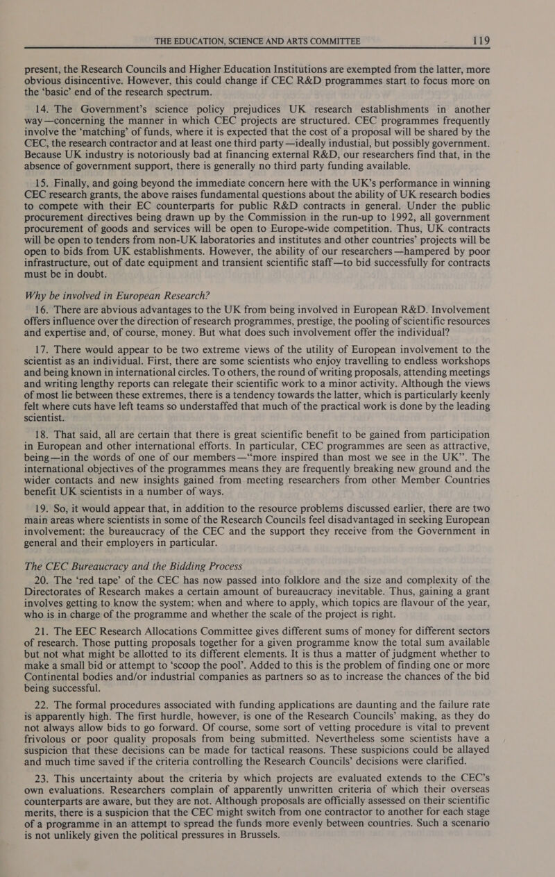 present, the Research Councils and Higher Education Institutions are exempted from the latter, more obvious disincentive. However, this could change if CEC R&amp;D programmes start to focus more on the ‘basic’ end of the research spectrum. 14. The Government’s science policy prejudices UK research establishments in another way —concerning the manner in which CEC projects are structured. CEC programmes frequently involve the ‘matching’ of funds, where it is expected that the cost of a proposal will be shared by the CEC, the research contractor and at least one third party —ideally industial, but possibly government. Because UK industry is notoriously bad at financing external R&amp;D, our researchers find that, in the absence of government support, there is generally no third party funding available. 15. Finally, and going beyond the immediate concern here with the UK’s performance in winning CEC research grants, the above raises fundamental questions about the ability of UK research bodies to compete with their EC counterparts for public R&amp;D contracts in general. Under the public procurement directives being drawn up by the Commission in the run-up to 1992, all government procurement of goods and services will be open to Europe-wide competition. Thus, UK contracts will be open to tenders from non-UK laboratories and institutes and other countries’ projects will be open to bids from UK establishments. However, the ability of our researchers —hampered by poor infrastructure, out of date equipment and transient scientific staff—to bid successfully for contracts must be in doubt. Why be involved in European Research? 16. There are abvious advantages to the UK from being involved in European R&amp;D. Involvement offers influence over the direction of research programmes, prestige, the pooling of scientific resources and expertise and, of course, money. But what does such involvement offer the individual? 17. There would appear to be two extreme views of the utility of European involvement to the scientist as an individual. First, there are some scientists who enjoy travelling to endless workshops and being known in international circles. To others, the round of writing proposals, attending meetings and writing lengthy reports can relegate their scientific work to a minor activity. Although the views of most lie between these extremes, there is a tendency towards the latter, which is particularly keenly felt where cuts have left teams so understaffed that much of the practical work is done by the leading scientist. 18. That said, all are certain that there is great scientific benefit to be gained from participation in European and other international efforts. In particular, CEC programmes are seen as attractive, being —in the words of one of our members—‘“‘more inspired than most we see in the UK’. The international objectives of the programmes means they are frequently breaking new ground and the wider contacts and new insights gained from meeting researchers from other Member Countries benefit UK scientists in a number of ways. 19. So, it would appear that, in addition to the resource problems discussed earlier, there are two main areas where scientists in some of the Research Councils feel disadvantaged in seeking European involvement: the bureaucracy of the CEC and the support they receive from the Government in general and their employers in particular. The CEC Bureaucracy and the Bidding Process 20. The ‘red tape’ of the CEC has now passed into folklore and the size and complexity of the Directorates of Research makes a certain amount of bureaucracy inevitable. Thus, gaining a grant involves getting to know the system: when and where to apply, which topics are flavour of the year, who is in charge of the programme and whether the scale of the project is right. 21. The EEC Research Allocations Committee gives different sums of money for different sectors of research. Those putting proposals together for a given programme know the total sum available but not what might be allotted to its different elements. It is thus a matter of judgment whether to make a small bid or attempt to ‘scoop the pool’. Added to this is the problem of finding one or more Continental bodies and/or industrial companies as partners so as to increase the chances of the bid being successful. 22. The formal procedures associated with funding applications are daunting and the failure rate is apparently high. The first hurdle, however, is one of the Research Councils’ making, as they do not always allow bids to go forward. Of course, some sort of vetting procedure is vital to prevent frivolous or poor quality proposals from being submitted. Nevertheless some scientists have a suspicion that these decisions can be made for tactical reasons. These suspicions could be allayed and much time saved if the criteria controlling the Research Councils’ decisions were clarified. 23. This uncertainty about the criteria by which projects are evaluated extends to the CEC’s own evaluations. Researchers complain of apparently unwritten criteria of which their overseas counterparts are aware, but they are not. Although proposals are officially assessed on their scientific merits, there is a suspicion that the CEC might switch from one contractor to another for each stage of a programme in an attempt to spread the funds more evenly between countries. Such a scenario is not unlikely given the political pressures in Brussels.