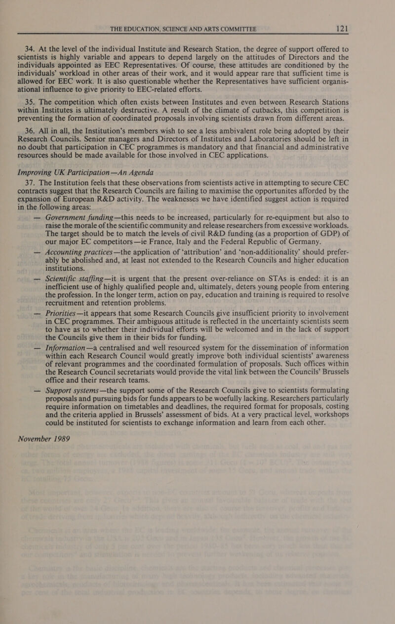 34. At the level of the individual Institute and Research Station, the degree of support offered to scientists is highly variable and appears to depend largely on the attitudes of Directors and the individuals appointed as EEC Representatives. Of course, these attitudes are conditioned by the individuals’ workload in other areas of their work, and it would appear rare that sufficient time is allowed for EEC work. It is also questionable whether the Representatives have sufficient organis- ational influence to give priority to EEC-related efforts. 35. The competition which often exists between Institutes and even between Research Stations within Institutes is ultimately destructive. A result of the climate of cutbacks, this competition is preventing the formation of coordinated proposals involving scientists drawn from different areas. 36. All in all, the Institution’s members wish to see a less ambivalent role being adopted by their Research Councils. Senior managers and Directors of Institutes and Laboratories should be left in no doubt that participation in CEC programmes is mandatory and that financial and administrative resources should be made available for those involved in CEC applications. Improving UK Participation—An Agenda 37. The Institution feels that these observations from scientists active in attempting to secure CEC contracts suggest that the Research Councils are failing to maximise the opportunites afforded by the expansion of European R&amp;D activity. The weaknesses we have identified suggest action is required in the following areas: — Government funding—this needs to be increased, particularly for re-equipment but also to raise the morale of the scientific community and release researchers from excessive workloads. The target should be to match the levels of civil R&amp;D funding (as a proportion of GDP) of our major EC competitors —ie France, Italy and the Federal Republic of Germany. — Accounting practices —the application of ‘attribution’ and ‘non-additionality’ should prefer- ably be abolished and, at least not extended to the Research Councils and higher education institutions. — Scientific staffing—it is urgent that the present over-reliance on STAs is ended: it is an inefficient use of highly qualified people and, ultimately, deters young people from entering the profession. In the longer term, action on pay, education and training is required to resolve recruitment and retention problems. — Priorities—it appears that some Research Councils give insufficient priority to involvement in CEC programmes. Their ambiguous attitude is reflected in the uncertainty scientists seem to have as to whether their individual efforts will be welcomed and in the lack of support the Councils give them in their bids for funding. — Information—a centralised and well resourced system for the dissemination of information within each Research Council would greatly improve both individual scientists’ awareness of relevant programmes and the coordinated formulation of proposals. Such offices within the Research Council secretariats would provide the vital link between the Councils’ Brussels office and their research teams. — Support systems—the support some of the Research Councils give to scientists formulating proposals and pursuing bids for funds appears to be woefully lacking. Researchers particularly require information on timetables and deadlines, the required format for proposals, costing and the criteria applied in Brussels’ assessment of bids. At a very practical level, workshops could be instituted for scientists to exchange information and learn from each other. November 1989