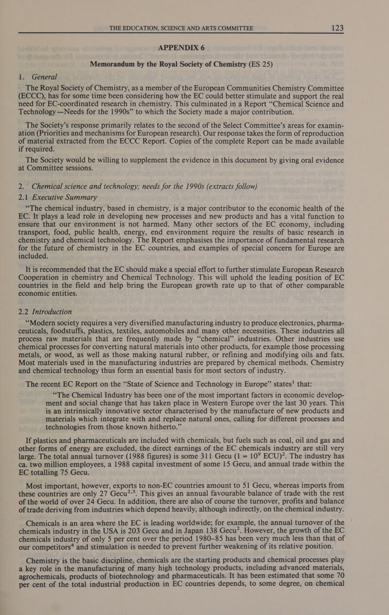 APPENDIX 6 Memorandum by the Royal Society of Chemistry (ES 25) 1. General The Royal Society of Chemistry, as a member of the European Communities Chemistry Committee (ECCC), has for some time been considering how the EC could better stimulate and support the real need for EC-coordinated research in chemistry. This culminated in a Report “Chemical Science and Technology —Needs for the 1990s” to which the Society made a major contribution. The Society’s response primarily relates to the second of the Select Committee’s areas for examin- ation (Priorities and mechanisms for European research). Our response takes the form of reproduction of material extracted from the ECCC Report. Copies of the complete Report can be made available if required. The Society would be willing to supplement the evidence in this document by giving oral evidence at Committee sessions. 2. Chemical science and technology; needs for the 1990s (extracts follow) 2.1 Executive Summary “The chemical industry, based in chemistry, is a major contributor to the economic health of the EC. It plays a lead role in developing new processes and new products and has a vital function to ensure that our environment is not harmed. Many other sectors of the EC economy, including transport, food, public health, energy, end environment require the results of basic research in chemistry and chemical technology. The Report emphasises the importance of fundamental research for the future of chemistry in the EC countries, and examples of special concern for Europe are included. It is recommended that the EC should make a special effort to further stimulate European Research Cooperation in chemistry and Chemical Technology. This will uphold the leading position of EC countries in the field and help bring the European growth rate up to that of other comparable economic entities. 2.2 Introduction “Modern society requires a very diversified manufacturing industry to produce electronics, pharma- ceuticals, foodstuffs, plastics, textiles, automobiles and many other necessities. These industries all process raw materials that are frequently made by “chemical” industries. Other industries use chemical processes for converting natural materials into other products, for example those processing metals, or wood, as well as those making natural rubber, or refining and modifying oils and fats. Most materials used in the manufacturing industries are prepared by chemical methods. Chemistry _ and chemical technology thus form an essential basis for most sectors of industry. The recent EC Report on the ‘“‘State of Science and Technology in Europe” states’ that: “The Chemical Industry has been one of the most important factors in economic develop- ment and social change that has taken place in Western Europe over the last 30 years. This is an intrinsically innovative sector characterised by the manufacture of new products and materials which integrate with and replace natural ones, calling for different processes and technologies from those known hitherto.” If plastics and pharmaceuticals are included with chemicals, but fuels such as coal, oil and gas and other forms of energy are excluded, the direct earnings of the EC chemicals industry are still very large. The total annual turnover (1988 figures) is some 311 Gecu (1 = 10? ECU)’. The industry has ca. two million employees, a 1988 capital investment of some 15 Gecu, and annual trade within the EC totalling 75 Gecu. Most important, however, exports to non-EC countries amount to 51 Gecu, whereas imports from these countries are only 27 Gecu”’?. This gives an annual favourable balance of trade with the rest of the world of over 24 Gecu. In addition, there are also of course the turnover, profits and balance of trade deriving from industries which depend heavily, although indirectly, on the chemical industry. Chemicals is an area where the EC is leading worldwide; for example, the annual turnover of the chemicals industry in the USA is 203 Gecu and in Japan 138 Gecu?. However, the growth of the EC chemicals industry of only 5 per cent over the period 1980-85 has been very much less than that of our competitors* and stimulation is needed to prevent further weakening of its relative position. Chemistry is the basic discipline, chemicals are the starting products and chemical processes play a key role in the manufacturing of many high technology products, including advanced materials, agrochemicals, products of biotechnology and pharmaceuticals. It has been estimated that some 70 per cent of the total industrial production in EC countries depends, to some degree, on chemical