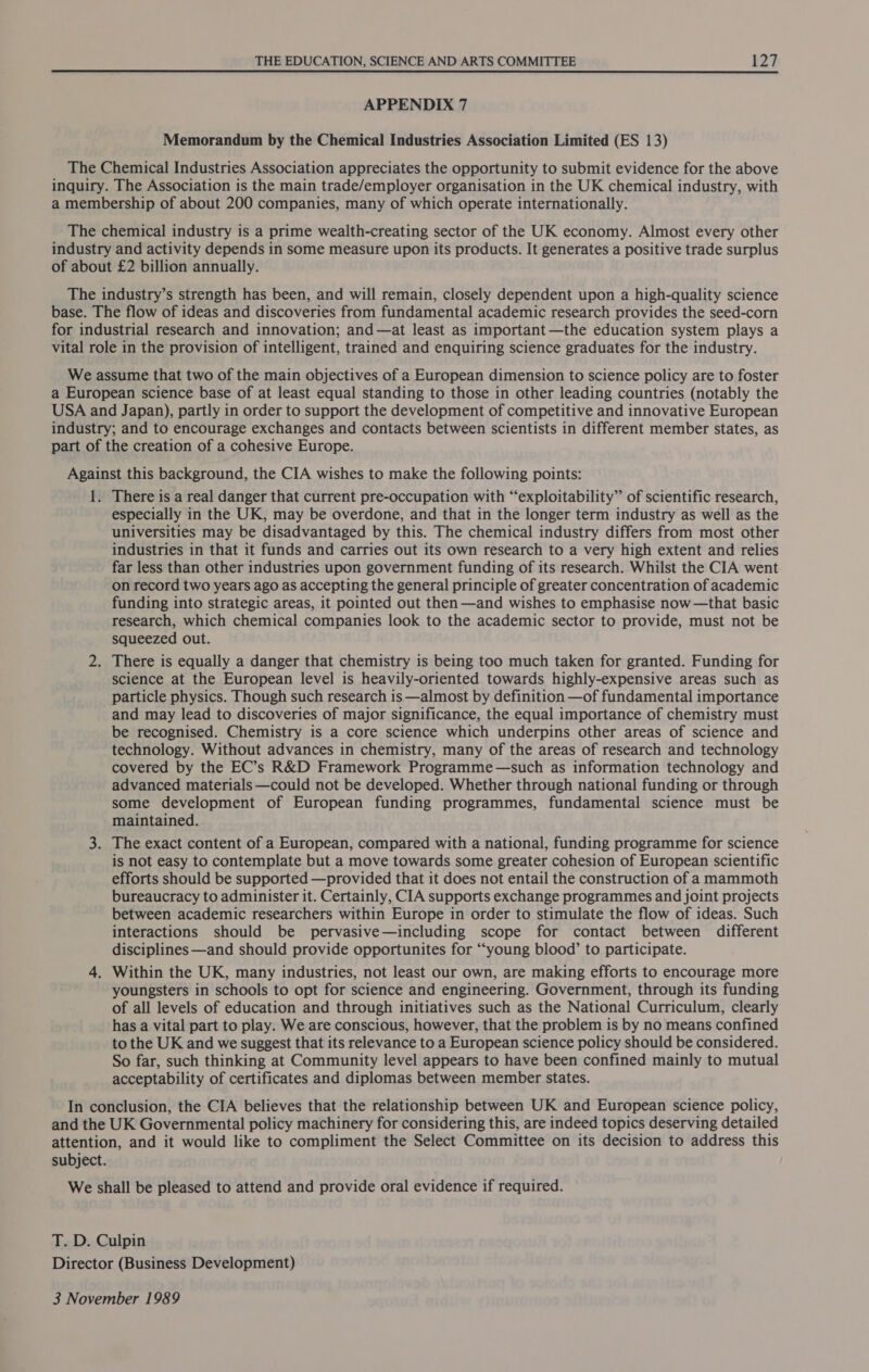 APPENDIX 7 Memorandum by the Chemical Industries Association Limited (ES 13) The Chemical Industries Association appreciates the opportunity to submit evidence for the above inquiry. The Association is the main trade/employer organisation in the UK chemical industry, with a membership of about 200 companies, many of which operate internationally. The chemical industry is a prime wealth-creating sector of the UK economy. Almost every other industry and activity depends in some measure upon its products. It generates a positive trade surplus of about £2 billion annually. The industry’s strength has been, and will remain, closely dependent upon a high-quality science base. The flow of ideas and discoveries from fundamental academic research provides the seed-corn for industrial research and innovation; and —at least as important —the education system plays a vital role in the provision of intelligent, trained and enquiring science graduates for the industry. We assume that two of the main objectives of a European dimension to science policy are to foster a European science base of at least equal standing to those in other leading countries (notably the USA and Japan), partly in order to support the development of competitive and innovative European industry; and to encourage exchanges and contacts between scientists in different member states, as part of the creation of a cohesive Europe. Against this background, the CIA wishes to make the following points: 1. There is a real danger that current pre-occupation with “exploitability” of scientific research, especially in the UK, may be overdone, and that in the longer term industry as well as the universities may be disadvantaged by this. The chemical industry differs from most other industries in that it funds and carries out its own research to a very high extent and relies far less than other industries upon government funding of its research. Whilst the CIA went on record two years ago as accepting the general principle of greater concentration of academic funding into strategic areas, it pointed out then —and wishes to emphasise now —that basic research, which chemical companies look to the academic sector to provide, must not be squeezed out. 2. There is equally a danger that chemistry is being too much taken for granted. Funding for science at the European level is heavily-oriented towards highly-expensive areas such as particle physics. Though such research is —almost by definition —of fundamental importance and may lead to discoveries of major significance, the equal importance of chemistry must be recognised. Chemistry is a core science which underpins other areas of science and technology. Without advances in chemistry, many of the areas of research and technology covered by the EC’s R&amp;D Framework Programme —such as information technology and advanced materials —could not be developed. Whether through national funding or through some development of European funding programmes, fundamental science must be maintained. 3. The exact content of a European, compared with a national, funding programme for science is not easy to contemplate but a move towards some greater cohesion of European scientific efforts should be supported —provided that it does not entail the construction of a mammoth bureaucracy to administer it. Certainly, CIA supports exchange programmes and joint projects between academic researchers within Europe in order to stimulate the flow of ideas. Such interactions should be pervasive—including scope for contact between different disciplines —and should provide opportunites for ‘““young blood’ to participate. 4. Within the UK, many industries, not least our own, are making efforts to encourage more youngsters in schools to opt for science and engineering. Government, through its funding of all levels of education and through initiatives such as the National Curriculum, clearly has a vital part to play. We are conscious, however, that the problem is by no means confined to the UK and we suggest that its relevance to a European science policy should be considered. So far, such thinking at Community level appears to have been confined mainly to mutual acceptability of certificates and diplomas between member states. In conclusion, the CIA believes that the relationship between UK and European science policy, and the UK Governmental policy machinery for considering this, are indeed topics deserving detailed attention, and it would like to compliment the Select Committee on its decision to address this subject. We shall be pleased to attend and provide oral evidence if required. T. D. Culpin Director (Business Development) 3 November 1989