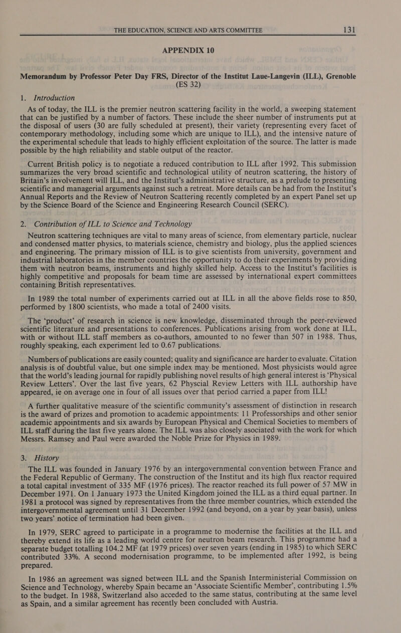 APPENDIX 10 Memorandum by Professor Peter Day FRS, Director of the Institut Laue-Langevin (ILL), Grenoble (ES 32) 1. Introduction As of today, the ILL is the premier neutron scattering facility in the world, a sweeping statement that can be justified by a number of factors. These include the sheer number of instruments put at the disposal of users (30 are fully scheduled at present), their variety (representing every facet of contemporary methodology, including some which are unique to ILL), and the intensive nature of the experimental schedule that leads to highly efficient exploitation of the source. The latter is made possible by the high reliability and stable output of the reactor. Current British policy is to negotiate a reduced contribution to ILL after 1992. This submission summarizes the very broad scientific and technological utility of neutron scattering, the history of Britain’s involvement will ILL, and the Institut’s administrative structure, as a prelude to presenting scientific and managerial arguments against such a retreat. More details can be had from the Institut’s Annual Reports and the Review of Neutron Scattering recently completed by an expert Panel set up by the Science Board of the Science and Engineering Research Council (SERC). 2. Contribution of ILL to Science and Technology Neutron scattering techniques are vital to many areas of science, from elementary particle, nuclear and condensed matter physics, to materials science, chemistry and biology, plus the applied sciences and engineering. The primary mission of ILL is to give scientists from university, government and industrial laboratories in the member countries the opportunity to do their experiments by providing them with neutron beams, instruments and highly skilled help. Access to the Institut’s facilities is highly competitive and proposals for beam time are assessed by international expert committees containing British representatives. In 1989 the total number of experiments carried out at ILL in all the above fields rose to 850, performed by 1800 scientists, who made a total of 2400 visits. The ‘product’ of research in science is new knowledge, disseminated through the peer-reviewed scientific literature and presentations to conferences. Publications arising from work done at ILL, with or without ILL staff members as co-authors, amounted to no fewer than 507 in 1988. Thus, roughly speaking, each experiment led to 0.67 publications. Numbers of publications are easily counted; quality and significance are harder to evaluate. Citation analysis is of doubtful value, but one simple index may be mentioned. Most physicists would agree that the world’s leading journal for rapidly publishing novel results of high general interest is ‘Physical Review Letters’. Over the last five years, 62 Physcial Review Letters with ILL authorship have appeared, ie on average one in four of all issues over that period carried a paper from ILL! A further qualitative measure of the scientific community’s assessment of distinction in research is the award of prizes and promotion to academic appointments: 11 Professorships and other senior academic appointments and six awards by European Physical and Chemical Societies to members of ILL staff during the last five years alone. The ILL was also closely asociated with the work for which Messrs. Ramsey and Paul were awarded the Noble Prize for Physics in 1989. 3. History The ILL was founded in January 1976 by an intergovernmental convention between France and the Federal Republic of Germany. The construction of the Institut and its high flux reactor required a total capital investment of 335 MF (1976 prices). The reactor reached its full power of 57 MW in December 1971. On 1 January 1973 the United Kingdom joined the ILL as a third equal partner. In 1981 a protocol was signed by representatives from the three member countries, which extended the intergovernmental agreement until 31 December 1992 (and beyond, on a year by year basis), unless two years’ notice of termination had been given. In 1979, SERC agreed to participate in a programme to modernise the facilities at the ILL and thereby extend its life as a leading world centre for neutron beam research. This programme had a separate budget totalling 104.2 MF (at 1979 prices) over seven years (ending in 1985) to which SERC contributed 33%. A second modernisation programme, to be implemented after 1992, is being prepared. In 1986 an agreement was signed between ILL and the Spanish Interministerial Commission on Science and Technology, whereby Spain became an ‘Associate Scientific Member’, contributing 1.5% to the budget. In 1988, Switzerland also acceded to the same status, contributing at the same level as Spain, and a similar agreement has recently been concluded with Austria.