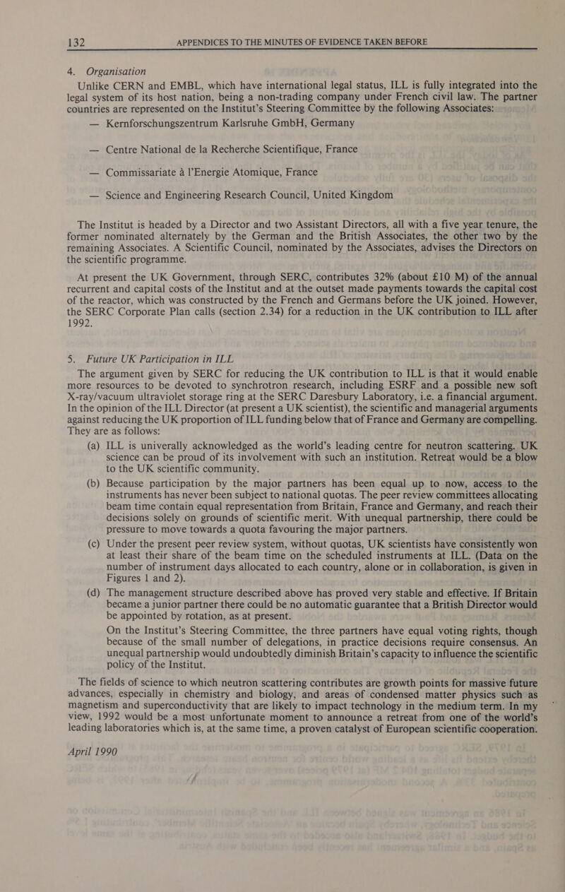 4. Organisation Unlike CERN and EMBL, which have international legal status, ILL is fully integrated into the legal system of its host nation, being a non-trading company under French civil law. The partner countries are represented on the Institut’s Steering Committee by the following Associates: — Kernforschungszentrum Karlsruhe GmbH, Germany — Centre National de la Recherche Scientifique, France — Commissariate a l’Energie Atomique, France — Science and Engineering Research Council, United Kingdom The Institut is headed by a Director and two Assistant Directors, all with a five year tenure, the former nominated alternately by the German and the British Associates, the other two by the remaining Associates. A Scientific Council, nominated by the Associates, advises the Directors on the scientific programme. At present the UK Government, through SERC, contributes 32% (about £10 M) of the annual recurrent and capital costs of the Institut and at the outset made payments towards the capital cost of the reactor, which was constructed by the French and Germans before the UK joined. However, the SERC Corporate Plan calls (section 2.34) for a reduction in the UK contribution to ILL after 1992. 5. Future UK Participation in ILL The argument given by SERC for reducing the UK contribution to ILL is that it would enable more resources to be devoted to synchrotron research, including ESRF and a possible new soft X-ray/vacuum ultraviolet storage ring at the SERC Daresbury Laboratory, i.e. a financial argument. In the opinion of the ILL Director (at present a UK scientist), the scientific and managerial arguments against reducing the UK proportion of ILL funding below that of France and Germany are compelling. They are as follows: (a) ILL is univerally acknowledged as the world’s leading centre for neutron scattering. UK science can be proud of its involvement with such an institution. Retreat would be a blow to the UK scientific community. (b) Because participation by the major partners has been equal up to now, access to the instruments has never been subject to national quotas. The peer review committees allocating beam time contain equal representation from Britain, France and Germany, and reach their decisions solely on grounds of scientific merit. With unequal partnership, there could be pressure to move towards a quota favouring the major partners. (c) Under the present peer review system, without quotas, UK scientists have consistently won at least their share of the beam time on the scheduled instruments at ILL. (Data on the number of instrument days allocated to each country, alone or in collaboration, is given in Figures 1 and 2). (d) The management structure described above has proved very stable and effective. If Britain became a junior partner there could be no automatic guarantee that a British Director would be appointed by rotation, as at present. On the Institut’s Steering Committee, the three partners have equal voting rights, though because of the small number of delegations, in practice decisions require consensus. An unequal partnership would undoubtedly diminish Britain’s capacity to influence the scientific policy of the Institut. | The fields of science to which neutron scattering contributes are growth points for massive future advances, especially in chemistry and biology, and areas of condensed matter physics such as magnetism and superconductivity that are likely to impact technology in the medium term. In my view, 1992 would be a most unfortunate moment to announce a retreat from one of the world’s leading laboratories which is, at the same time, a proven catalyst of European scientific cooperation. April 1990