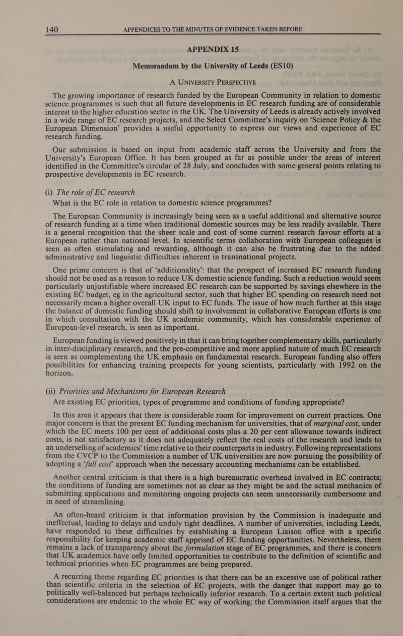 APPENDIX 15 Memorandum by the University of Leeds (ES10) A UNIVERSITY PERSPECTIVE The growing importance of research funded by the European Community in relation to domestic science programmes is such that all future developments in EC research funding are of considerable interest to the higher education sector in the UK. The University of Leeds is already actively involved in a wide range of EC research projects, and the Select Committee’s inquiry on “Science Policy &amp; the European Dimension’ provides a useful opportunity to express our views and experience of EC research funding. Our submission is based on input from academic staff across the University and from the University’s European Office. It has been grouped as far as possible under the areas of interest identified in the Committee’s circular of 28 July, and concludes with some general points relating to prospective developments in EC research. (i) The role of EC research What is the EC role in relation to domestic science programmes? The European Community is increasingly being seen as a useful additional and alternative source of research funding at a time when traditional domestic sources may be less readily available. There is a general recognition that the sheer scale and cost of some current research favour efforts at a European rather than national level. In scientific terms collaboration with European colleagues is seen as often stimulating and rewarding, although it can also be frustrating due to the added administrative and linguistic difficulties inherent in transnational projects. One prime concern is that of ‘additionality’: that the prospect of increased EC research funding should not be used as a reason to reduce UK domestic science funding. Such a reduction would seem particularly unjustifiable where increased EC research can be supported by savings elsewhere in the existing EC budget, eg in the agricultural sector, such that higher EC spending on research need not necessarily mean a higher overall UK input to EC funds. The issue of how much further at this stage the balance of domestic funding should shift to involvement in collaborative European efforts is one in which consultation with the UK academic community, which has considerable experience of European-level research, is seen as important. European funding is viewed positively in that it can bring together complementary skills, particularly in inter-disciplinary research, and the pre-competitive and more applied nature of much EC research is seen as complementing the UK emphasis on fundamental research. European funding also offers possibilities for enhancing training prospects for young scientists, particularly with 1992 on the horizon. (ii) Priorities and Mechanisms for European Research Are existing EC priorities, types of programme and conditions of funding appropriate? In this area it appears that there is considerable room for improvement on current practices. One major concern is that the present EC funding mechanism for universities, that of marginal cost, under which the EC meets 100 per cent of additional costs plus a 20 per cent allowance towards indirect costs, is not satisfactory as it does not adequately reflect the real costs of the research and leads to an underselling of academics’ time rélative to their counterparts in industry. Following representations from the CVCP to the Commission a number of UK universities are now pursuing the possibility of adopting a ‘full cost? approach when the necessary accounting mechanisms can be established. Another central criticism is that there is a high bureaucratic overhead involved in EC contracts; the conditions of funding are sometimes not as clear as they might be and the actual mechanics of submitting applications and monitoring ongoing projects can seem unnecessarily cumbersome and in need of streamlining. _ An often-heard criticism is that information provision by the Commission is inadequate and ineffectual, leading to delays and unduly tight deadlines. A number of universities, including Leeds, have responded to these difficulties by establishing a European Liaison office with a specific responsibility for keeping academic staff apprised of EC funding opportunities. Nevertheless, there remains a lack of transparency about the formulation stage of EC programmes, and there is concern that UK academics have orfly limited opportunities to contribute to the definition of scientific and technical priorities when EC programmes are being prepared. A recurring theme regarding EC priorities is that there can be an excessive use of political rather than scientific criteria in the selection of EC projects, with the danger that support may go to politically well-balanced but perhaps technically inferior research. To a certain extent such political considerations are endemic to the whole EC way of working; the Commission itself argues that the