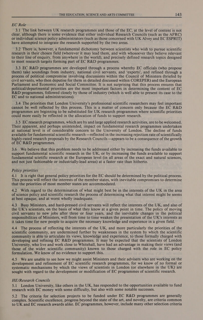 EC Role 3.1 The link between UK research programmes and those of the EC, at the level of content is not clear, although there is some evidence that either individual Research Councils (such as the AFRC) or individual science policy administrators (such as those concerned with UK Alvey and EC ESPRIT) have attempted to integrate the research supported by the two areas. 3.2 There is, however, a fundamental dichotomy between scientists who wish to pursue scientific research in their chosen field (wherever it may lead them, and with whosoever they believe relevant to their line of enquiry, from anywhere in the world), and precisely defined research topics designed to meet research targets forming part of EC R&amp;D programmes. 3.3 EC R&amp;D programmes are developed through a process whereby EC officials (who propose them) take soundings from industry, national civil servants, and ‘experts’, and refined through a process of political compromise involving discussions within the Council of Ministers (briefed by civil servants, who then deputise for them in detailed discussed within COREPER) and the European Parliament and Economic and Social Committee. It is not surprising that this process ensures that political/departmental priorities are the most important factors in determining the content of EC R&amp;D programmes, followed closely by those of industry (which is well able to present its case to the EC and to national administrations). 3.4 The priorities that London University’s professional scientific researchers may feel important cannot be well reflected by this process. This is a matter of concern only because the EC R&amp;D programmes are beginning to be substituted for UK research programmes where scientific priorities could more easily be reflected in the allocation of funds to support research. 3.5 EC research programmes, which are by and large applied research activities, are to be welcomed. Their apparent, and perhaps unintended, impact on fundamental research programmes undertaken at national level is of considerable concern to the University of London. The decline of funds available for fundamental scientific research —reflected in the increasing rejection rate of scientifically highly-rated research proposals by the Research Councils —appears to be a consequence of the growth of EC R&amp;D programmes. 3.6 We believe that this problem needs to be addressed either by increasing the funds available to support fundamental scientific research in the UK, or by increasing the funds available to support fundamental scietific research at the European level (in all areas of the exact and natural sciences, and not just fashionable or industrially-lead areas) at a faster rate than hitherto. Policy priorities 4.1 It is right that general policy priorities for the EC should be determined by the political process. This process will reflect the interests of the member states, with inevitable compromises to determine that the priorities of most member states are accommodated. 4.2 With regard to the determination of what might best be in the interests of the UK in the area of science policy and scientific research the process of determining what that interest might be seems at best opaque, and at worst wholly inadequate. 4.3 Busy Ministers, and hard-pressed civil servants will reflect the interests of the UK, and also of the UK’s scientists, on the basis of what they know at a given point in time. The policy of moving civil servants to new jobs after three or four years, and the inevitable changes in the political responsibilities of Ministers, will from time to time weaken the presentation of the UK’s interests as it takes time for new people to acquire the necessary knowledge and experience in a given field. 4.4 The process of reflecting the interests of the UK, and more particularly the priorities of the scientific community, are undermined further by weaknesses in the system by which the scientific community is able to articulate its views, knowledge and experience, to those formally charged with developing and refining EC R&amp;D programmes. It may be expected that the scientists of London University, who live and work close to Whitehall, have had an advantage in making their views (and those of the wider scientific community) known to those charged with the role in EC policy formulation. We know of no evidence to support this. 4.5 Weare unable to see how we might assist Ministers and their advisers who are working on the development and refinement of EC scientific research programmes, for we know of no formal or systematic mechanisms by which the views of scientists in London (or elsewhere in the UK) are sought with regard to the development or modification of EC programmes of scientific research. HE/Research Councils 5.1 London University, like others in the UK, has responded to the opportunities available to fund research with EC money with some difficulty, but also with some notable successes. 5.2 The criteria for selection projects to be funded under EC R&amp;D programmes are generally complex. Scientific excellence, progress beyond the state of the art, and novelty, are criteria common to UK and EC research awards alike. EC programmes, however, include many other selection criteria