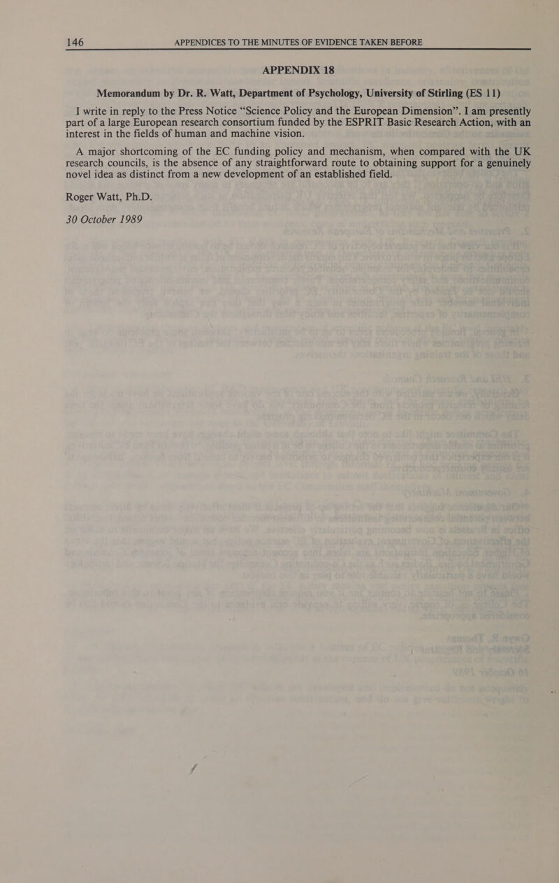 APPENDIX 18 Memorandum by Dr. R. Watt, Department of Psychology, University of Stirling (ES 11) I write in reply to the Press Notice “‘Science Policy and the European Dimension”’. I am presently part of a large European research consortium funded by the ESPRIT Basic Research Action, with an interest in the fields of human and machine vision. A major shortcoming of the EC funding policy and mechanism, when compared with the UK research councils, is the absence of any straightforward route to obtaining support for a genuinely novel idea as distinct from a new development of an established field. Roger Watt, Ph.D.