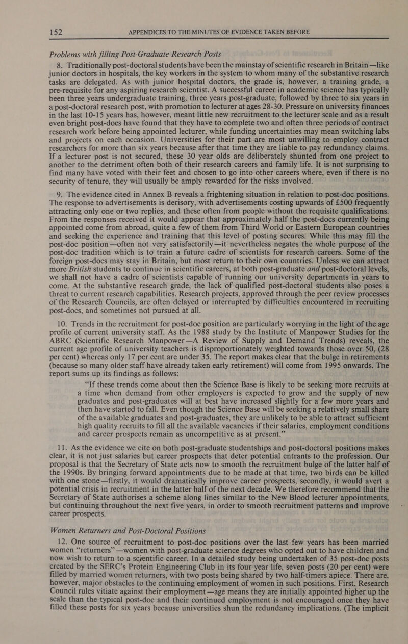  Problems with filling Post-Graduate Research Posts 8. Traditionally post-doctoral students have been the mainstay of scientific research in Britain —like junior doctors in hospitals, the key workers in the system to whom many of the substantive research tasks are delegated. As with junior hospital doctors, the grade is, however, a training grade, a pre-requisite for any aspiring research scientist. A successful career in academic science has typically been three years undergraduate training, three years post-graduate, followed by three to six years in a post-doctoral research post, with promotion to lecturer at ages 28-30. Pressure on university finances in the last 10-15 years has, however, meant little new recruitment to the lecturer scale and as a result even bright post-docs have found that they have to complete two and often three periods of contract research work before being appointed lecturer, while funding uncertainties may mean switching labs and projects on each occasion. Universities for their part are most unwilling to employ contract researchers for more than six years because after that time they are liable to pay redundancy claims. If a lecturer post is not secured, these 30 year olds are deliberately shunted from one project to another to the detriment often both of their research careers and family life. It is not surprising to find many have voted with their feet and chosen to go into other careers where, even if there is no security of tenure, they will usually be amply rewarded for the risks involved. 9. The evidence cited in Annex B reveals a frightening situation in relation to post-doc positions. The response to advertisements is derisory, with advertisements costing upwards of £500 frequently attracting only one or two replies, and these often from people without the requisite qualifications. From the responses received it would appear that approximately half the post-docs currently being appointed come from abroad, quite a few of them from Third World or Eastern European countries and seeking the experience and training that this level of posting secures. While this may fill the post-doc position —often not very satisfactorily —it nevertheless negates the whole purpose of the post-doc tradition which is to train a future cadre of scientists for research careers. Some of the foreign post-docs may stay in Britain, but most return to their own countries. Unless we can attract more British students to continue in scientific careers, at both post-graduate and post-doctoral levels, we shall not have a cadre of scientists capable of running our university departments in years to come. At the substantive research grade, the lack of qualified post-doctoral students also poses a threat to current research capabilities. Research projects, approved through the peer review processes of the Research Councils, are often delayed or interrupted by difficulties encountered in recruiting post-docs, and sometimes not pursued at all. 10. Trends in the recruitment for post-doc position are particularly worrying in the light of the age profile of current university staff. As the 1988 study by the Institute of Manpower Studies for the ABRC (Scientific Research Manpower—A Review of Supply and Demand Trends) reveals, the current age profile of university teachers is disproportionately weighted towards those over 50, (28 per cent) whereas only 17 per cent are under 35. The report makes clear that the bulge in retirements (because so many older staff have already taken early retirement) will come from 1995 onwards. The report sums up its findings as follows: “If these trends come about then the Science Base is likely to be seeking more recruits at a time when demand from other employers is expected to grow and the supply of new graduates and post-graduates will at best have increased slightly for a few more years and then have started to fall. Even though the Science Base will be seeking a relatively small share of the available graduates and post-graduates, they are unlikely to be able to attract sufficient high quality recruits to fill all the available vacancies if their salaries, employment conditions and career prospects remain as uncompetitive as at present.” 11. As the evidence we cite on both post-graduate studentships and post-doctoral positions makes clear, it is not just salaries but career prospects that deter potential entrants to the profession. Our proposal is that the Secretary of State acts now to smooth the recruitment bulge of the latter half of the 1990s. By bringing forward appointments due to be made at that time, two birds can be killed with one stone —firstly, it would dramatically improve career prospects, secondly, it would avert a potential crisis in recruitment in the latter half of the next decade. We therefore recommend that the Secretary of State authorises a scheme along lines similar to the New Blood lecturer appointments, but continuing throughout the next five years, in order to smooth recruitment patterns and improve career prospects. Women Returners and Post-Doctoral Positions 12. One source of recruitment to post-doc positions over the last few years has been married women “‘returners’” —women with post-graduate science degrees who opted out to have children and now wish to return to a scjentific career. In a detailed study being undertaken of 35 post-doc posts created by the SERC’s Protein Engineering Club in its four year life, seven posts (20 per cent) were filled by married women returners, with two posts being shared by two half-timers apiece. There are, however, major obstacles to the continuing employment of women in such positions. First, Research Council rules vitiate against their employment —age means they are initially appointed higher up the scale than the typical post-doc and their continued employment is not encouraged once they have filled these posts for six years because universities shun the redundancy implications. (The implicit