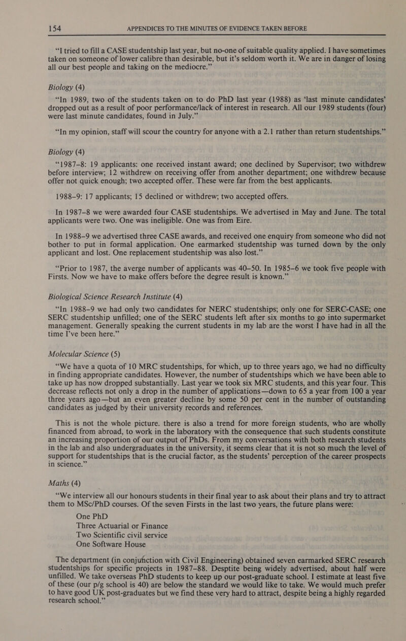  “T tried to fill a CASE studentship last year, but no-one of suitable quality applied. I have sometimes taken on someone of lower calibre than desirable, but it’s seldom worth it. We are in danger of losing all our best people and taking on the mediocre.” Biology (4) “In 1989, two of the students taken on to do PhD last year (1988) as ‘last minute candidates’ dropped out as a result of poor performance/lack of interest in research. All our 1989 students (four) were last minute candidates, found in July.” “In my opinion, staff will scour the country for anyone with a 2.1 rather than return studentships.” Biology (4) **1987-8: 19 applicants: one received instant award; one declined by Supervisor; two withdrew before interview; 12 withdrew on receiving offer from another department; one withdrew because offer not quick enough; two accepted offer. These were far from the best applicants. 1988-9: 17 applicants; 15 declined or withdrew; two accepted offers. In 1987-8 we were awarded four CASE studentships. We advertised in May and June. The total applicants were two. One was ineligible. One was from Eire. In 1988-9 we advertised three CASE awards, and received one enquiry from someone who did not bother to put in formal application. One earmarked studentship was turned down by the only applicant and lost. One replacement studentship was also lost.” “Prior to 1987, the averge number of applicants was 40-50. In 1985-6 we took five people with Firsts. Now we have to make offers before the degree result is known.” Biological Science Research Institute (4) “In 1988-9 we had only two candidates for NERC studentships; only one for SERC-CASE; one SERC studentship unfilled; one of the SERC students left after six months to go into supermarket management. Generally speaking the current students in my lab are the worst I have had in all the time I’ve been here.” Molecular Science (5) “We have a quota of 10 MRC studentships, for which, up to three years ago, we had no difficulty in finding appropriate candidates. However, the number of studentships which we have been able to take up has now dropped substantially. Last year we took six MRC students, and this year four. This decrease reflects not only a drop in the number of applications —down to 65 a year from 100 a year three years ago—but an even greater decline by some 50 per cent in the number of outstanding candidates as judged by their university records and references. This is not the whole picture. there is also a trend for more foreign students, who are wholly financed from abroad, to work in the laboratory with the consequence that such students constitute an increasing proportion of our output of PhDs. From my conversations with both research students in the lab and also undergraduates in the university, it seems clear that it is not so much the level of support for studentships that is the crucial factor, as the students’ perception of the career prospects in science.” Maths (4) ““We interview all our honours students in their final year to ask about their plans and try to attract them to MSc/PhD courses. Of the seven Firsts in the last two years, the future plans were: One PhD Three Actuarial or Finance Two Scientific civil service One Software House The department (in conjufhction with Civil Engineering) obtained seven earmarked SERC research studentships for specific projects in 1987-88. Desptite being widely advertised, about half were unfilled. We take overseas PhD students to keep up our post-graduate school. I estimate at least five of these (our p/g school is 40) are below the standard we would like to take. We would much prefer to have good UK post-graduates but we find these very hard to attract, despite being a highly regarded research school.”