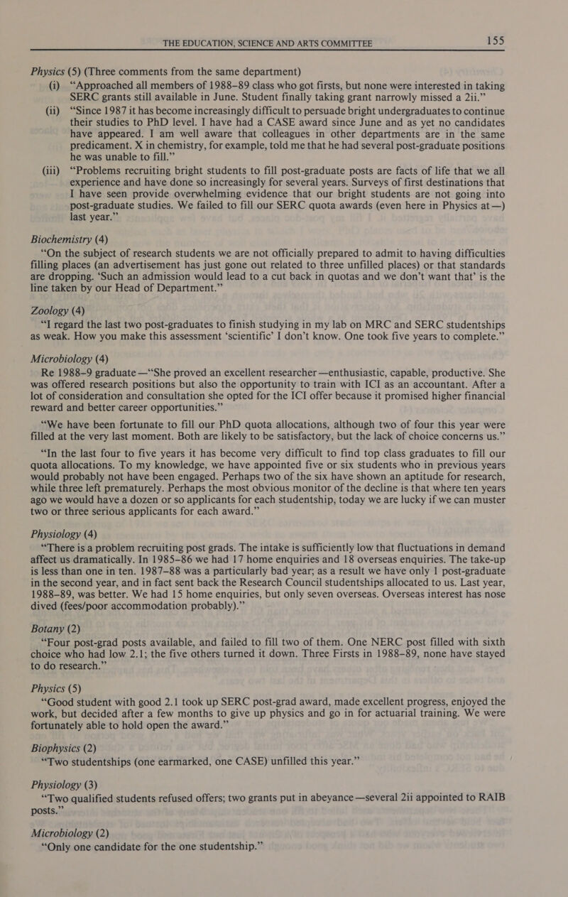 Physics (5) (Three comments from the same department) (i) “Approached all members of 1988-89 class who got firsts, but none were interested in taking SERC grants still available in June. Student finally taking grant narrowly missed a 2ii.” (ii) “Since 1987 it has become increasingly difficult to persuade bright undergraduates to continue their studies to PhD level. I have had a CASE award since June and as yet no candidates have appeared. I am well aware that colleagues in other departments are in the same predicament. X in chemistry, for example, told me that he had several post-graduate positions he was unable to fill.” (iii) “Problems recruiting bright students to fill post-graduate posts are facts of life that we all experience and have done so increasingly for several years. Surveys of first destinations that I have seen provide overwhelming evidence that our bright students are not going into post-graduate studies. We failed to fill our SERC quota awards (even here in Physics at —) last year.” Biochemistry (4) “On the subject of research students we are not officially prepared to admit to having difficulties filling places (an advertisement has just gone out related to three unfilled places) or that standards are dropping. ‘Such an admission would lead to a cut back in quotas and we don’t want that’ is the line taken by our Head of Department.” Zoology (4) “T regard the last two post-graduates to finish studying in my lab on MRC and SERC studentships as weak. How you make this assessment ‘scientific’ I don’t know. One took five years to complete.” Microbiology (4) Re 1988-9 graduate —“‘She proved an excellent researcher —enthusiastic, capable, productive. She was offered research positions but also the opportunity to train with ICI as an accountant. After a lot of consideration and consultation she opted for the ICI offer because it promised higher financial reward and better career opportunities.” “We have been fortunate to fill our PhD quota allocations, although two of four this year were filled at the very last moment. Both are likely to be satisfactory, but the lack of choice concerns us.” “In the last four to five years it has become very difficult to find top class graduates to fill our quota allocations. To my knowledge, we have appointed five or six students who in previous years would probably not have been engaged. Perhaps two of the six have shown an aptitude for research, while three left prematurely. Perhaps the most obvious monitor of the decline is that where ten years ago we would have a dozen or so applicants for each studentship, today we are lucky if we can muster two or three serious applicants for each award.” Physiology (4) ‘There is a problem recruiting post grads. The intake is sufficiently low that fluctuations in demand affect us dramatically. In 1985-86 we had 17 home enquiries and 18 overseas enquiries. The take-up is less than one in ten. 1987-88 was a particularly bad year; as a result we have only 1| post-graduate in the second year, and in fact sent back the Research Council studentships allocated to us. Last year, 1988-89, was better. We had 15 home enquiries, but only seven overseas. Overseas interest has nose dived (fees/poor accommodation probably).”’ Botany (2) “Four post-grad posts available, and failed to fill two of them. One NERC post filled with sixth choice who had low 2.1; the five others turned it down. Three Firsts in 1988-89, none have stayed to do research.” Physics (5) “Good student with good 2.1 took up SERC post-grad award, made excellent progress, enjoyed the work, but decided after a few months to give up physics and go in for actuarial training. We were fortunately able to hold open the award.” Biophysics (2) “Two studentships (one earmarked, one CASE) unfilled this year.” Physiology (3) “Two qualified students refused offers; two grants put in abeyance —several 211 appointed to RAIB posts.” Microbiology (2) “Only one candidate for the one studentship.”