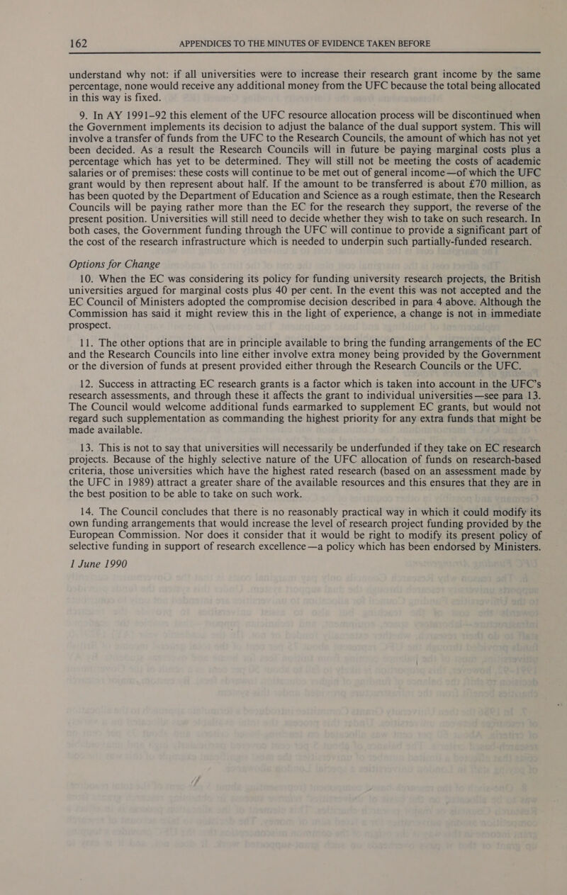  understand why not: if all universities were to increase their research grant income by the same percentage, none would receive any additional money from the UFC because the total being allocated in this way is fixed. 9. In AY 1991-92 this element of the UFC resource allocation process will be discontinued when the Government implements its decision to adjust the balance of the dual support system. This will involve a transfer of funds from the UFC to the Research Councils, the amount of which has not yet been decided. As a result the Research Councils will in future be paying marginal costs plus a percentage which has yet to be determined. They will still not be meeting the costs of academic salaries or of premises: these costs will continue to be met out of general income —of which the UFC grant would by then represent about half. If the amount to be transferred is about £70 million, as has been quoted by the Department of Education and Science as a rough estimate, then the Research Councils will be paying rather more than the EC for the research they support, the reverse of the present position. Universities will still need to decide whether they wish to take on such research. In both cases, the Government funding through the UFC will continue to provide a significant part of the cost of the research infrastructure which is needed to underpin such partially-funded research. Options for Change 10. When the EC was considering its policy for funding university research projects, the British universities argued for marginal costs plus 40 per cent. In the event this was not accepted and the EC Council of Ministers adopted the compromise decision described in para 4 above. Although the Commission has said it might review this in the light of experience, a change is not in immediate prospect. 11. The other options that are in principle available to bring the funding arrangements of the EC and the Research Councils into line either involve extra money being provided by the Government or the diversion of funds at present provided either through the Research Councils or the UFC. 12. Success in attracting EC research grants is a factor which is taken into account in the UFC’s research assessments, and through these it affects the grant to individual universities —see para 13. The Council would welcome additional funds earmarked to supplement EC grants, but would not regard such supplementation as commanding the highest priority for any extra funds that might be made available. 13. This is not to say that universities will necessarily be underfunded if they take on EC research projects. Because of the highly selective nature of the UFC allocation of funds on research-based criteria, those universities which have the highest rated research (based on an assessment made by the UFC in 1989) attract a greater share of the available resources and this ensures that they are in the best position to be able to take on such work. 14. The Council concludes that there is no reasonably practical way in which it could modify its own funding arrangements that would increase the level of research project funding provided by the European Commission. Nor does it consider that it would be right to modify its present policy of selective funding in support of research excellence —a policy which has been endorsed by Ministers. I June 1990