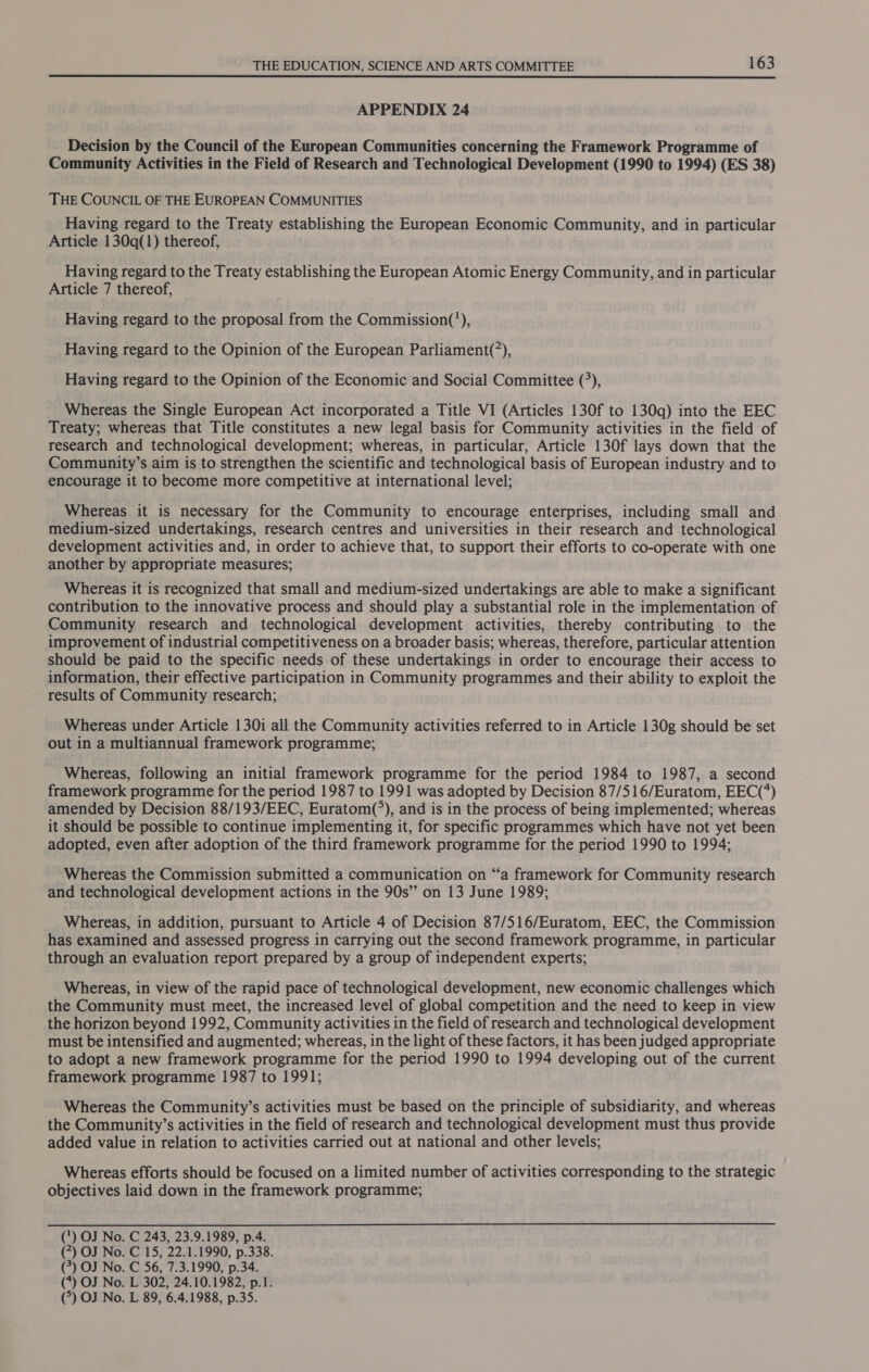 APPENDIX 24 Decision by the Council of the European Communities concerning the Framework Programme of Community Activities in the Field of Research and Technological Development (1990 to 1994) (ES 38) THE COUNCIL OF THE EUROPEAN COMMUNITIES Having regard to the Treaty establishing the European Economic Community, and in particular Article 130q(1) thereof, Having regard to the Treaty establishing the European Atomic Energy Community, and in particular Article 7 thereof, Having regard to the proposal from the Commission(’), Having regard to the Opinion of the European Parliament(’), Having regard to the Opinion of the Economic and Social Committee (°), Whereas the Single European Act incorporated a Title VI (Articles 130f to 130q) into the EEC Treaty; whereas that Title constitutes a new legal basis for Community activities in the field of research and technological development; whereas, in particular, Article 130f lays down that the Community’s aim is to strengthen the scientific and technological basis of European industry and to encourage it to become more competitive at international level; Whereas it is necessary for the Community to encourage enterprises, including small and medium-sized undertakings, research centres and universities in their research and technological development activities and, in order to achieve that, to support their efforts to co-operate with one another by appropriate measures; Whereas it is recognized that small and medium-sized undertakings are able to make a significant contribution to the innovative process and should play a substantial role in the implementation of Community research and technological development activities, thereby contributing to the improvement of industrial competitiveness on a broader basis; whereas, therefore, particular attention should be paid to the specific needs of these undertakings in order to encourage their access to information, their effective participation in Community programmes and their ability to exploit the results of Community research; Whereas under Article 130i all the Community activities referred to in Article 130g should be set out in a multiannual framework programme; Whereas, following an initial framework programme for the period 1984 to 1987, a second framework programme for the period 1987 to 1991 was adopted by Decision 87/516/Euratom, EEC(*) amended by Decision 88/193/EEC, Euratom(°), and is in the process of being implemented; whereas it should be possible to continue implementing it, for specific programmes which have not yet been adopted, even after adoption of the third framework programme for the period 1990 to 1994; Whereas the Commission submitted a communication on “a framework for Community research and technological development actions in the 90s” on 13 June 1989; Whereas, in addition, pursuant to Article 4 of Decision 87/516/Euratom, EEC, the Commission has examined and assessed progress in carrying out the second framework programme, in particular through an evaluation report prepared by a group of independent experts; Whereas, in view of the rapid pace of technological development, new economic challenges which the Community must meet, the increased level of global competition and the need to keep in view the horizon beyond 1992, Community activities in the field of research and technological development must be intensified and augmented; whereas, in the light of these factors, it has been judged appropriate to adopt a new framework programme for the period 1990 to 1994 developing out of the current framework programme 1987 to 1991; Whereas the Community’s activities must be based on the principle of subsidiarity, and whereas the Community’s activities in the field of research and technological development must thus provide added value in relation to activities carried out at national and other levels; Whereas efforts should be focused on a limited number of activities corresponding to the strategic objectives laid down in the framework programme;  (‘) OJ No. C 243, 23.9.1989, p.4. (7) OJ No. C 15, 22.1.1990, p.338. (?) OJ No. C 56, 7.3.1990, p.34. (*) OJ No. L 302, 24.10.1982, p.1. (°) OJ No. L 89, 6.4.1988, p.35.