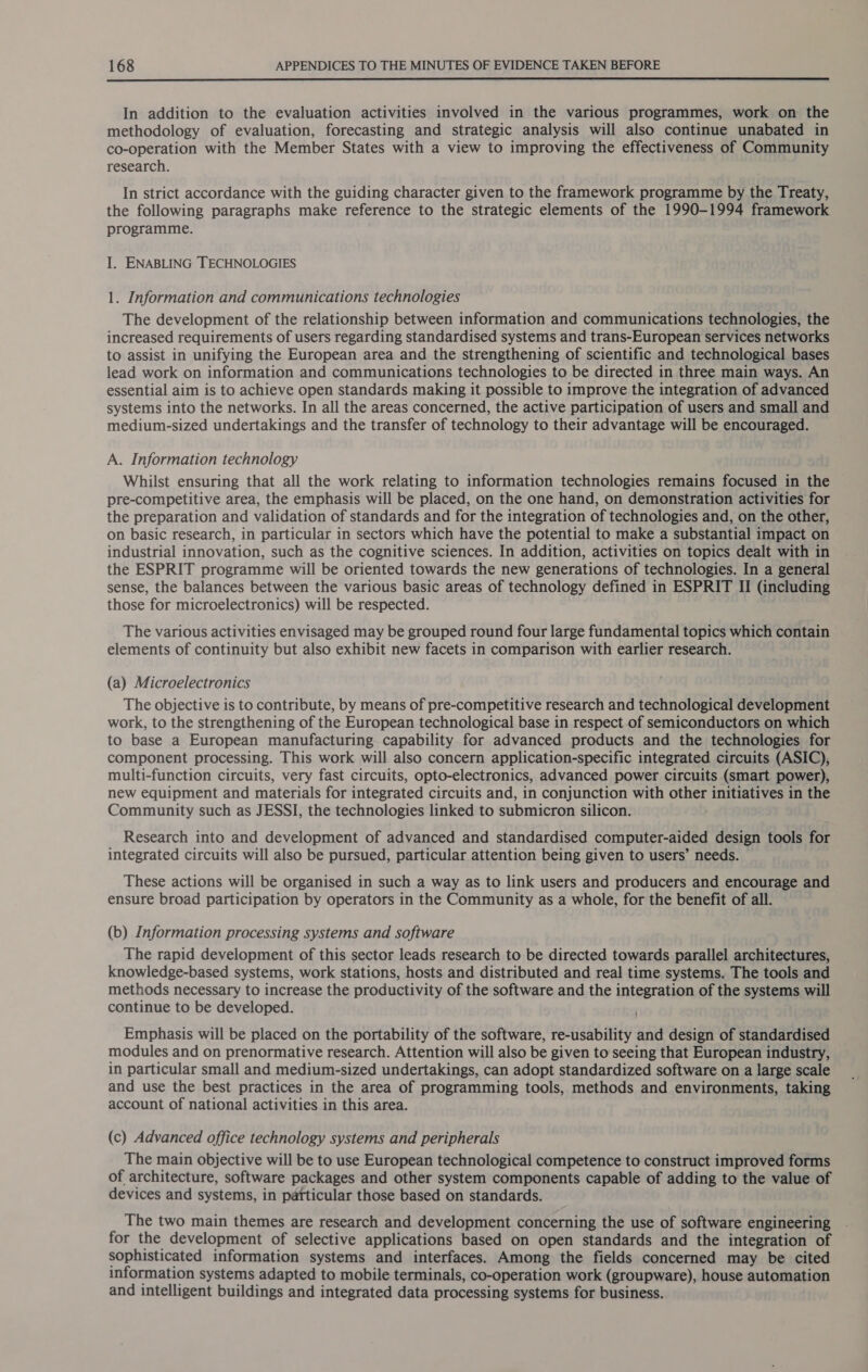  In addition to the evaluation activities involved in the various programmes, work on the methodology of evaluation, forecasting and strategic analysis will also continue unabated in co-operation with the Member States with a view to improving the effectiveness of Community research. In strict accordance with the guiding character given to the framework programme by the Treaty, the following paragraphs make reference to the strategic elements of the 1990-1994 framework programme. I. ENABLING TECHNOLOGIES 1. Information and communications technologies The development of the relationship between information and communications technologies, the increased requirements of users regarding standardised systems and trans-European services networks to assist in unifying the European area and the strengthening of scientific and technological bases lead work on information and communications technologies to be directed in three main ways. An essential aim is to achieve open standards making it possible to improve the integration of advanced systems into the networks. In all the areas concerned, the active participation of users and small and medium-sized undertakings and the transfer of technology to their advantage will be encouraged. A. Information technology Whilst ensuring that all the work relating to information technologies remains focused in the pre-competitive area, the emphasis will be placed, on the one hand, on demonstration activities for the preparation and validation of standards and for the integration of technologies and, on the other, on basic research, in particular in sectors which have the potential to make a substantial impact on industrial innovation, such as the cognitive sciences. In addition, activities on topics dealt with in the ESPRIT programme will be oriented towards the new generations of technologies. In a general sense, the balances between the various basic areas of technology defined in ESPRIT II (including those for microelectronics) will be respected. The various activities envisaged may be grouped round four large fundamental topics which contain elements of continuity but also exhibit new facets in comparison with earlier research. (a) Microelectronics The objective is to contribute, by means of pre-competitive research and technological development work, to the strengthening of the European technological base in respect of semiconductors on which to base a European manufacturing capability for advanced products and the technologies for component processing. This work will also concern application-specific integrated circuits (ASIC), multi-function circuits, very fast circuits, opto-electronics, advanced power circuits (smart power), new equipment and materials for integrated circuits and, in conjunction with other initiatives in the Community such as JESSI, the technologies linked to submicron silicon. Research into and development of advanced and standardised computer-aided design tools for integrated circuits will also be pursued, particular attention being given to users’ needs. These actions will be organised in such a way as to link users and producers and encourage and ensure broad participation by operators in the Community as a whole, for the benefit of all. (b) Information processing systems and software The rapid development of this sector leads research to be directed towards parallel architectures, knowledge-based systems, work stations, hosts and distributed and real time systems. The tools and methods necessary to increase the productivity of the software and the integration of the systems will continue to be developed. Emphasis will be placed on the portability of the software, re-usability and design of standardised modules and on prenormative research. Attention will also be given to seeing that European industry, in particular small and medium-sized undertakings, can adopt standardized software on a large scale and use the best practices in the area of programming tools, methods and environments, taking account of national activities in this area. (c) Advanced office technology systems and peripherals The main objective will be to use European technological competence to construct improved forms of architecture, software packages and other system components capable of adding to the value of devices and systems, in particular those based on standards. The two main themes are research and development concerning the use of software engineering for the development of selective applications based on open standards and the integration of sophisticated information systems and interfaces. Among the fields concerned may be cited information systems adapted to mobile terminals, co-operation work (groupware), house automation and intelligent buildings and integrated data processing systems for business.