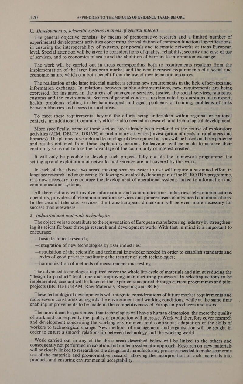  C. Development of telematic systems in areas of general interest The general objective consists, by means of prenormative research and a limited number of experimental development activities concerning the validation of common functional specifications, in ensuring the interoperability of systems, peripherals and telematic networks at trans-European level. Special attention will be given to considerations of quality, reliability, security and ease of use of services, and to economies of scale and the abolition of barriers to information exchange. The work will be carried out in areas corresponding both to requirements resulting from the implementation of the large European market and the new increased requirements of a social and economic nature which can both benefit from the use of new telematic resources. The realisation of the large internal market is setting new requirements in the field of services and information exchange. In relations between public administrations, new requirements are being expressed, for instance, in the areas of emergency services, justice, the social services, statistics, customs and the environment. Sectors of general concern are dominated by questions of transport, health, problems relating to the handicapped and aged, problems of training, problems of links between libraries and access to rural areas. To meet these requirements, beyond the efforts being undertaken within regional or national contexts, an additional Community effort is also needed in research and technological development. More specifically, some of these sectors have already been explored in the course of exploratory activities (AIM, DELTA, DRIVE) or preliminary activities (investigation of needs in rural areas and libraries). The planned research and technological development actions will be based on the experience and results obtained from these exploratory actions. Endeavours will be made to achieve their continuity so as not to lose the advantage of the community of interest created. It will only be possible to develop such projects fully outside the framework programme: the setting-up and exploitation of networks and services are not covered by this work. In each of the above two areas, making services easier to use will require a sustained effort in language research and engineering. Following work already done as part of the EUROTRA programme, it is now necessary to encourage the development of operational systems linked to information and communications systems. All these actions will involve information and communications industries, telecommunications operators, providers of telecommunications services and pioneer users of advanced communications. In the case of telematic services, the trans-European dimension will be even more necessary for success than elsewhere. 2. Industrial and materials technologies The objective is to contribute to the rejuvenation of European manufacturing industry by strengthen- ing its scientific base through research and development work. With that in mind it is important to encourage: —basic technical research; —integration of new technologies by user industries; —acquisition of the scientific and technical knowledge needed in order to establish standards and codes of good practice facilitating the transfer of such technologies; —harmonization of methods of measurement and testing. The advanced technologies required cover the whole life-cycle of materials and aim at reducing the “design to product” lead time and improving manufacturing processes. In selecting actions to be implemented, account will be taken of the experience acquired through current programmes and pilot projects (BRITE-EURAM, Raw Materials, Recycling and BCR). These technological developments will integrate considerations of future market requirements and more severe constraints as regards the environment and working conditions, while at the same time enabling improvements to be made in the competitiveness of European producers and users. The more it can be guaranteed that technologies will have a human dimension, the more the quality of work and consequently the quality of production will increase. Work will therefore cover research and development concerning the working environment and continuous adaptation of the skills of workers to technological change. New methods of management and organisation will be sought in order to ensure a smooth rglationship between technology and the working world. Work carried out in any of the three areas described below will be linked to the others and consequently not performed in isolation, but under a systematic approach. Research on new materials will be closely linked to research on the design and manufacturing processes needed to make economic use of the materials and pre-normative research allowing the incorporation of such materials into products and ensuring environmental acceptability.