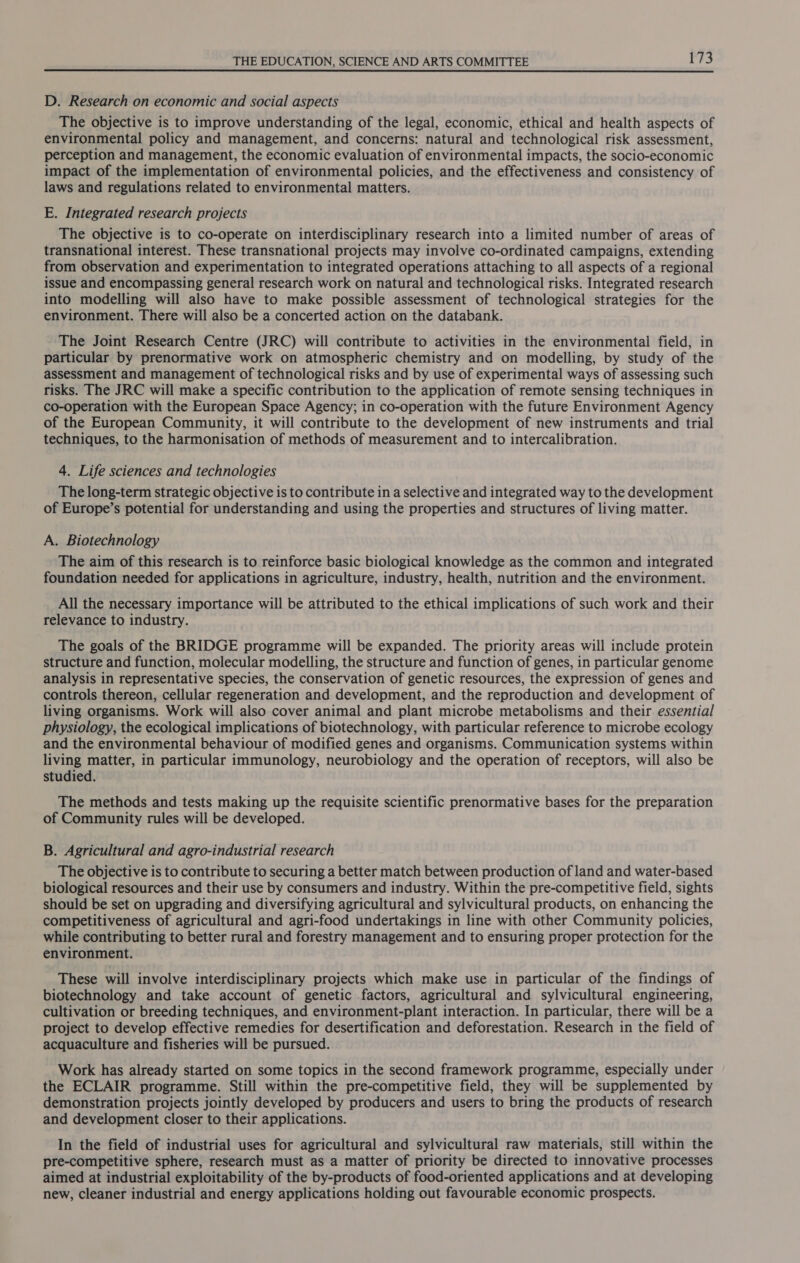 D. Research on economic and social aspects The objective is to improve understanding of the legal, economic, ethical and health aspects of environmental policy and management, and concerns: natural and technological risk assessment, perception and management, the economic evaluation of environmental impacts, the socio-economic impact of the implementation of environmental policies, and the effectiveness and consistency of laws and regulations related to environmental matters. E. Integrated research projects The objective is to co-operate on interdisciplinary research into a limited number of areas of transnational interest. These transnational projects may involve co-ordinated campaigns, extending from observation and experimentation to integrated operations attaching to all aspects of a regional issue and encompassing general research work on natural and technological risks. Integrated research into modelling will also have to make possible assessment of technological strategies for the environment. There will also be a concerted action on the databank. The Joint Research Centre (JRC) will contribute to activities in the environmental field, in particular by prenormative work on atmospheric chemistry and on modelling, by study of the assessment and management of technological risks and by use of experimental ways of assessing such risks. The JRC will make a specific contribution to the application of remote sensing techniques in co-operation with the European Space Agency; in co-operation with the future Environment Agency of the European Community, it will contribute to the development of new instruments and trial techniques, to the harmonisation of methods of measurement and to intercalibration. 4. Life sciences and technologies The long-term strategic objective is to contribute in a selective and integrated way to the development of Europe’s potential for understanding and using the properties and structures of living matter. A. Biotechnology The aim of this research is to reinforce basic biological knowledge as the common and integrated foundation needed for applications in agriculture, industry, health, nutrition and the environment. All the necessary importance will be attributed to the ethical implications of such work and their relevance to industry. The goals of the BRIDGE programme will be expanded. The priority areas will include protein structure and function, molecular modelling, the structure and function of genes, in particular genome analysis in representative species, the conservation of genetic resources, the expression of genes and controls thereon, cellular regeneration and development, and the reproduction and development of living organisms. Work will also cover animal and plant microbe metabolisms and their essential physiology, the ecological implications of biotechnology, with particular reference to microbe ecology and the environmental behaviour of modified genes and organisms. Communication systems within living matter, in particular immunology, neurobiology and the operation of receptors, will also be studied. The methods and tests making up the requisite scientific prenormative bases for the preparation of Community rules will be developed. B. Agricultural and agro-industrial research The objective is to contribute to securing a better match between production of land and water-based biological resources and their use by consumers and industry. Within the pre-competitive field, sights should be set on upgrading and diversifying agricultural and sylvicultural products, on enhancing the competitiveness of agricultural and agri-food undertakings in line with other Community policies, while contributing to better rural and forestry management and to ensuring proper protection for the environment. These will involve interdisciplinary projects which make use in particular of the findings of biotechnology and take account of genetic factors, agricultural and sylvicultural engineering, cultivation or breeding techniques, and environment-plant interaction. In particular, there will be a project to develop effective remedies for desertification and deforestation. Research in the field of acquaculture and fisheries will be pursued. Work has already started on some topics in the second framework programme, especially under the ECLAIR programme. Still within the pre-competitive field, they will be supplemented by demonstration projects jointly developed by producers and users to bring the products of research and development closer to their applications. In the field of industrial uses for agricultural and sylvicultural raw materials, still within the pre-competitive sphere, research must as a matter of priority be directed to innovative processes aimed at industrial exploitability of the by-products of food-oriented applications and at developing new, cleaner industrial and energy applications holding out favourable economic prospects.