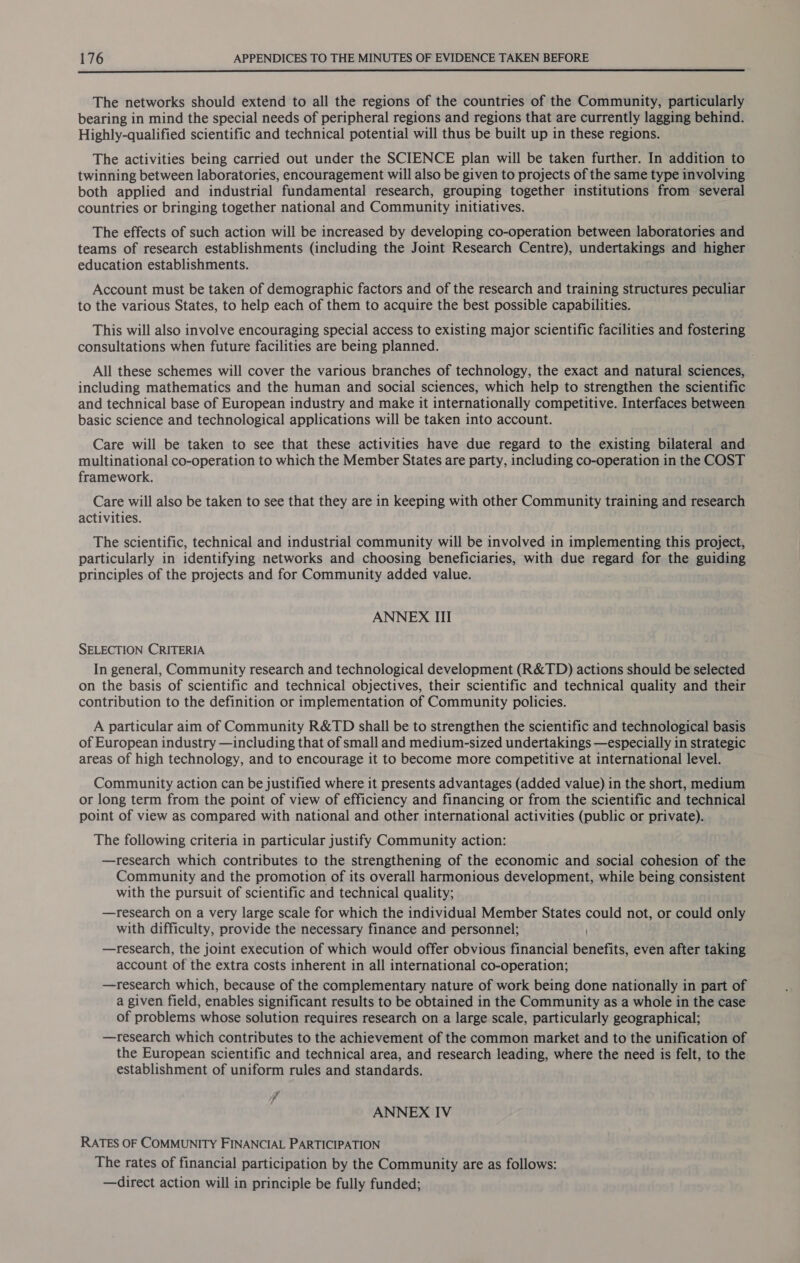  The networks should extend to all the regions of the countries of the Community, particularly bearing in mind the special needs of peripheral regions and regions that are currently lagging behind. Highly-qualified scientific and technical potential will thus be built up in these regions. The activities being carried out under the SCIENCE plan will be taken further. In addition to twinning between laboratories, encouragement will also be given to projects of the same type involving both applied and industrial fundamental research, grouping together institutions from several countries or bringing together national and Community initiatives. The effects of such action will be increased by developing co-operation between laboratories and teams of research establishments (including the Joint Research Centre), undertakings and higher education establishments. Account must be taken of demographic factors and of the research and training structures peculiar to the various States, to help each of them to acquire the best possible capabilities. This will also involve encouraging special access to existing major scientific facilities and fostering consultations when future facilities are being planned. All these schemes will cover the various branches of technology, the exact and natural sciences, including mathematics and the human and social sciences, which help to strengthen the scientific and technical base of European industry and make it internationally competitive. Interfaces between basic science and technological applications will be taken into account. Care will be taken to see that these activities have due regard to the existing bilateral and multinational co-operation to which the Member States are party, including co-operation in the COST framework. Care will also be taken to see that they are in keeping with other Community training and research activities. The scientific, technical and industrial community will be involved in implementing this project, particularly in identifying networks and choosing beneficiaries, with due regard for the guiding principles of the projects and for Community added value. ANNEX III SELECTION CRITERIA In general, Community research and technological development (R&amp;TD) actions should be selected on the basis of scientific and technical objectives, their scientific and technical quality and their contribution to the definition or implementation of Community policies. A particular aim of Community R&amp;TD shall be to strengthen the scientific and technological basis of European industry —including that of small and medium-sized undertakings —especially in strategic areas of high technology, and to encourage it to become more competitive at international level. Community action can be justified where it presents advantages (added value) in the short, medium or long term from the point of view of efficiency and financing or from the scientific and technical point of view as compared with national and other international activities (public or private). The following criteria in particular justify Community action: —research which contributes to the strengthening of the economic and social cohesion of the Community and the promotion of its overall harmonious development, while being consistent with the pursuit of scientific and technical quality; —research on a very large scale for which the individual Member States could not, or could only with difficulty, provide the necessary finance and personnel; —research, the joint execution of which would offer obvious financial benefits, even after taking account of the extra costs inherent in all international co-operation; —research which, because of the complementary nature of work being done nationally in part of a given field, enables significant results to be obtained in the Community as a whole in the case of problems whose solution requires research on a large scale, particularly geographical; —research which contributes to the achievement of the common market and to the unification of the European scientific and technical area, and research leading, where the need is felt, to the establishment of uniform rules and standards. ff ANNEX IV RATES OF COMMUNITY FINANCIAL PARTICIPATION The rates of financial participation by the Community are as follows: —direct action will in principle be fully funded;