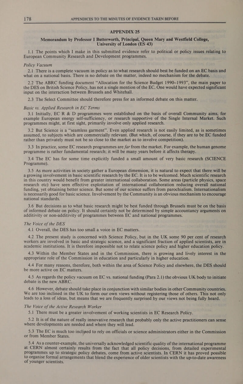  APPENDIX 25 Memorandum by Professor I Butterworth, Principal, Queen Mary and Westfield College, University of London (ES 43) 1.1 The points which I make in this submitted evidence refer to political or policy issues relating to European Community Research and Development programmes. Policy Vacuum 2.1 There is a complete vacuum in policy as to what research should best be funded on an EC basis and what on a national basis. There is no debate on the matter, indeed no mechanism for the debate. 2.2 The ABRC funding document “Allocation for the Science Budget 1990-1993”, the main paper to the DES on British Science Policy, has not a single mention of the EC. One would have expected significant input on the interaction between Brussels and Whitehall. 2.3 The Select Committee should therefore press for an informed debate on this matter. Basic vs. Applied Research in EC Terms 3.1 Initially, EC R &amp; D programmes were established on the basis of overall Community aims, for example European energy self-sufficiency, or research supportive of the Single Internal Market. Such programmes might, at first sight, primarily involve only applied research. 3.2 But Science is a “seamless garment’’. Even applied research is not easily limited, as is sometimes assumed, to subjects which are commercially relevant. (But which, of course, if they are to be EC funded rather than privately must not be so close to the market as to involve competition). 3.3 In practice, some EC research programmes are far from the market. For example, the human genome programme is rather fundamental research; it will be many years before it affects therapy. 3.4 The EC has for some time explicitly funded a small amount of very basic research (SCIENC Programme). 3.5 As more activities in society gather a European dimension, it is natural to expect that there will be a growing involvement in basic scientific research by the EC. It is to be welcomed. Much scientific research in this country would benefit from greater international collaboration. Some areas (particle physics, space research etc) have seen effective exploitation of international collaboration reducing overall national funding, yet obtaining better science. But some of our science suffers from parochialism. Internationalism is necessarily good for basic science. Involvement by the Community is an obvious mechanism to encourage national standards. 3.6 But decisions as to what basic research might be best funded through Brussels must be on the basis of informed debate on policy. It should certainly not be determined by simple accountancy arguments on additivity or non-additivity of programmes between EC and national programmes. The Voice of the DES 4.1 Overall, the DES has too small a voice in EC matters. 4.2 The present study is concerned with Science Policy, but in the UK some 90 per cent of research workers are involved in basic and strategic science, and a significant fraction of applied scientists, are in academic institutions. It is therefore impossible not to relate science policy and higher education policy. 4.3 Within the Member States and in the Commission, there is growing and lively interest in the appropriate role of the Commission in education and particularly in higher education. 4.4 For many reasons, therefore, both within the area of Science Policy and elsewhere, the DES should be more active on EC matters. 4.5 As regards the policy vacuum on EC vs. national funding (Para 2.1) the obvious UK body to initiate debate is the new ABRC. 4.6 However, debate should take place in conjunction with similar bodies in other Community countries. We are too inclined in the UK to form our own views without registering those of others. This not only leads to a loss of ideas, but means that we are frequently surprised by our views not being fully heard. The Voice of the Active Research Worker 5.1 There must be a greater involvement of working scientists in EC Research Policy. 5.2 It is of the nature of really innovative research that probably only the active practitioners can sense where developments are needed and where they will lead. 5.3 The EC is much too inclined to rely on officials or science administrators either in the Commission or from Member States. 5.4 Asa counter-example, the universally acknowledged scientific quality of the international programme at CERN almost certainly results from the fact that all policy decisions, from detailed experimental programmes up to strategic policy debates, come from active scientists. In CERN it has proved possible to organise formal arrangements that blend the experience of older scientists with the up-to-date awareness of younger scientists.