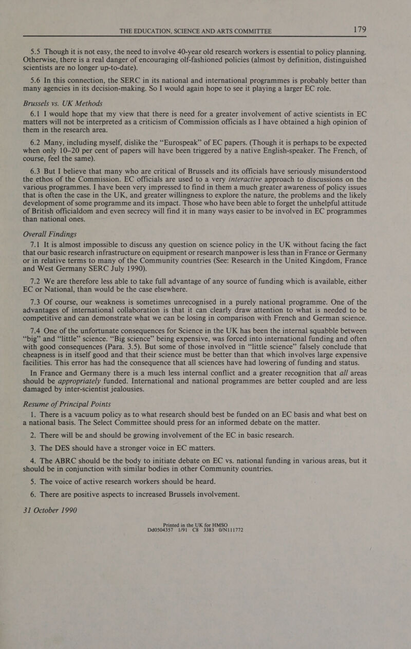 5.5 Though it is not easy, the need to involve 40-year old research workers is essential to policy planning. Otherwise, there is a real danger of encouraging olf-fashioned policies (almost by definition, distinguished scientists are no longer up-to-date). 5.6 In this connection, the SERC in its national and international programmes is probably better than many agencies in its decision-making. So I would again hope to see it playing a larger EC role. Brussels vs. UK Methods 6.1 I would hope that my view that there is need for a greater involvement of active scientists in EC matters will not be interpreted as a criticism of Commission officials as I have obtained a high opinion of them in the research area. 6.2 Many, including myself, dislike the ““Eurospeak” of EC papers. (Though it is perhaps to be expected when only 10-20 per cent of papers will have been triggered by a native English-speaker. The French, of course, feel the same). 6.3 But I believe that many who are critical of Brussels and its officials have seriously misunderstood the ethos of the Commission. EC officials are used to a very interactive approach to discussions on the various programmes. I have been very impressed to find in them a much greater awareness of policy issues that is often the case in the UK, and greater willingness to explore the nature, the problems and the likely development of some programme and its impact. Those who have been able to forget the unhelpful attitude of British officialdom and even secrecy will find it in many ways easier to be involved in EC programmes than national ones. Overall Findings 7.1 It is almost impossible to discuss any question on science policy in the UK without facing the fact that our basic research infrastructure on equipment or research manpower is less than in France or Germany or in relative terms to many of the Community countries (See: Research in the United Kingdom, France and West Germany SERC July 1990). 7.2 We are therefore less able to take full advantage of any source of funding which is available, either EC or National, than would be the case elsewhere. 7.3 Of course, our weakness is sometimes unrecognised in a purely national programme. One of the advantages of international collaboration is that it can clearly draw attention to what is needed to be competitive and can demonstrate what we can be losing in comparison with French and German science. 7.4 One of the unfortunate consequences for Science in the UK has been the internal squabble between “big” and “little” science. “Big science” being expensive, was forced into international funding and often with good consequences (Para. 3.5). But some of those involved in “little science” falsely conclude that cheapness is in itself good and that their science must be better than that which involves large expensive facilities. This error has had the consequence that all sciences have had lowering of funding and status. In France and Germany there is a much less internal conflict and a greater recognition that a// areas should be appropriately funded. International and national programmes are better coupled and are less damaged by inter-scientist jealousies. Resume of Principal Points 1. There is a vacuum policy as to what research should best be funded on an EC basis and what best on a national basis. The Select Committee should press for an informed debate on the matter. 2. There will be and should be growing involvement of the EC in basic research. 3. The DES should have a stronger voice in EC matters. 4. The ABRC should be the body to initiate debate on EC vs. national funding in various areas, but it should be in conjunction with similar bodies in other Community countries. 5. The voice of active research workers should be heard. 6. There are positive aspects to increased Brussels involvement. 31 October 1990 Printed in the UK for HMSO Dd0504357 1/91 C8 3383 O/N111772