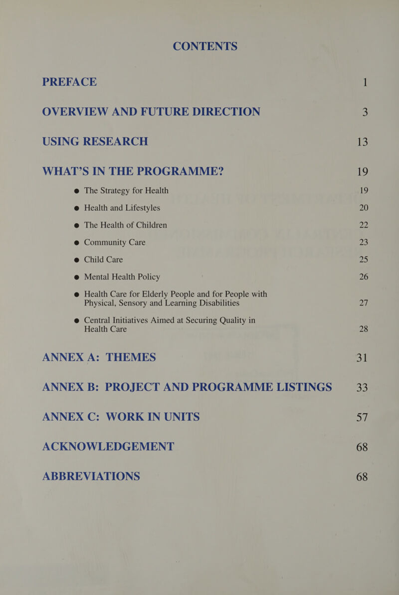 CONTENTS PREFACE OVERVIEW AND FUTURE DIRECTION USING RESEARCH WHAT'S IN THE PROGRAMME? The Strategy for Health Health and Lifestyles The Health of Children @ Community Care @ Child Care @ Mental Health Policy @ Health Care for Elderly People and for People with Physical, Sensory and Learning Disabilities @ Central Initiatives Aimed at Securing Quality in Health Care ANNEX A: THEMES ANNEX B: PROJECT AND PROGRAMME LISTINGS ANNEX C: WORK IN UNITS ACKNOWLEDGEMENT ABBREVIATIONS 13 1) 20 of 23 pan 26 27 28 31 ay 68 68