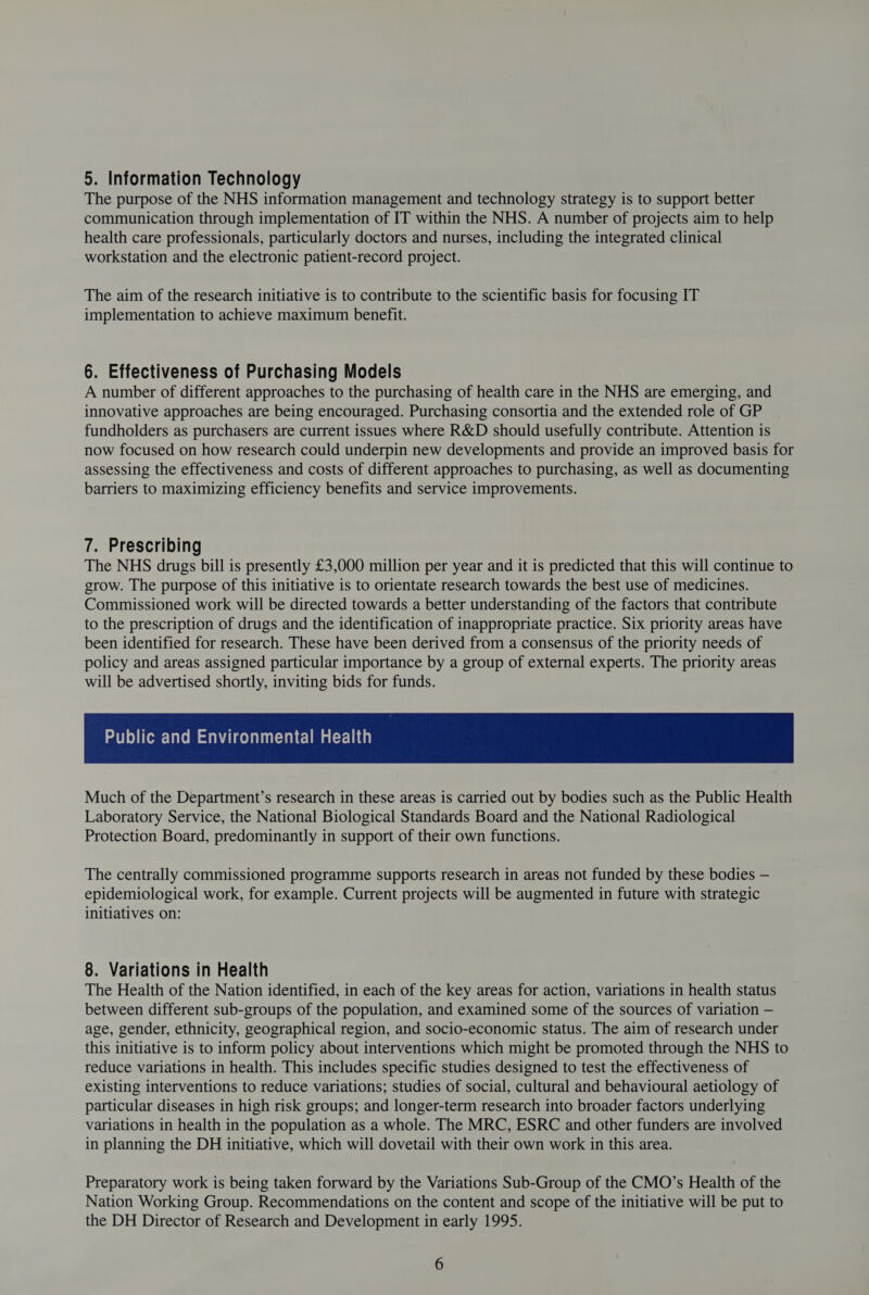 5. Information Technology The purpose of the NHS information management and technology strategy is to support better communication through implementation of IT within the NHS. A number of projects aim to help health care professionals, particularly doctors and nurses, including the integrated clinical workstation and the electronic patient-record project. The aim of the research initiative is to contribute to the scientific basis for focusing IT implementation to achieve maximum benefit. 6. Effectiveness of Purchasing Models A number of different approaches to the purchasing of health care in the NHS are emerging, and innovative approaches are being encouraged. Purchasing consortia and the extended role of GP fundholders as purchasers are current issues where R&amp;D should usefully contribute. Attention is now focused on how research could underpin new developments and provide an improved basis for assessing the effectiveness and costs of different approaches to purchasing, as well as documenting barriers to maximizing efficiency benefits and service improvements. 7. Prescribing The NHS drugs bill is presently £3,000 million per year and it is predicted that this will continue to grow. The purpose of this initiative is to orientate research towards the best use of medicines. Commissioned work will be directed towards a better understanding of the factors that contribute to the prescription of drugs and the identification of inappropriate practice. Six priority areas have been identified for research. These have been derived from a consensus of the priority needs of policy and areas assigned particular importance by a group of external experts. The priority areas will be advertised shortly, inviting bids for funds. Public and Environmental Health Much of the Department’s research in these areas is carried out by bodies such as the Public Health Laboratory Service, the National Biological Standards Board and the National Radiological Protection Board, predominantly in support of their own functions. The centrally commissioned programme supports research in areas not funded by these bodies — epidemiological work, for example. Current projects will be augmented in future with strategic initiatives on: 8. Variations in Health The Health of the Nation identified, in each of the key areas for action, variations in health status between different sub-groups of the population, and examined some of the sources of variation — age, gender, ethnicity, geographical region, and socio-economic status. The aim of research under this initiative is to inform policy about interventions which might be promoted through the NHS to reduce variations in health. This includes specific studies designed to test the effectiveness of existing interventions to reduce variations; studies of social, cultural and behavioural aetiology of particular diseases in high risk groups; and longer-term research into broader factors underlying variations in health in the population as a whole. The MRC, ESRC and other funders are involved in planning the DH initiative, which will dovetail with their own work in this area. Preparatory work is being taken forward by the Variations Sub-Group of the CMO’s Health of the Nation Working Group. Recommendations on the content and scope of the initiative will be put to the DH Director of Research and Development in early 1995.
