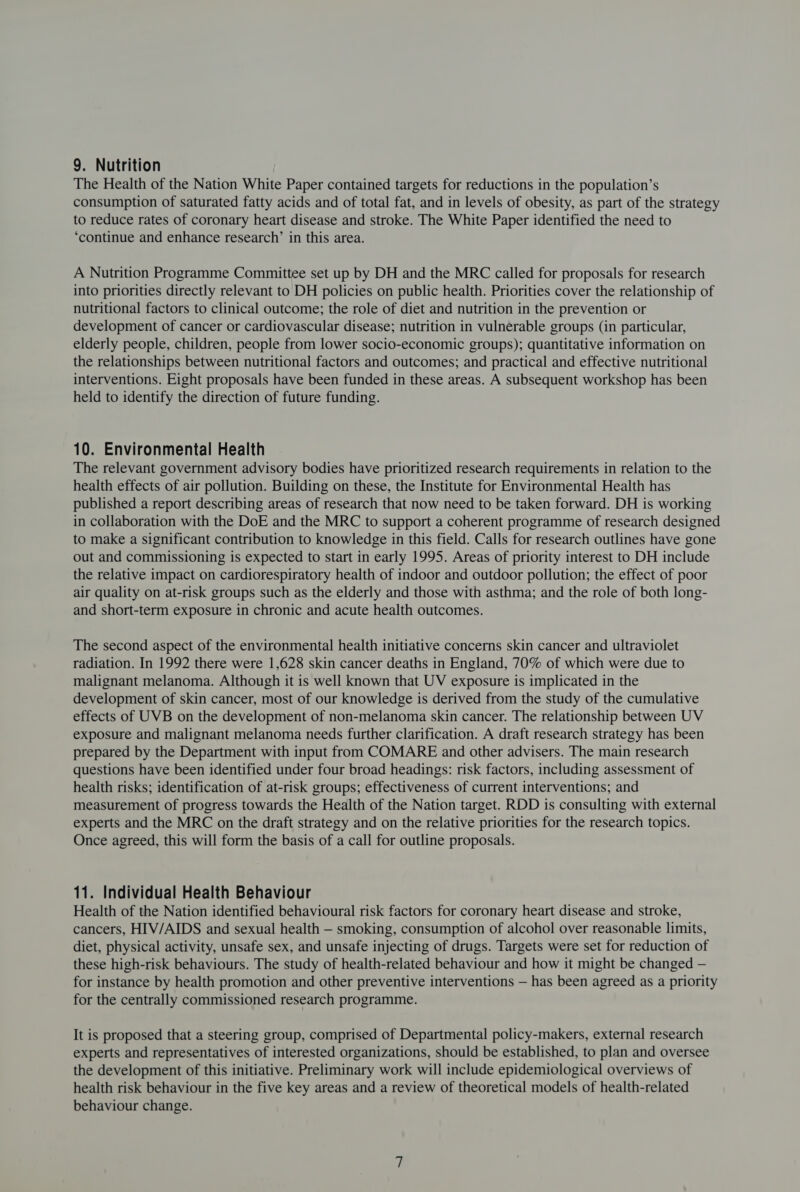 The Health of the Nation White Paper contained targets for reductions in the population’s consumption of saturated fatty acids and of total fat, and in levels of obesity, as part of the strategy to reduce rates of coronary heart disease and stroke. The White Paper identified the need to ‘continue and enhance research’ in this area. A Nutrition Programme Committee set up by DH and the MRC called for proposals for research into priorities directly relevant to DH policies on public health. Priorities cover the relationship of nutritional factors to clinical outcome; the role of diet and nutrition in the prevention or development of cancer or cardiovascular disease; nutrition in vulnerable groups (in particular, elderly people, children, people from lower socio-economic groups); quantitative information on the relationships between nutritional factors and outcomes; and practical and effective nutritional interventions. Eight proposals have been funded in these areas. A subsequent workshop has been held to identify the direction of future funding. 10. Environmental Health The relevant government advisory bodies have prioritized research requirements in relation to the health effects of air pollution. Building on these, the Institute for Environmental Health has published a report describing areas of research that now need to be taken forward. DH is working in collaboration with the DoE and the MRC to support a coherent programme of research designed to make a significant contribution to knowledge in this field. Calls for research outlines have gone out and commissioning is expected to start in early 1995. Areas of priority interest to DH include the relative impact on cardiorespiratory health of indoor and outdoor pollution; the effect of poor air quality on at-risk groups such as the elderly and those with asthma; and the role of both long- and short-term exposure in chronic and acute health outcomes. The second aspect of the environmental health initiative concerns skin cancer and ultraviolet radiation. In 1992 there were 1,628 skin cancer deaths in England, 70% of which were due to malignant melanoma. Although it is well known that UV exposure is implicated in the development of skin cancer, most of our knowledge is derived from the study of the cumulative effects of UVB on the development of non-melanoma skin cancer. The relationship between UV exposure and malignant melanoma needs further clarification. A draft research strategy has been prepared by the Department with input from COMARE and other advisers. The main research questions have been identified under four broad headings: risk factors, including assessment of health risks; identification of at-risk groups; effectiveness of current interventions; and measurement of progress towards the Health of the Nation target. RDD is consulting with external experts and the MRC on the draft strategy and on the relative priorities for the research topics. Once agreed, this will form the basis of a call for outline proposals. 11. Individual Health Behaviour Health of the Nation identified behavioural risk factors for coronary heart disease and stroke, cancers, HIV/AIDS and sexual health — smoking, consumption of alcohol over reasonable limits, diet, physical activity, unsafe sex, and unsafe injecting of drugs. Targets were set for reduction of these high-risk behaviours. The study of health-related behaviour and how it might be changed — for instance by health promotion and other preventive interventions — has been agreed as a priority for the centrally commissioned research programme. It is proposed that a steering group, comprised of Departmental policy-makers, external research experts and representatives of interested organizations, should be established, to plan and oversee the development of this initiative. Preliminary work will include epidemiological overviews of health risk behaviour in the five key areas and a review of theoretical models of health-related behaviour change.