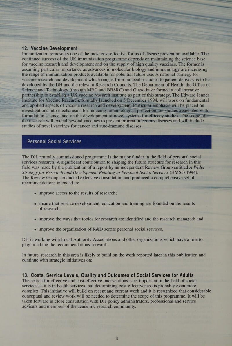 12. Vaccine Development Immunization represents one of the most cost-effective forms of disease prevention available. The continued success of the UK immunization programme depends on maintaining the science base for vaccine research and development and on the supply of high quality vaccines. The former is assuming particular importance as advances in molecular biology and immunology are increasing the range of immunization products available for potential future use. A national strategy for vaccine research and development which ranges from molecular studies to patient delivery is to be developed by the DH and the relevant Research Councils. The Department of Health, the Office of Science and Technology (through MRC and BBSRC) and Glaxo have formed a collaborative partnership to. establish_a UK vaccine research institute as part of this strategy. The Edward Jenner Institute for Vaccine Research, formally launched on 5 December 1994, will work on fundamental and applied aspects of vaccine research and development. Particular eunphiasis will be placed on investigations into mechanisms for inducing immunological pro formulation science, and on the development of novel systems for aifieneys studies. The scope the research will extend beyond vaccines to prevent or treat infectious diseases and will include studies of novel vaccines for cancer and auto-immune diseases.     The DH centrally commissioned programme is the major funder in the field of personal social services research. A significant contribution to shaping the future structure for research in this field was made by the publication of a report by an independent Review Group entitled A Wider Strategy for Research and Development Relating to Personal Social Services (HMSO 1994). The Review Group conducted extensive consultation and produced a comprehensive set of recommendations intended to: e improve access to the results of research; e ensure that service development, education and training are founded on the results of research; e improve the ways that topics for research are identified and the research managed; and e improve the organization of R&amp;D across personal social services. DH is working with Local Authority Associations and other organizations which have a role to play in taking the recommendations forward. In future, research in this area is likely to build on the work reported later in this publication and continue with strategic initiatives on: 13. Costs, Service Levels, Quality and Outcomes of Social Services for Adults The search for effective and cost-effective interventions is as important in the field of social services as it is in health services, but determining cost-effectiveness is probably even more complex. This initiative will build on recent and current work and it is recognized that considerable conceptual and review work will be needed to determine the scope of this programme. It will be taken forward in close consultation with DH policy administrators, professional and service advisers and members of the academic research community.