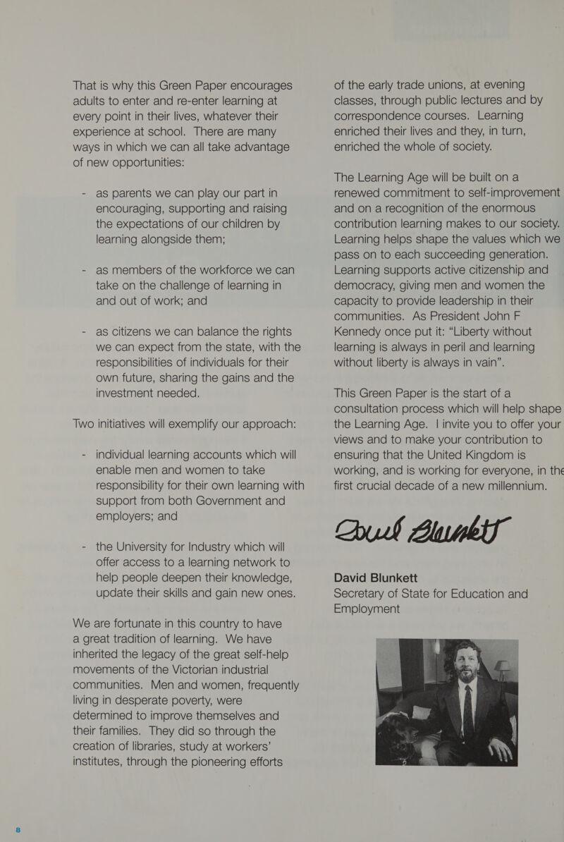 That is why this Green Paper encourages adults to enter and re-enter learning at every point in their lives, whatever their experience at school. There are many ways in which we can all take advantage of new opportunities: - as parents we can play our part in encouraging, Supporting and raising the expectations of our children by learning alongside them; - as members of the workforce we can take on the challenge of learning in and out of work; and - as citizens we can balance the rights we can expect from the state, with the responsibilities of individuals for their own future, sharing the gains and the investment needed. Two initiatives will exemplify our approach: - individual learning accounts which will enable men and women to take responsibility for their own learning with support from both Government and employers; and - the University for Industry which will offer access to a learning network to help people deepen their knowledge, update their skills and gain new ones. We are fortunate in this country to have a great tradition of learning. We have inherited the legacy of the great self-help movements of the Victorian industrial communities. Men and women, frequently living in desperate poverty, were determined to improve themselves and their families. They did so through the creation of libraries, study at workers’ institutes, through the pioneering efforts of the early trade unions, at evening classes, through public lectures and by correspondence courses. Learning enriched their lives and they, in turn, enriched the whole of society. The Learning Age will be built on a renewed commitment to self-improvement and on a recognition of the enormous contribution learning makes to our society. Learning helps shape the values which we pass on to each succeeding generation. Learning supports active citizenship and democracy, giving men and women the capacity to provide leadership in their communities. As President John F Kennedy once put it: “Liberty without learning is always in peril and learning without liberty is always in vain”. This Green Paper is the start of a consultation process which will helo shape the Learning Age. | invite you to offer your views and to make your contribution to ensuring that the United Kingdom is working, and is working for everyone, in the first crucial decade of a new millennium. Chul Blume David Blunkett Secretary of State for Education and Employment 