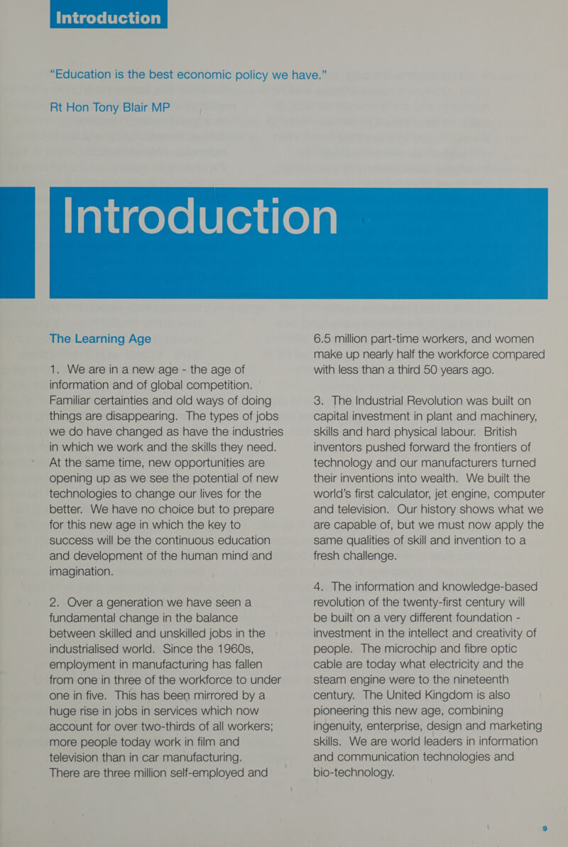  Rt Hon Tony Blair MP  The Learning Age 1. We are in a new age - the age of information and of global competition. Familiar certainties and old ways of doing things are disappearing. The types of jobs we do have changed as have the industries in which we work and the skills they need. At the same time, new opportunities are Opening up as we see the potential of new technologies to change our lives for the better. We have no choice but to prepare for this new age in which the key to success will be the continuous education and development of the human mind and imagination. 2. Over a generation we have seen a fundamental change in the balance between skilled and unskilled jobs in the industrialised world. Since the 1960s, employment in manufacturing has fallen from one in three of the workforce to under one in five. This has been mirrored by a huge rise in jobs in services which now account for over two-thirds of all workers; more people today work in film and television than in car manufacturing. There are three million self-employed and 3. The Industrial Revolution was built on capital investment in plant and machinery, skills and hard physical labour. British inventors pushed forward the frontiers of technology and our manufacturers turned their inventions into wealth. We built the world’s first calculator, jet engine, computer and television. Our history shows what we are capable of, but we must now apply the same qualities of skill and invention to a fresh cnallenge. 4. The information and knowledge-based revolution of the twenty-first century will be built on a very different foundation - investment in the intellect and creativity of people. The microchip and fibre optic cable are today what electricity and the steam engine were to the nineteenth century. The United Kingdom is also pioneering this new age, combining ingenuity, enterprise, design and marketing skills. We are world leaders in information and communication technologies and bio-technology.