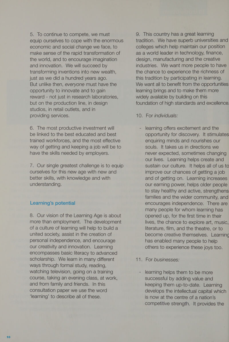 5. To continue to compete, we must equip ourselves to cope with the enormous economic and social change we face, to make sense of the rapid transformation of the world, and to encourage imagination and innovation. We will Succeed by transforming inventions into new wealth, just as we did a hundred years ago. But unlike then, everyone must have the opportunity to innovate and to gain reward - not just in research laboratories, but on the production line, in design studios, in retail outlets, and in providing services. 6. The most productive investment will be linked to the best educated and best trained workforces, and the most effective way of getting and keeping a job will be to have the skills needed by employers. 7. Our single greatest challenge is to equip ourselves for this new age with new and better skills, with knowledge and with understanding. Learning’s potential 8. Our vision of the Learning Age is about more than employment. The development of a culture of learning will help to build a united society, assist in the creation of personal independence, and encourage our creativity and innovation. Learning encompasses basic literacy to advanced scholarship. We learn in many different ways through formal study, reading, watching television, going on a training course, taking an evening class, at work, and from family and friends. In this consultation paper we use the word ‘learning’ to describe all of these. 9. This country has a great learning tradition. We have superb universities and colleges which help maintain our position as a world leader in technology, finance, design, manufacturing and the creative industries. We want more people to have the chance to experience the richness of this tradition by participating in learning. We want all to benefit from the opportunities learning brings and to make them more widely available by building on this foundation of high standards and excellence. 10. For individuals: - learning offers excitement and the opportunity for discovery. It stimulates enquiring minds and nourishes our souls. It takes us in directions we never expected, sometimes changing our lives. Learning helps create and sustain our Culture. It helps all of us to improve our chances of getting a job and of getting on. Learning increases Our earning power, helps older people to stay healthy and active, strengthens families and the wider community, and encourages independence. There are many people for whom learning has opened up, for the first time in their lives, the chance to explore art, music, literature, film, and the theatre, or to become creative themselves. Learninc has enabled many people to help others to experience these joys too. ie \Formbusinesses: - learning helps them to be more successful by adding value and keeping them up-to-date. Learning develops the intellectual capital which is now at the centre of a nation’s competitive strength. It provides the