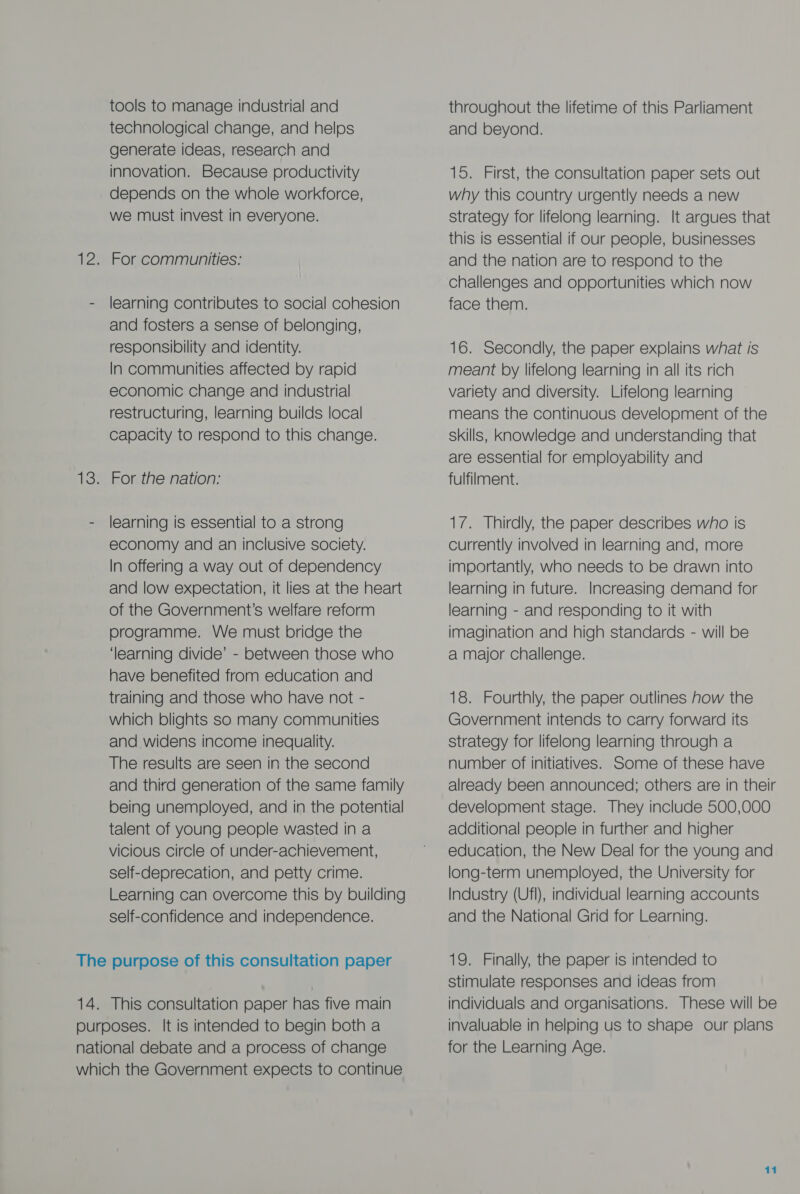 tools to manage industrial and technological change, and helps generate ideas, research and innovation. Because productivity depends on the whole workforce, we must invest in everyone. 12. For communities: - learning contributes to social cohesion and fosters a sense of belonging, responsibility and identity. In communities affected by rapid economic change and industrial restructuring, learning builds local Capacity to respond to this change. 13. For the nation: - learning is essential to a strong economy and an inclusive society. In offering a way out of dependency and low expectation, it lies at the heart of the Government’s welfare reform programme. We must bridge the ‘learning divide’ - between those who have benefited from education and training and those who have not - which blights so many communities and widens income inequality. The results are seen in the second and third generation of the same family being unemployed, and in the potential talent of young people wasted in a vicious Circle of under-achievement, self-deprecation, and petty crime. Learning can overcome this by building self-confidence and independence. The purpose of this consultation paper 14. This consultation paper has five main purposes. It is intended to begin both a national debate and a process of change which the Government expects to continue throughout the lifetime of this Parliament and beyond. 15. First, the consultation paper sets out why this country urgently needs a new strategy for lifelong learning. It argues that this is essential if our people, businesses and the nation are to respond to the challenges and opportunities which now face them. 16. Secondly, the paper explains what is meant by lifelong learning in all its rich variety and diversity. Lifelong learning means the continuous development of the skills, knowledge and understanding that are essential for employability and fulfilment. 17. Thirdly, the paper describes who is currently involved in learning and, more importantly, who needs to be drawn into learning in future. Increasing demand for learning - and responding to it with imagination and high standards - will be a major challenge. 18. Fourthly, the paper outlines how the Government intends to carry forward its strategy for lifelong learning through a number of initiatives. Some of these have already been announced; others are in their development stage. They include 500,000 additional people in further and higher education, the New Deal for the young and long-term unemployed, the University for Industry (Ufl), individual learning accounts and the National Grid for Learning. 19. Finally, the paper is intended to stimulate responses and ideas from individuals and organisations. These will be invaluable in helping us to shape our plans for the Learning Age.