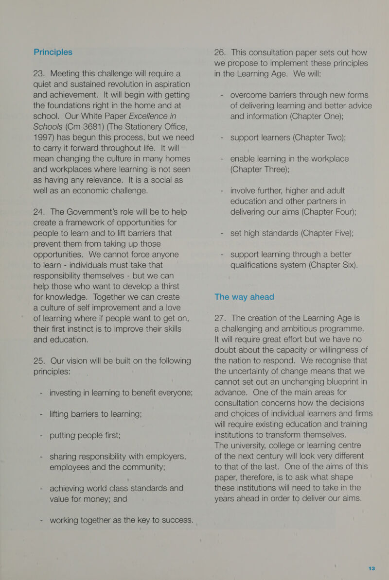 Principles 23. Meeting this challenge will require a quiet and sustained revolution in aspiration and achievement. It will begin with getting the foundations right in the home and at school. Our White Paper Excellence in Schools (Cm 3681) (The Stationery Office, 1997) has begun this process, but we need to carry it forward throughout life. It will mean changing the culture in many homes and workplaces where learning is not seen as having any relevance. It is a social as well as an economic challenge. 24. The Government’s role will be to help create a framework of opportunities for people to learn and to lift barriers that prevent them from taking up those opportunities. We cannot force anyone to learn - individuals must take that responsibility themselves - but we can help those who want to develop a thirst for Knowledge. Together we can create a culture of self improvement and a love of learning where if people want to get on, their first instinct is to improve their skills and education. 25. Our vision will be built on the following principles: - investing in learning to benefit everyone; - lifting barriers to learning; - putting people first; - sharing responsibility with employers, employees and the community; - achieving world class standards and value for money; and - working together as the key to success. 26. This consultation paper sets out how we propose to implement these principles in the Learning Age. We will: - overcome barriers through new forms of delivering learning and better advice and information (Chapter One); - support learners (Chapter Two); - enable learning in the workplace (Chapter Three); - involve further, higher and adult education and other partners in delivering our aims (Chapter Four); - set high standards (Chapter Five); - support learning through a better qualifications system (Chapter Six). The way ahead 27. The creation of the Learning Age is a Challenging and ambitious programme. It will require great effort but we have no doubt about the capacity or willingness of the nation to respond. We recognise that the uncertainty of change means that we cannot set out an unchanging blueprint in advance. One of the main areas for consultation concerns how the decisions and choices of individual learners and firms will require existing education and training institutions to transform themselves. The university, college or learning centre of the next century will look very different to that of the last. One of the aims of this paper, therefore, is to ask what shape these institutions will need to take in the years ahead in order to deliver our aims.