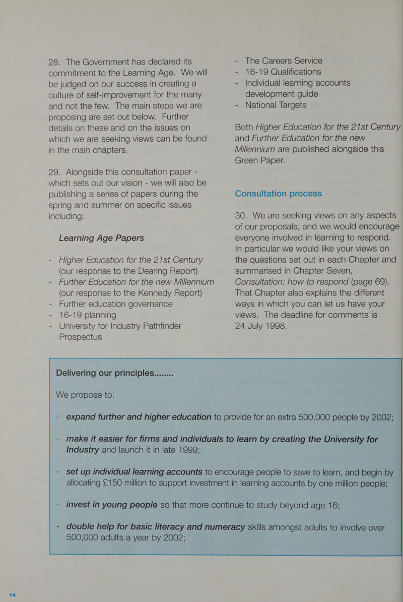 28. The Government has declared its commitment to the Learning Age. We will be judged on our success in creating a culture of self-improvement for the many and not the few. The main steps we are proposing are set out below. Further details on these and on the issues on which we are seeking views can be found in the main chapters. 29. Alongside this consultation paper - which sets out our vision - we will also be spring and summer on specific issues including: Learning Age Papers - Higher Education for the 21st Century (our response to the Dearing Report) - Further Education for the new Millennium (our response to the Kennedy Report) - Further education governance - 16-19 planning - University for Industry Pathfinder Prospectus Delivering our principles We propose to: - The Careers Service - 16-19 Qualifications - Individual learning accounts development guide - National Targets Both Higher Education for the 21st Century and Further Education for the new Millennium are published alongside this Green Paper. 30. We are seeking views on any aspects of our proposals, and we would encourage everyone involved in learning to respond. In particular we would like your views on the questions set out in each Chapter and summarised in Chapter Seven, Consultation: how to respond (page 69). That Chapter also explains the different ways in which you can let us have your views. The deadline for comments is 24 July 1998. Industry and launch it in late 1999; 500,000 adults a year by 2002; 