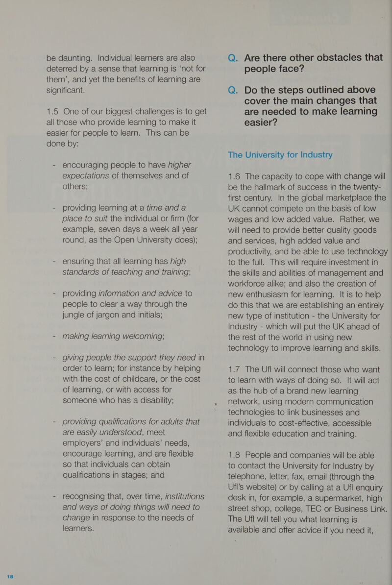 be daunting. Individual learners are also deterred by a sense that learning is ‘not for them’, and yet the benefits of learning are significant. 1.5 One of our biggest challenges is to get all those who provide learning to make it easier for people to learn. This can be done by: - encouraging people to have higher expectations of themselves and of others; - providing learning at a time and a place to suit the individual or firm (for example, seven days a week all year round, as the Open University does); - ensuring that all learning has high standards of teaching and training; - providing information and advice to people to clear a way through the jungle of jargon and initials; - making learning welcoming; - giving people the support they need in order to learn; for instance by helping with the cost of childcare, or the cost of learning, or with access for someone who has a disability; - providing qualifications for adults that are easily understood, meet employers’ and individuals’ needs, encourage learning, and are flexible so that individuals can obtain qualifications in stages; and - recognising that, over time, institutions and ways of doing things will need to change in response to the needs of learners. Q. Are there other obstacles that people face? Q. Do the steps outlined above cover the main changes that are needed to make learning easier? The University for Industry 1.6 The capacity to cope with change will be the hallmark of success in the twenty- first century. In the global marketplace the UK cannot compete on the basis of low wages and low added value. Rather, we will need to provide better quality goods and services, high added value and productivity, and be able to use technology to the full. This will require investment in the skills and abilities of management and workforce alike; and also the creation of new enthusiasm for learning. It is to help do this that we are establishing an entirely new type of institution - the University for Industry - which will put the UK ahead of the rest of the world in using new technology to improve learning and skills. 1.7 The Ufl will connect those who want to learn with ways of doing so. It will act as the hub of a brand new learning network, using modern communication technologies to link businesses and individuals to cost-effective, accessible and flexible education and training. 1.8 People and companies will be able to contact the University for Industry by telephone, letter, fax, email (through the Ufl’s website) or by calling at a Ufl enquiry desk in, for example, a supermarket, high street shop, college, TEC or Business Link. The Ufl will tell you what learning is available and offer advice if you need it,
