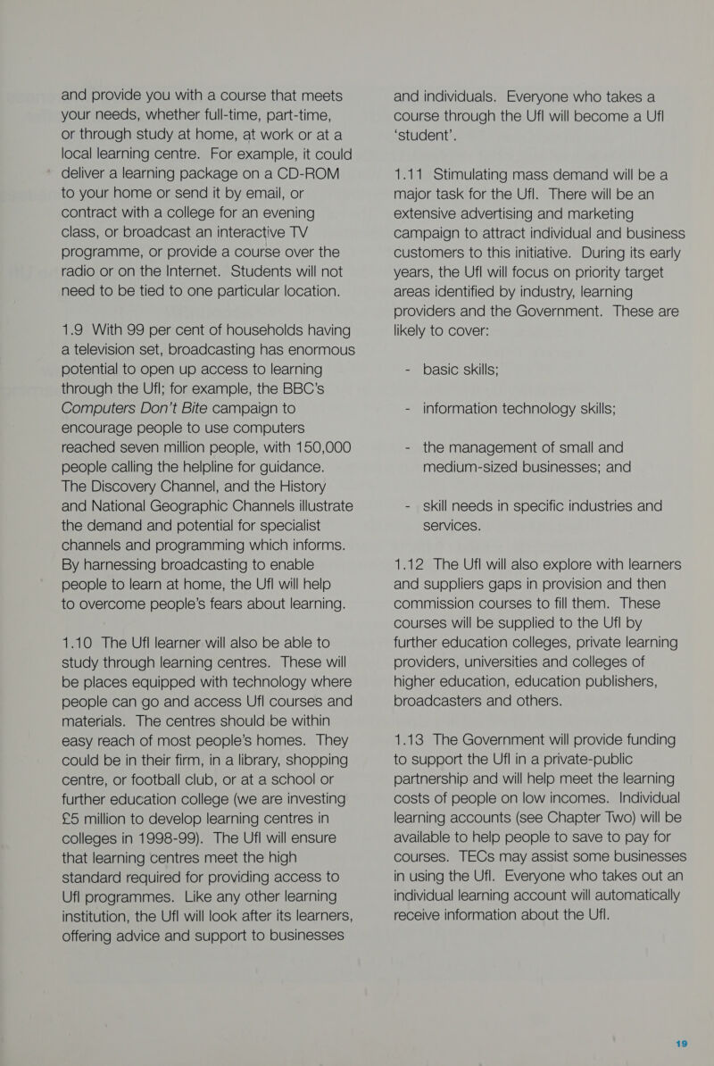 and provide you with a course that meets your needs, whether full-time, part-time, or through study at home, at work or at a local learning centre. For example, it could deliver a learning package on a CD-ROM to your home or send it by email, or contract with a college for an evening class, or broadcast an interactive TV programme, or provide a course over the radio or on the Internet. Students will not need to be tied to one particular location. 1.9 With 99 per cent of households having a television set, broadcasting has enormous potential to open up access to learning through the Ufl; for example, the BBC’s Computers Don’t Bite campaign to encourage people to use computers reached seven million people, with 150,000 people calling the helpline for guidance. The Discovery Channel, and the History and National Geographic Channels illustrate the demand and potential for specialist channels and programming which informs. By harnessing broadcasting to enable people to learn at home, the Ufl will help to overcome people’s fears about learning. 1.10 The Ufl learner will also be able to study through learning centres. These will be places equipped with technology where people can go and access Ufl courses and materials. The centres should be within easy reach of most people’s homes. They could be in their firm, in a library, shopping centre, or football club, or at a school or further education college (we are investing £5 million to develop learning centres in colleges in 1998-99). The Ufl will ensure that learning centres meet the high standard required for providing access to Ufl programmes. Like any other learning institution, the Ufl will look after its learners, offering advice and support to businesses and individuals. Everyone who takes a course through the Ufl will become a Ufl ‘student’. 1.11 Stimulating mass demand will be a major task for the Ufl. There will be an extensive advertising and marketing campaign to attract individual and business customers to this initiative. During Its early years, the Ufl will focus on priority target areas identified by industry, learning providers and the Government. These are likely to Cover: - basic skills; - information technology skills; - the management of small and medium-sized businesses; and - skill needs in specific industries and services. 1.12 The Ufl will also explore with learners and suppliers gaps in provision and then commission courses to fill them. These courses will be supplied to the Ufl by further education colleges, private learning providers, universities and colleges of higher education, education publishers, broadcasters and others. 1.13 The Government will provide funding to support the Ufl in a private-public partnership and will help meet the learning costs of people on low incomes. Individual learning accounts (see Chapter Two) will be available to help people to save to pay for courses. TECs may assist some businesses in using the Ufl. Everyone who takes out an individual learning account will automatically receive information about the Ufl.