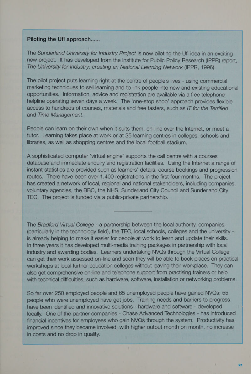 Piloting the Ufl approach...... The Sunderland University for Industry Project is now piloting the Ufl idea in an exciting new project. It has developed from the Institute for Public Policy Research (IPPR) report, The University for Industry: creating an National Learning Network (IPPR, 1996). The pilot project puts learning right at the centre of people’s lives - using commercial marketing techniques to sell learning and to link people into new and existing educational opportunities. Information, advice and registration are available via a free telephone helpline operating seven days a week. The ‘one-stop shop’ approach provides flexible access to hundreds of courses, materials and free tasters, such as /T for the Terrified and Time Management. People can learn on their own when it suits them, on-line over the Internet, or meet a tutor. Learning takes place at work or at 35 learning centres in colleges, schools and libraries, as well as shopping centres and the local football stadium. A sophisticated computer ‘virtual engine’ supports the call centre with a courses database and immediate enquiry and registration facilities. Using the Internet a range of instant statistics are provided such as learners’ details, course bookings and progression routes. There have been over 1,400 registrations in the first four months. The project has created a network of local, regional and national stakeholders, including companies, voluntary agencies, the BBC, the NHS, Sunderland City Council and Sunderland City TEC. The project is funded via a public-private partnership. The Braocford Virtual College - a partnership between the local authority, companies (particularly in the technology field), the TEC, local schools, colleges and the university - is already helping to make it easier for people at work to learn and update their skills. In three years it has developed multi-media training packages in partnership with local industry and awarding bodies. Learners undertaking NVQs through the Virtual College can get their work assessed on-line and soon they will be able to book places on practical workshops at local further education colleges without leaving their workplace. They can also get comprehensive on-line and telephone support from practising trainers or help with technical difficulties, such as hardware, software, installation or networking problems. So far over 250 employed people and 65 unemployed people have gained NVQs; 55 people who were unemployed have got jobs. Training needs and barriers to progress have been identified and innovative solutions - hardware and software - developed locally. One of the partner companies - Chase Advanced Technologies - has introduced financial incentives for employees who gain NVQs through the system. Productivity has improved since they became involved, with higher output month on month, no increase in costs and no drop in quality.