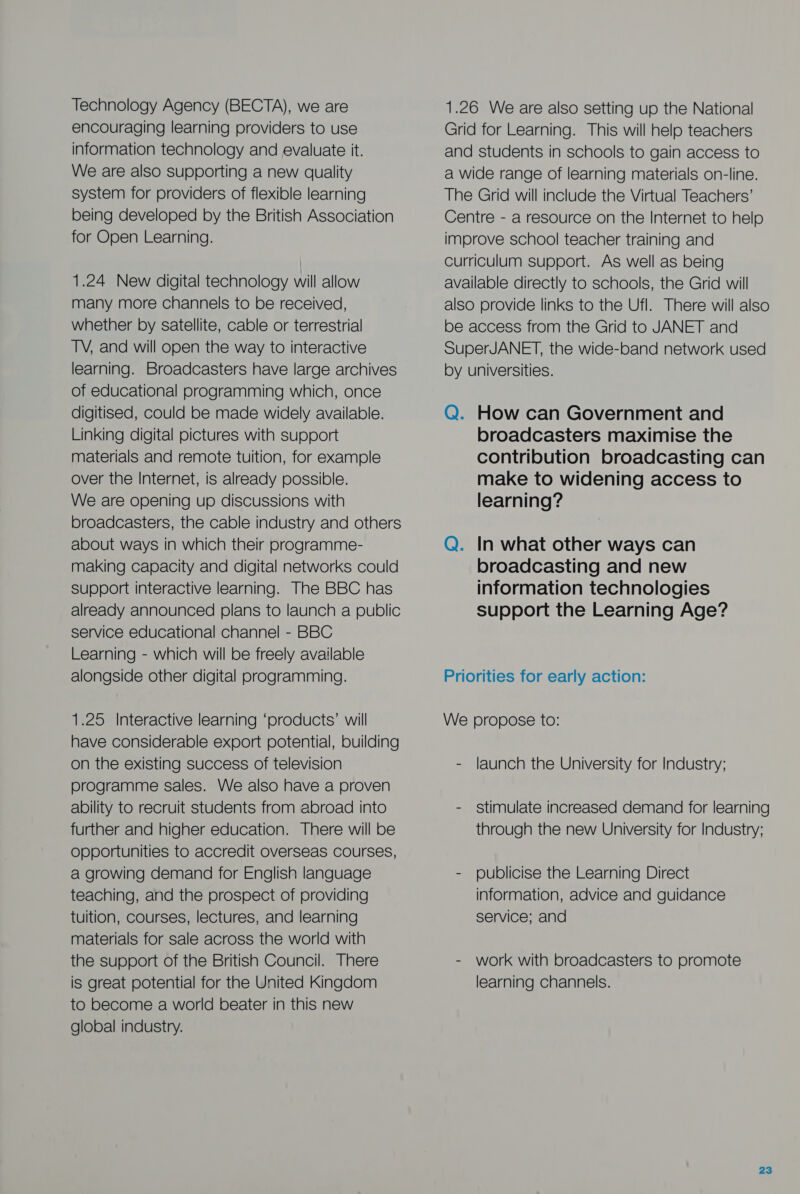 Technology Agency (BECTA), we are encouraging learning providers to use information technology and evaluate it. We are also supporting a new quality system for providers of flexible learning being developed by the British Association for Open Learning. 1.24 New digital technology will allow many more channels to be received, whether by satellite, cable or terrestrial TV, and will open the way to interactive learning. Broadcasters have large archives of educational programming which, once digitised, could be made widely available. Linking digital pictures with support materials and remote tuition, for example over the Internet, is already possible. We are opening up discussions with broadcasters, the cable industry and others about ways in which their programme- making capacity and digital networks could support interactive learning. The BBC has already announced plans to launch a public service educational channel - BBC Learning - which will be freely available alongside other digital programming. 1.25 Interactive learning ‘products’ will have considerable export potential, building on the existing success of television programme sales. We also have a proven ability to recruit students from abroad into further and higher education. There will be Opportunities to accredit overseas Courses, a growing demand for English language teaching, and the prospect of providing tuition, courses, lectures, and learning materials for sale across the world with the support of the British Council. There is great potential for the United Kingdom to become a world beater in this new global industry. 1.26 We are also setting up the National Grid for Learning. This will help teachers and students in schools to gain access to a wide range of learning materials on-line. The Grid will include the Virtual Teachers’ Centre - a resource on the Internet to help improve school teacher training and Curriculum support. As well as being available directly to schools, the Grid will also provide links to the Ufl. There will also be access from the Grid to JANET and SuperJANET, the wide-band network used by universities. Q. How can Government and broadcasters maximise the contribution broadcasting can make to widening access to learning? Q. In what other ways can broadcasting and new information technologies support the Learning Age? Priorities for early action: We propose to: - launch the University for Industry; - stimulate increased demand for learning through the new University for Industry; - publicise the Learning Direct information, advice and guidance service; and - work with broadcasters to promote learning channels.