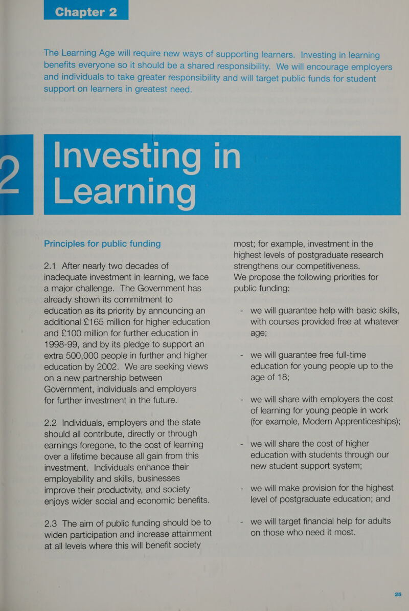   support on learners in greatest need. W=y-laallate  Principles for public funding 2.1 After nearly two decades of inadequate investment in learning, we face a major challenge. The Government has already shown its commitment to education as its priority by announcing an additional £165 million for higher education and £100 million for further education in 1998-99, and by its pledge to support an extra 500,000 people in further and higher education by 2002. We are seeking views on a new partnership between Government, individuals and employers for further investment in the future. 2.2 Individuals, employers and the state should all contribute, directly or through earnings foregone, to the cost of learning over a lifetime because all gain from this investment. Individuals enhance their employability and skills, businesses improve their productivity, and society enjoys wider social and economic benefits. 2.3 The aim of public funding should be to widen participation and increase attainment at all levels where this will benefit society most; for example, investment in the highest levels of postgraduate research strengthens our competitiveness. We propose the following priorities for public funding: - we will guarantee help with basic skills, with courses provided free at whatever age; - we will guarantee free full-time education for young people up to the age of 18; - we will share with employers the cost of learning for young people in work (for example, Modern Apprenticeships); - we will share the cost of higher education with students through our new student support system; - we will make provision for the highest level of postgraduate education; and - we will target financial help for adults on those who need it most.