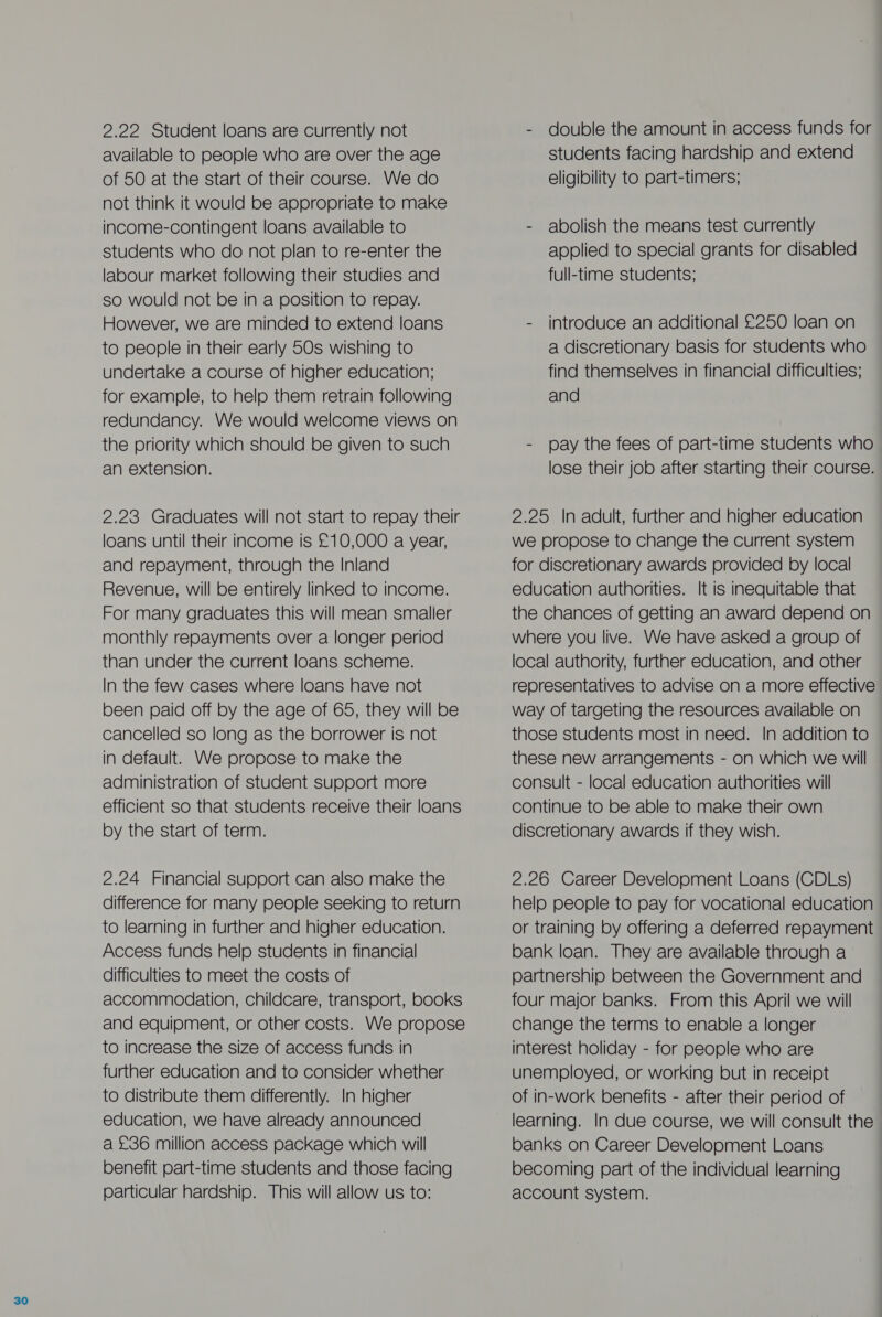 2.22 Student loans are currently not available to people who are over the age of 50 at the start of their course. We do not think it would be appropriate to make income-contingent loans available to students who do not plan to re-enter the labour market following their studies and so would not be in a position to repay. However, we are minded to extend loans to people in their early 50s wishing to undertake a course of higher education; for example, to help them retrain following redundancy. We would welcome views on the priority which should be given to such an extension. 2.23 Graduates will not start to repay their loans until their income is £10,000 a year, and repayment, through the Inland Revenue, will be entirely linked to income. For many graduates this will mean smaller monthly repayments over a longer period than under the current loans scheme. In the few cases where loans have not been paid off by the age of 65, they will be cancelled so long as the borrower is not in default. We propose to make the administration of student support more efficient so that students receive their loans by the start of term. 2.24 Financial support can also make the difference for many people seeking to return to learning in further and higher education. Access funds help students in financial difficulties to meet the costs of accommodation, childcare, transport, books and equipment, or other costs. We propose to increase the size of access funds in further education and to consider whether to distribute them differently. In higher education, we have already announced a £36 million access package which will benefit part-time students and those facing particular hardship. This will allow us to: - double the amount in access funds for students facing hardship and extend eligibility to part-timers; - abolish the means test currently applied to special grants for disabled full-time students; - introduce an additional £250 loan on a discretionary basis for students who find themselves in financial difficulties; and - pay the fees of part-time students who lose their job after starting their course. 2.25 In adult, further and higher education we propose to change the current system for discretionary awards provided by local education authorities. It is inequitable that the chances of getting an award depend on where you live. We have asked a group of local authority, further education, and other representatives to advise on a more effective way of targeting the resources available on those students most in need. In addition to these new arrangements - on which we will consult - local education authorities will continue to be able to make their own discretionary awards if they wish. 2.26 Career Development Loans (CDLs) help people to pay for vocational education or training by offering a deferred repayment bank loan. They are available through a partnership between the Government and four major banks. From this April we will change the terms to enable a longer interest holiday - for people who are unemployed, or working but in receipt of in-work benefits - after their period of learning. In due course, we will consult the banks on Career Development Loans becoming part of the individual learning account system.