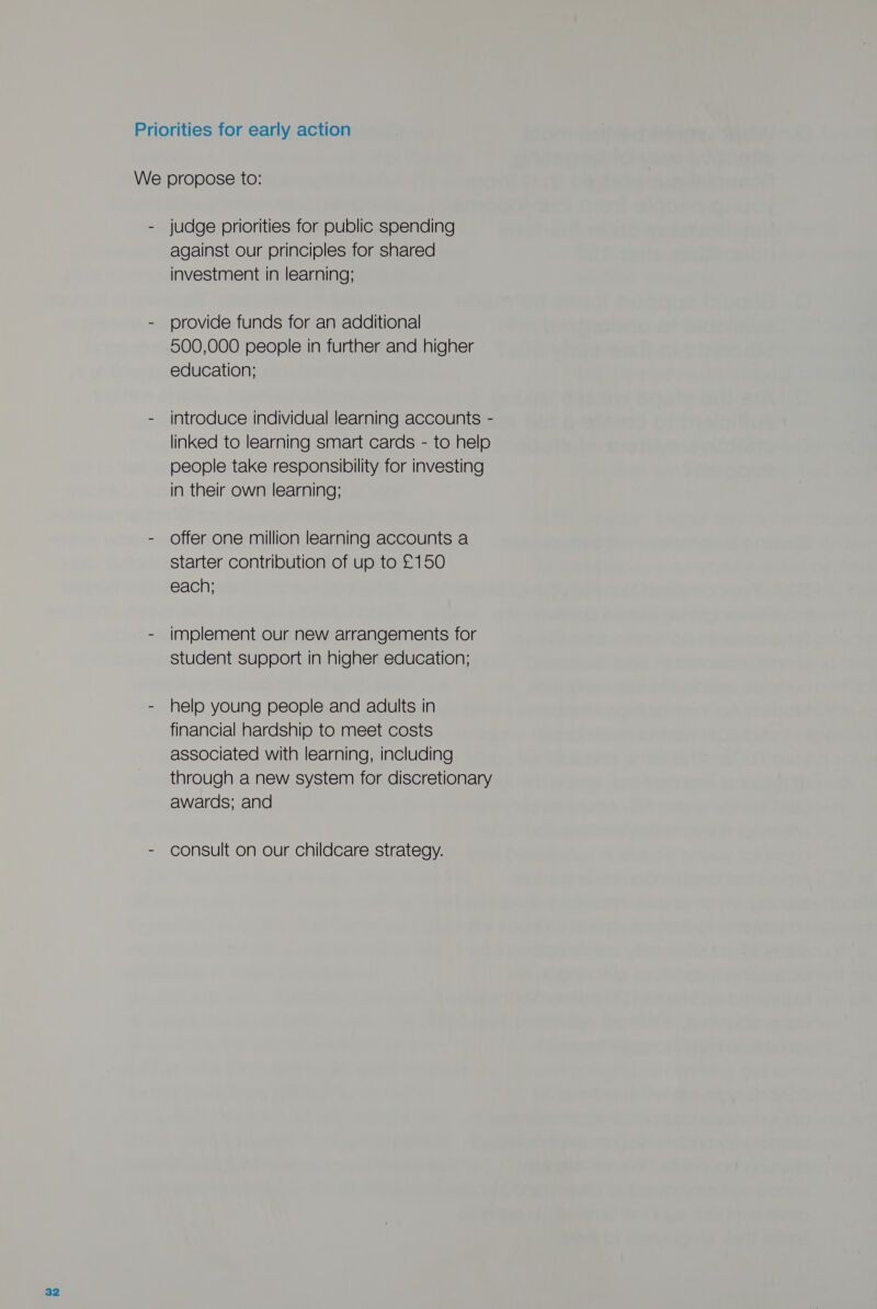 Priorities for early action We propose to: - judge priorities for public spending against our principles for shared investment in learning; - provide funds for an additional 500,000 people in further and higher education; - introduce individual learning accounts - linked to learning smart cards - to help people take responsibility for investing in their own learning; - Offer one million learning accounts a starter contribution of up to £150 each; - implement our new arrangements for student support in higher education; - help young people and adults in financial hardship to meet costs associated with learning, including through a new system for discretionary awards; and - consult on our childcare strategy.
